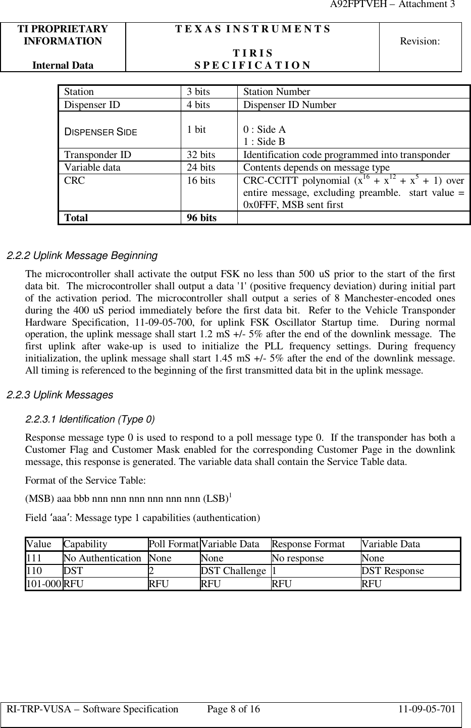 A92FPTVEH – Attachment 3TI PROPRIETARY T E X A S  I N S T R U M E N T SINFORMATION Revision:T I R I SInternal Data S P E C I F I C A T I O NRI-TRP-VUSA – Software Specification Page 8 of 16 11-09-05-701Station 3 bits Station NumberDispenser ID 4 bits Dispenser ID NumberDISPENSER SIDE 1 bit 0 : Side A1 : Side BTransponder ID 32 bits Identification code programmed into transponderVariable data 24 bits Contents depends on message typeCRC 16 bits CRC-CCITT polynomial (x16 + x12 + x5 + 1) overentire message, excluding preamble.  start value =0x0FFF, MSB sent firstTotal 96 bits2.2.2 Uplink Message BeginningThe microcontroller shall activate the output FSK no less than 500 uS prior to the start of the firstdata bit.  The microcontroller shall output a data &apos;1&apos; (positive frequency deviation) during initial partof the activation period. The microcontroller shall output a series of 8 Manchester-encoded onesduring the 400 uS period immediately before the first data bit.  Refer to the Vehicle TransponderHardware Specification, 11-09-05-700, for uplink FSK Oscillator Startup time.  During normaloperation, the uplink message shall start 1.2 mS +/- 5% after the end of the downlink message.  Thefirst uplink after wake-up is used to initialize the PLL frequency settings. During frequencyinitialization, the uplink message shall start 1.45 mS +/- 5% after the end of the downlink message.All timing is referenced to the beginning of the first transmitted data bit in the uplink message.2.2.3 Uplink Messages2.2.3.1 Identification (Type 0)Response message type 0 is used to respond to a poll message type 0.  If the transponder has both aCustomer Flag and Customer Mask enabled for the corresponding Customer Page in the downlinkmessage, this response is generated. The variable data shall contain the Service Table data.Format of the Service Table:(MSB) aaa bbb nnn nnn nnn nnn nnn nnn (LSB)1Field ‘aaa’: Message type 1 capabilities (authentication)Value Capability Poll Format Variable Data Response Format Variable Data111 No Authentication None None No response None110 DST 2DST Challenge 1DST Response101-000 RFU RFU RFU RFU RFU