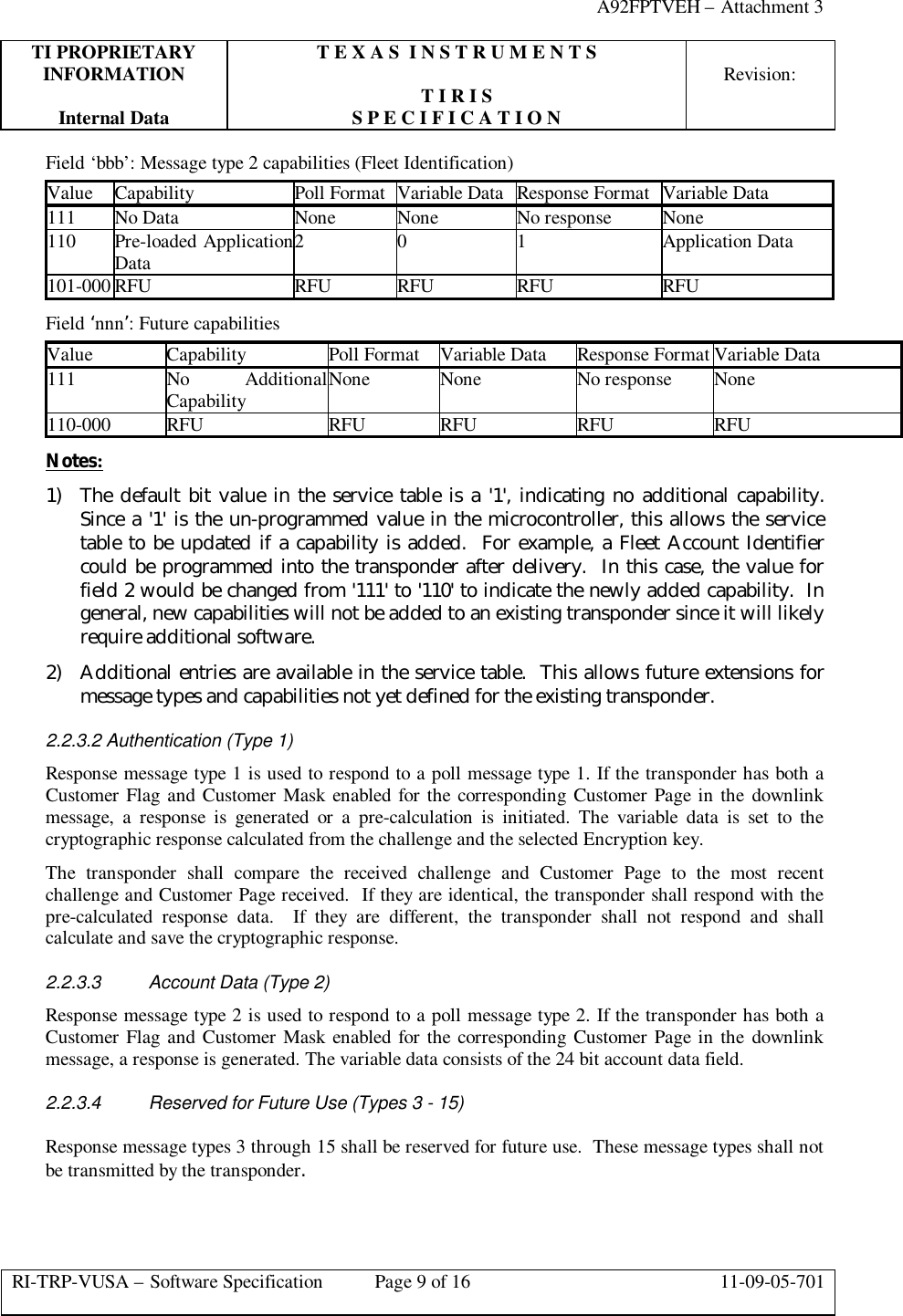 A92FPTVEH – Attachment 3TI PROPRIETARY T E X A S  I N S T R U M E N T SINFORMATION Revision:T I R I SInternal Data S P E C I F I C A T I O NRI-TRP-VUSA – Software Specification Page 9 of 16 11-09-05-701Field ‘bbb’: Message type 2 capabilities (Fleet Identification)Value Capability Poll Format Variable Data Response Format Variable Data111 No Data None None No response None110Pre-loaded ApplicationData 2 0 1 Application Data101-000 RFU RFU RFU RFU RFUField ‘nnn’: Future capabilitiesValue Capability Poll Format Variable Data Response Format Variable Data111 No AdditionalCapability None None No response None110-000 RFU RFU RFU RFU RFUNotes:1) The default bit value in the service table is a &apos;1&apos;, indicating no additional capability.Since a &apos;1&apos; is the un-programmed value in the microcontroller, this allows the servicetable to be updated if a capability is added.  For example, a Fleet Account Identifiercould be programmed into the transponder after delivery.  In this case, the value forfield 2 would be changed from &apos;111&apos; to &apos;110&apos; to indicate the newly added capability.  Ingeneral, new capabilities will not be added to an existing transponder since it will likelyrequire additional software.2) Additional entries are available in the service table.  This allows future extensions formessage types and capabilities not yet defined for the existing transponder.2.2.3.2 Authentication (Type 1)Response message type 1 is used to respond to a poll message type 1. If the transponder has both aCustomer Flag and Customer Mask enabled for the corresponding Customer Page in the downlinkmessage, a response is generated or a pre-calculation is initiated. The variable data is set to thecryptographic response calculated from the challenge and the selected Encryption key.The transponder shall compare the received challenge and Customer Page to the most recentchallenge and Customer Page received.  If they are identical, the transponder shall respond with thepre-calculated response data.  If they are different, the transponder shall not respond and shallcalculate and save the cryptographic response.2.2.3.3 Account Data (Type 2)Response message type 2 is used to respond to a poll message type 2. If the transponder has both aCustomer Flag and Customer Mask enabled for the corresponding Customer Page in the downlinkmessage, a response is generated. The variable data consists of the 24 bit account data field.2.2.3.4 Reserved for Future Use (Types 3 - 15)Response message types 3 through 15 shall be reserved for future use.  These message types shall notbe transmitted by the transponder.