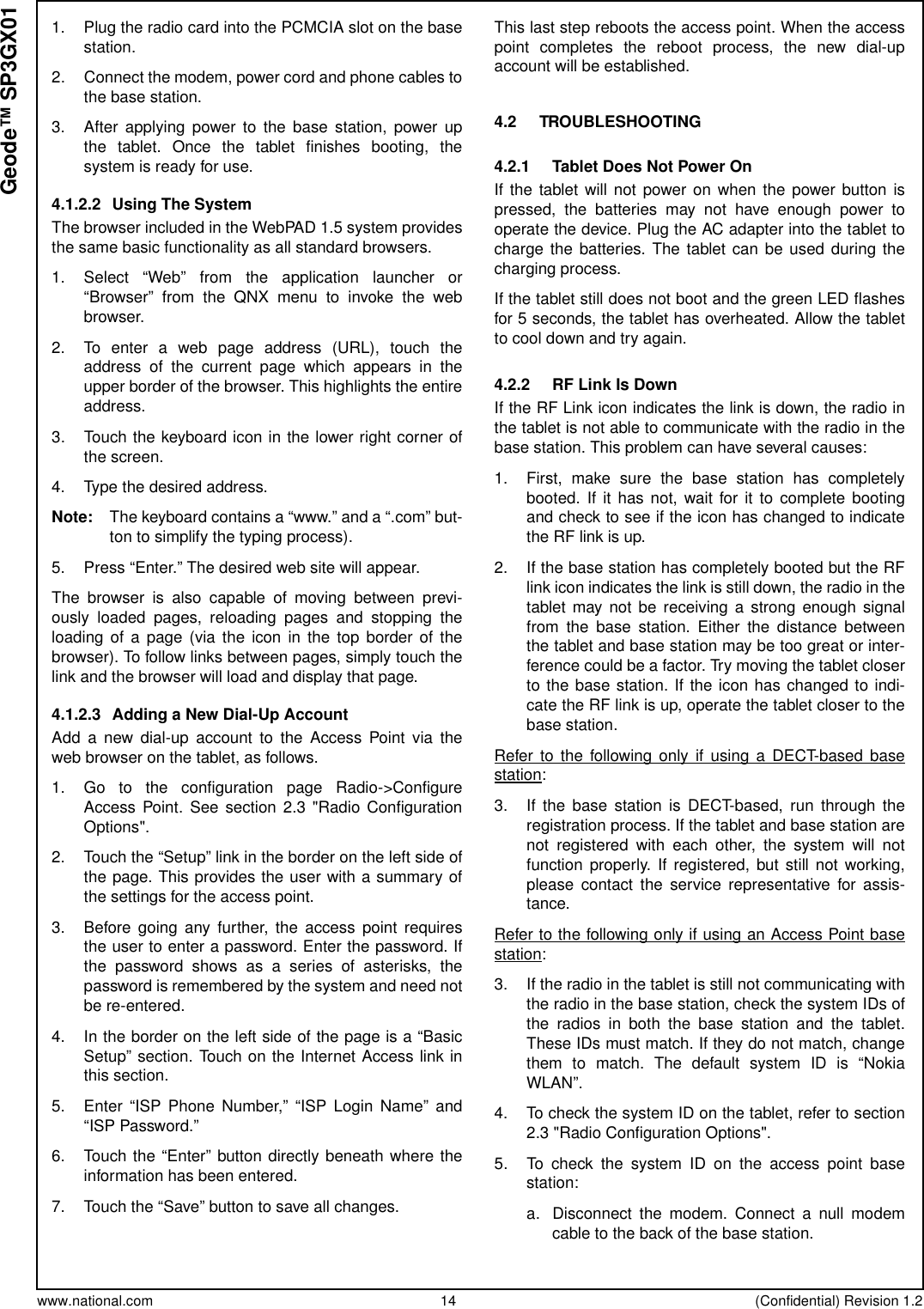 www.national.com 14 (Confidential) Revision 1.2Geode™ SP3GX011. Plug the radio card into the PCMCIA slot on the basestation.2. Connect the modem, power cord and phone cables tothe base station.3. After applying power to the base station, power upthe tablet. Once the tablet finishes booting, thesystem is ready for use.4.1.2.2 Using The SystemThe browser included in the WebPAD 1.5 system providesthe same basic functionality as all standard browsers.1. Select “Web” from the application launcher or“Browser” from the QNX menu to invoke the webbrowser.2. To enter a web page address (URL), touch theaddress of the current page which appears in theupper border of the browser. This highlights the entireaddress.3. Touch the keyboard icon in the lower right corner ofthe screen.4. Type the desired address.Note: The keyboard contains a “www.” and a “.com” but-ton to simplify the typing process).5. Press “Enter.” The desired web site will appear.The browser is also capable of moving between previ-ously loaded pages, reloading pages and stopping theloading of a page (via the icon in the top border of thebrowser). To follow links between pages, simply touch thelink and the browser will load and display that page.4.1.2.3 Adding a New Dial-Up AccountAdd a new dial-up account to the Access Point via theweb browser on the tablet, as follows.1. Go to the configuration page Radio-&gt;ConfigureAccess Point. See section 2.3 &quot;Radio ConfigurationOptions&quot;.2. Touch the “Setup” link in the border on the left side ofthe page. This provides the user with a summary ofthe settings for the access point.3. Before going any further, the access point requiresthe user to enter a password. Enter the password. Ifthe password shows as a series of asterisks, thepassword is remembered by the system and need notbe re-entered.4. In the border on the left side of the page is a “BasicSetup” section. Touch on the Internet Access link inthis section.5. Enter “ISP Phone Number,” “ISP Login Name” and“ISP Password.”6. Touch the “Enter” button directly beneath where theinformation has been entered.7. Touch the “Save” button to save all changes.This last step reboots the access point. When the accesspoint completes the reboot process, the new dial-upaccount will be established.4.2 TROUBLESHOOTING4.2.1 Tablet Does Not Power OnIf the tablet will not power on when the power button ispressed, the batteries may not have enough power tooperate the device. Plug the AC adapter into the tablet tocharge the batteries. The tablet can be used during thecharging process.If the tablet still does not boot and the green LED flashesfor 5 seconds, the tablet has overheated. Allow the tabletto cool down and try again.4.2.2 RF Link Is DownIf the RF Link icon indicates the link is down, the radio inthe tablet is not able to communicate with the radio in thebase station. This problem can have several causes:1. First, make sure the base station has completelybooted. If it has not, wait for it to complete bootingand check to see if the icon has changed to indicatethe RF link is up.2. If the base station has completely booted but the RFlink icon indicates the link is still down, the radio in thetablet may not be receiving a strong enough signalfrom the base station. Either the distance betweenthe tablet and base station may be too great or inter-ference could be a factor. Try moving the tablet closerto the base station. If the icon has changed to indi-cate the RF link is up, operate the tablet closer to thebase station.Refer to the following only if using a DECT-based basestation:3. If the base station is DECT-based, run through theregistration process. If the tablet and base station arenot registered with each other, the system will notfunction properly. If registered, but still not working,please contact the service representative for assis-tance.Refer to the following only if using an Access Point basestation:3. If the radio in the tablet is still not communicating withthe radio in the base station, check the system IDs ofthe radios in both the base station and the tablet.These IDs must match. If they do not match, changethem to match. The default system ID is “NokiaWLAN”.4. To check the system ID on the tablet, refer to section2.3 &quot;Radio Configuration Options&quot;.5. To check the system ID on the access point basestation:a. Disconnect the modem. Connect a null modemcable to the back of the base station.