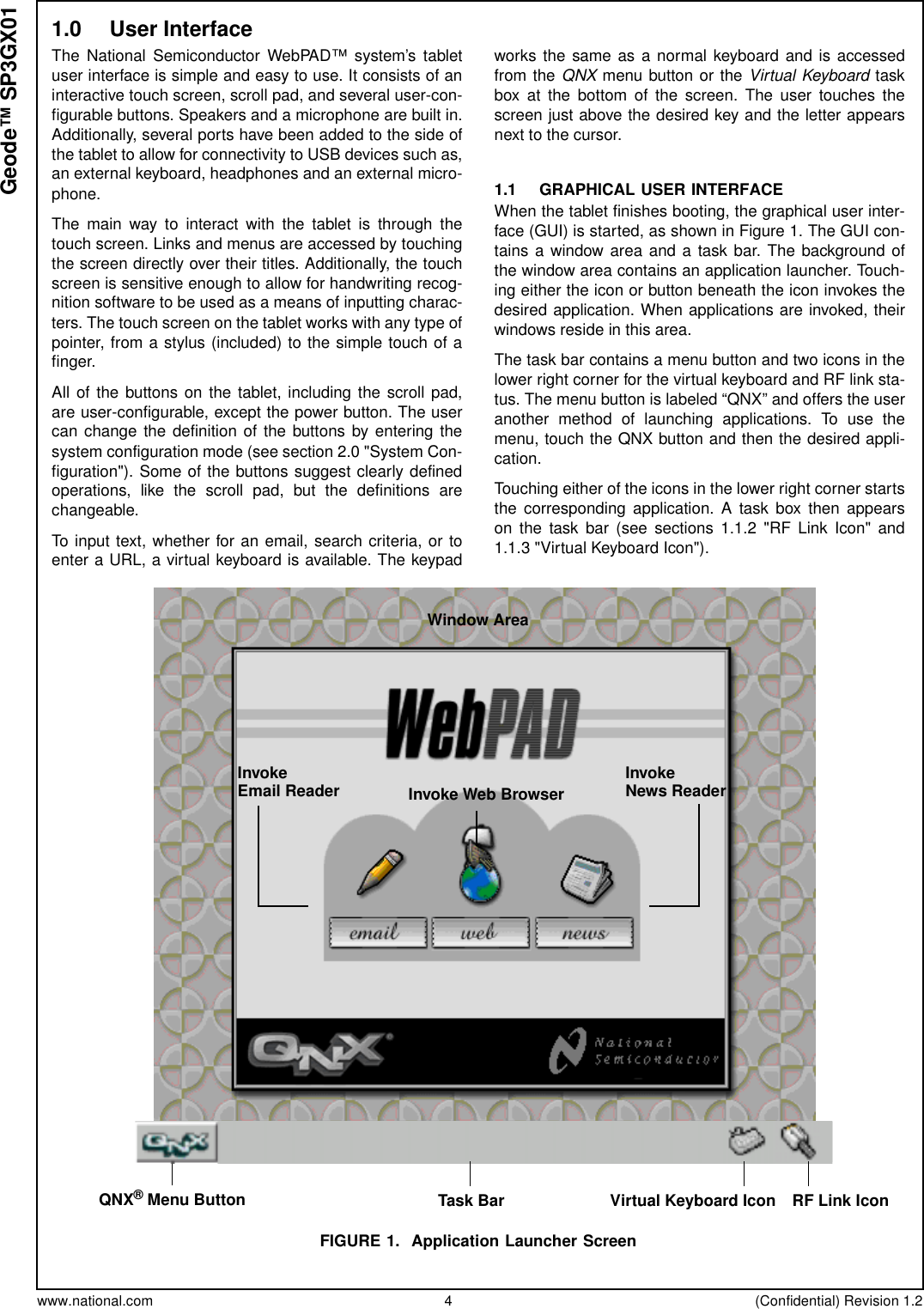 www.national.com 4 (Confidential) Revision 1.2Geode™ SP3GX011.0 User InterfaceThe National Semiconductor WebPAD™ system’s tabletuser interface is simple and easy to use. It consists of aninteractive touch screen, scroll pad, and several user-con-figurable buttons. Speakers and a microphone are built in.Additionally, several ports have been added to the side ofthe tablet to allow for connectivity to USB devices such as,an external keyboard, headphones and an external micro-phone.The main way to interact with the tablet is through thetouch screen. Links and menus are accessed by touchingthe screen directly over their titles. Additionally, the touchscreen is sensitive enough to allow for handwriting recog-nition software to be used as a means of inputting charac-ters. The touch screen on the tablet works with any type ofpointer, from a stylus (included) to the simple touch of afinger.All of the buttons on the tablet, including the scroll pad,are user-configurable, except the power button. The usercan change the definition of the buttons by entering thesystem configuration mode (see section 2.0 &quot;System Con-figuration&quot;). Some of the buttons suggest clearly definedoperations, like the scroll pad, but the definitions arechangeable.To input text, whether for an email, search criteria, or toenter a URL, a virtual keyboard is available. The keypadworks the same as a normal keyboard and is accessedfrom the QNX menu button or the Virtual Keyboard taskbox at the bottom of the screen. The user touches thescreen just above the desired key and the letter appearsnext to the cursor.1.1 GRAPHICAL USER INTERFACEWhen the tablet finishes booting, the graphical user inter-face (GUI) is started, as shown in Figure 1. The GUI con-tains a window area and a task bar. The background ofthe window area contains an application launcher. Touch-ing either the icon or button beneath the icon invokes thedesired application. When applications are invoked, theirwindows reside in this area.The task bar contains a menu button and two icons in thelower right corner for the virtual keyboard and RF link sta-tus. The menu button is labeled “QNX” and offers the useranother method of launching applications. To use themenu, touch the QNX button and then the desired appli-cation.Touching either of the icons in the lower right corner startsthe corresponding application. A task box then appearson the task bar (see sections 1.1.2 &quot;RF Link Icon&quot; and1.1.3 &quot;Virtual Keyboard Icon&quot;).FIGURE 1. Application Launcher ScreenQNX®Menu ButtonInvokeEmail Reader InvokeNews ReaderInvoke Web BrowserRF Link IconVirtual Keyboard IconTask BarWindow Area