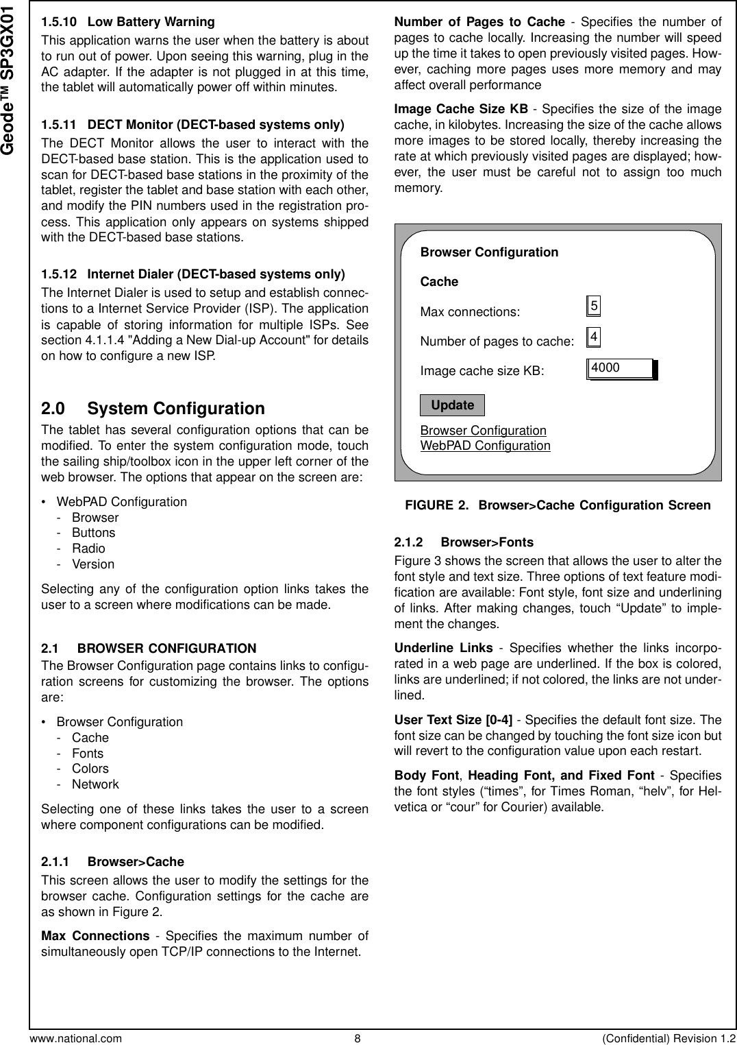 www.national.com 8 (Confidential) Revision 1.2Geode™ SP3GX011.5.10 Low Battery WarningThis application warns the user when the battery is aboutto run out of power. Upon seeing this warning, plug in theAC adapter. If the adapter is not plugged in at this time,the tablet will automatically power off within minutes.1.5.11 DECT Monitor (DECT-based systems only)The DECT Monitor allows the user to interact with theDECT-based base station. This is the application used toscan for DECT-based base stations in the proximity of thetablet, register the tablet and base station with each other,and modify the PIN numbers used in the registration pro-cess. This application only appears on systems shippedwith the DECT-based base stations.1.5.12 Internet Dialer (DECT-based systems only)The Internet Dialer is used to setup and establish connec-tions to a Internet Service Provider (ISP). The applicationis capable of storing information for multiple ISPs. Seesection 4.1.1.4 &quot;Adding a New Dial-up Account&quot; for detailson how to configure a new ISP.2.0 System ConfigurationThe tablet has several configuration options that can bemodified. To enter the system configuration mode, touchthe sailing ship/toolbox icon in the upper left corner of theweb browser. The options that appear on the screen are:• WebPAD Configuration-Browser- Buttons-Radio- VersionSelecting any of the configuration option links takes theuser to a screen where modifications can be made.2.1 BROWSER CONFIGURATIONThe Browser Configuration page contains links to configu-ration screens for customizing the browser. The optionsare:• Browser Configuration- Cache-Fonts- Colors-NetworkSelecting one of these links takes the user to a screenwhere component configurations can be modified.2.1.1 Browser&gt;CacheThis screen allows the user to modify the settings for thebrowser cache. Configuration settings for the cache areasshowninFigure2.Max Connections - Specifies the maximum number ofsimultaneously open TCP/IP connections to the Internet.Number of Pages to Cache - Specifies the number ofpages to cache locally. Increasing the number will speedup the time it takes to open previously visited pages. How-ever, caching more pages uses more memory and mayaffect overall performanceImage Cache Size KB - Specifies the size of the imagecache, in kilobytes. Increasing the size of the cache allowsmore images to be stored locally, thereby increasing therate at which previously visited pages are displayed; how-ever, the user must be careful not to assign too muchmemory.FIGURE 2. Browser&gt;Cache Configuration Screen2.1.2 Browser&gt;FontsFigure 3 shows the screen that allows the user to alter thefont style and text size. Three options of text feature modi-fication are available: Font style, font size and underliningof links. After making changes, touch “Update” to imple-ment the changes.Underline Links - Specifies whether the links incorpo-rated in a web page are underlined. If the box is colored,links are underlined; if not colored, the links are not under-lined.User Text Size [0-4] - Specifies the default font size. Thefont size can be changed by touching the font size icon butwill revert to the configuration value upon each restart.Body Font,HeadingFont,andFixedFont- Specifiesthe font styles (“times”, for Times Roman, “helv”, for Hel-vetica or “cour” for Courier) available.Browser ConfigurationCacheMax connections:Number of pages to cache:Image cache size KB:Browser ConfigurationWebPAD Configuration544000Update