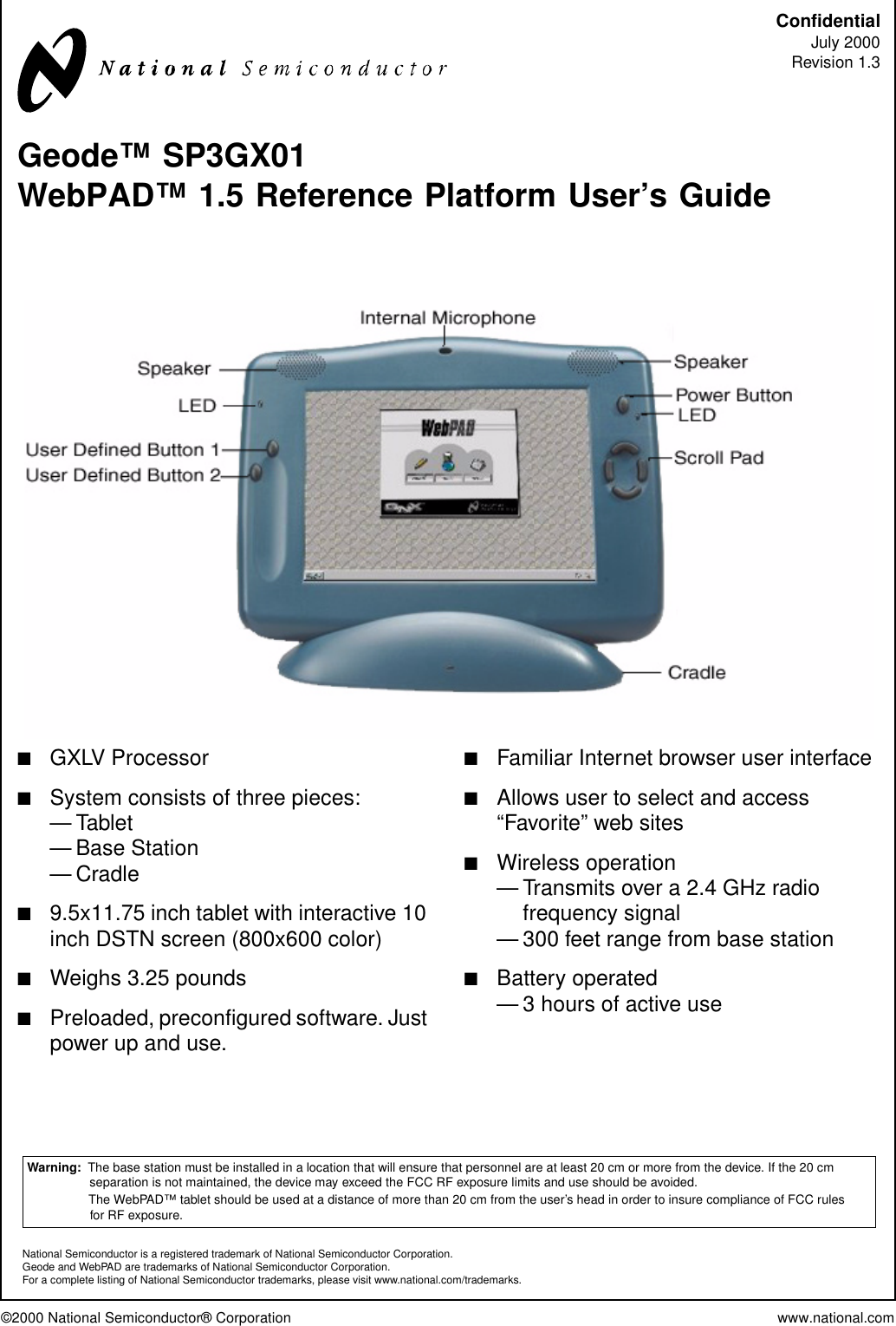 ©2000 National Semiconductor® Corporation www.national.comConfidentialJuly 2000Revision 1.3Geode™ SP3GX01WebPAD™ 1.5 Reference Platform User’s Guide■GXLV Processor■System consists of three pieces:—Tablet— Base Station—Cradle■9.5x11.75 inch tablet with interactive 10inch DSTN screen (800x600 color)■Weighs 3.25 pounds■Preloaded, preconfigured software. Justpower up and use.■Familiar Internet browser user interface■Allows user to select and access“Favorite” web sites■Wireless operation— Transmits over a 2.4 GHz radiofrequency signal— 300 feet range from base station■Battery operated— 3 hours of active useWarning: The base station must be installed in a location that will ensure that personnel are at least 20 cm or more from the device. If the 20 cmseparation is not maintained, the device may exceed the FCC RF exposure limits and use should be avoided.The WebPAD™ tablet should be used at a distance of more than 20 cm from the user’s head in order to insure compliance of FCC rulesfor RF exposure.National Semiconductor is a registered trademark of National Semiconductor Corporation.Geode and WebPAD are trademarks of National Semiconductor Corporation.For a complete listing of National Semiconductor trademarks, please visit www.national.com/trademarks.