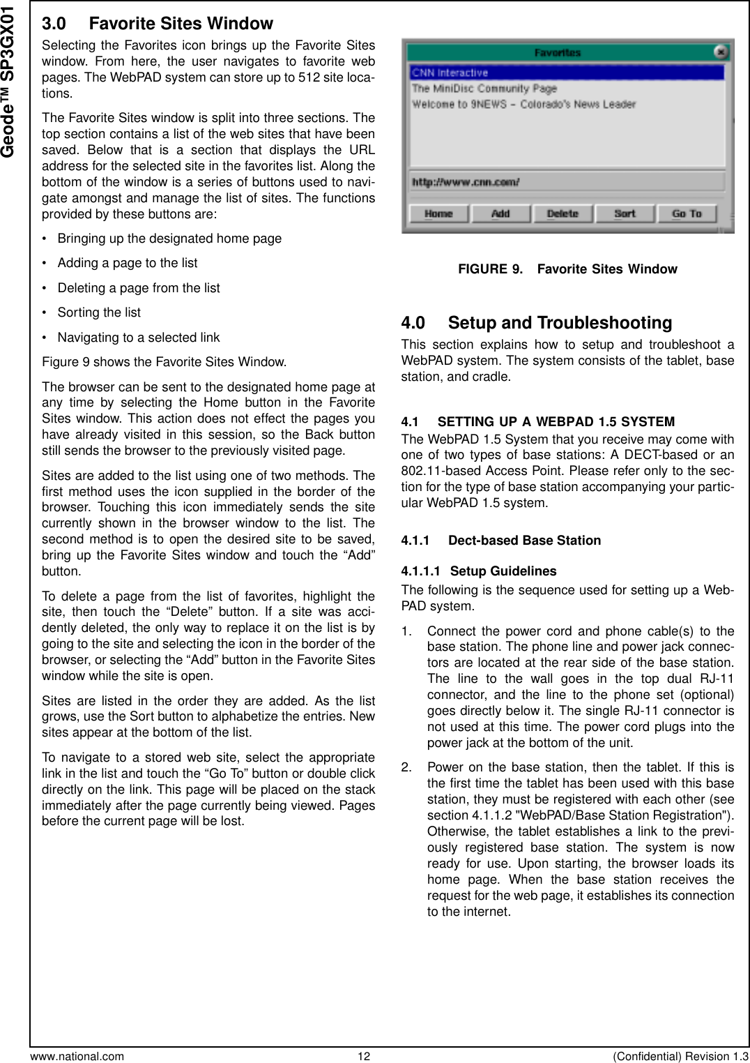 www.national.com 12 (Confidential) Revision 1.3Geode™ SP3GX013.0 Favorite Sites WindowSelecting the Favorites icon brings up the Favorite Siteswindow. From here, the user navigates to favorite webpages. The WebPAD system can store up to 512 site loca-tions.The Favorite Sites window is split into three sections. Thetop section contains a list of the web sites that have beensaved. Below that is a section that displays the URLaddress for the selected site in the favorites list. Along thebottom of the window is a series of buttons used to navi-gate amongst and manage the list of sites. The functionsprovided by these buttons are:• Bringing up the designated home page• Adding a page to the list• Deleting a page from the list• Sorting the list• Navigating to a selected linkFigure 9 shows the Favorite Sites Window.The browser can be sent to the designated home page atany time by selecting the Home button in the FavoriteSites window. This action does not effect the pages youhave already visited in this session, so the Back buttonstill sends the browser to the previously visited page.Sites are added to the list using one of two methods. Thefirst method uses the icon supplied in the border of thebrowser. Touching this icon immediately sends the sitecurrently shown in the browser window to the list. Thesecond method is to open the desired site to be saved,bring up the Favorite Sites window and touch the “Add”button.To delete a page from the list of favorites, highlight thesite, then touch the “Delete” button. If a site was acci-dently deleted, the only way to replace it on the list is bygoing to the site and selecting the icon in the border of thebrowser, or selecting the “Add” button in the Favorite Siteswindow while the site is open.Sites are listed in the order they are added. As the listgrows, use the Sort button to alphabetize the entries. Newsites appear at the bottom of the list.To navigate to a stored web site, select the appropriatelink in the list and touch the “Go To” button or double clickdirectly on the link. This page will be placed on the stackimmediately after the page currently being viewed. Pagesbefore the current page will be lost.FIGURE 9. Favorite Sites Window4.0 Setup and TroubleshootingThis section explains how to setup and troubleshoot aWebPAD system. The system consists of the tablet, basestation, and cradle.4.1 SETTING UP A WEBPAD 1.5 SYSTEMThe WebPAD 1.5 System that you receive may come withone of two types of base stations: A DECT-based or an802.11-based Access Point. Please refer only to the sec-tion for the type of base station accompanying your partic-ular WebPAD 1.5 system.4.1.1 Dect-based Base Station4.1.1.1 Setup GuidelinesThe following is the sequence used for setting up a Web-PAD system.1. Connect the power cord and phone cable(s) to thebase station. The phone line and power jack connec-tors are located at the rear side of the base station.ThelinetothewallgoesinthetopdualRJ-11connector, and the line to the phone set (optional)goes directly below it. The single RJ-11 connector isnot used at this time. The power cord plugs into thepower jack at the bottom of the unit.2. Power on the base station, then the tablet. If this isthe first time the tablet has been used with this basestation, they must be registered with each other (seesection 4.1.1.2 &quot;WebPAD/Base Station Registration&quot;).Otherwise, the tablet establishes a link to the previ-ously registered base station. The system is nowready for use. Upon starting, the browser loads itshome page. When the base station receives therequest for the web page, it establishes its connectionto the internet.