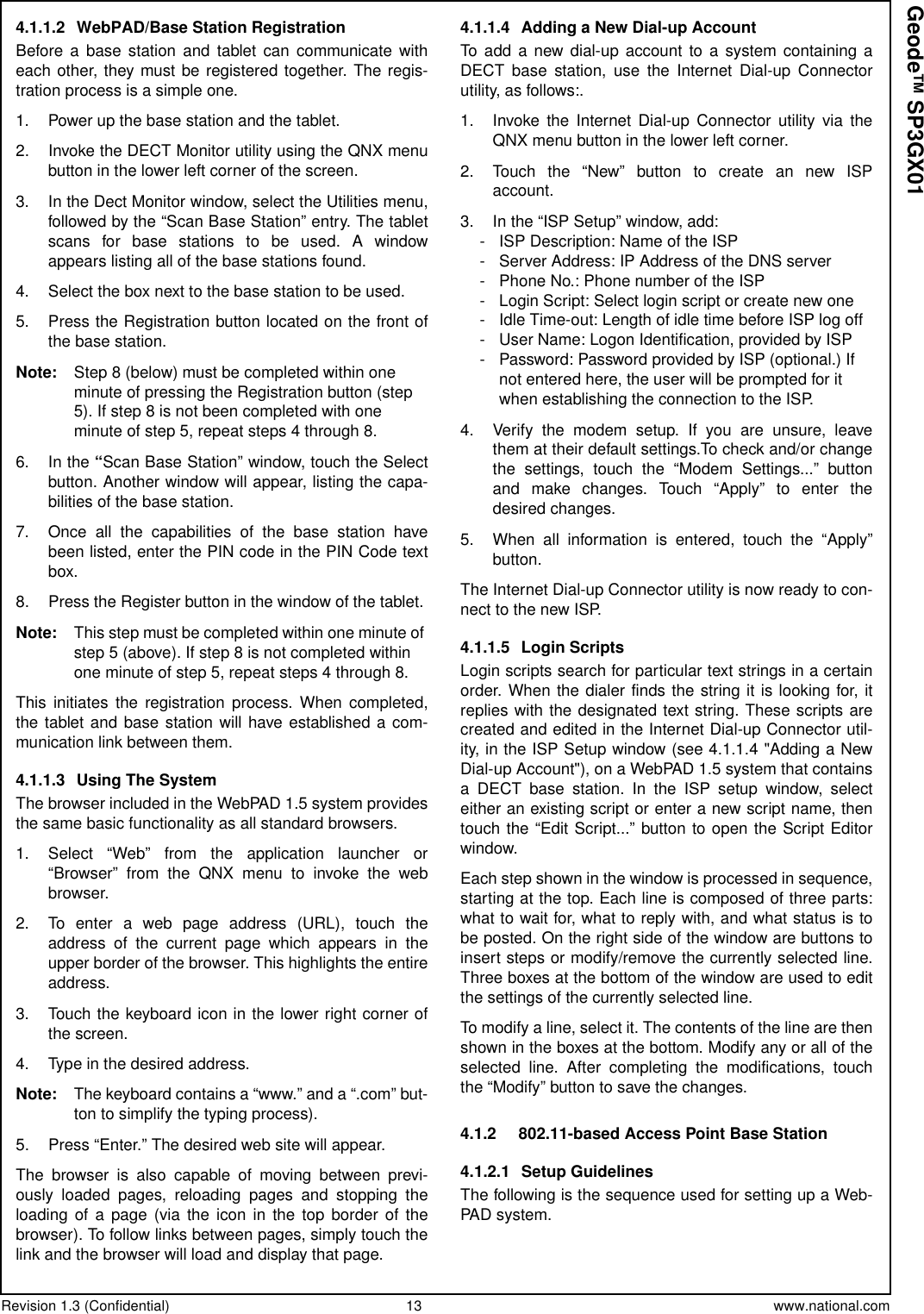 Revision 1.3 (Confidential) 13 www.national.comGeode™ SP3GX014.1.1.2 WebPAD/Base Station RegistrationBefore a base station and tablet can communicate witheach other, they must be registered together. The regis-tration process is a simple one.1. Power up the base station and the tablet.2. Invoke the DECT Monitor utility using the QNX menubutton in the lower left corner of the screen.3. In the Dect Monitor window, select the Utilities menu,followed by the “Scan Base Station” entry. The tabletscans for base stations to be used. A windowappears listing all of the base stations found.4. Select the box next to the base station to be used.5. Press the Registration button located on the front ofthe base station.Note: Step 8 (below) must be completed within oneminute of pressing the Registration button (step5). If step 8 is not been completed with oneminute of step 5, repeat steps 4 through 8.6. In the “Scan Base Station” window, touch the Selectbutton. Another window will appear, listing the capa-bilities of the base station.7. Once all the capabilities of the base station havebeen listed, enter the PIN code in the PIN Code textbox.8. Press the Register button in the window of the tablet.Note: This step must be completed within one minute ofstep 5 (above). If step 8 is not completed withinone minute of step 5, repeat steps 4 through 8.This initiates the registration process. When completed,the tablet and base station will have established a com-munication link between them.4.1.1.3 Using The SystemThe browser included in the WebPAD 1.5 system providesthe same basic functionality as all standard browsers.1. Select “Web” from the application launcher or“Browser” from the QNX menu to invoke the webbrowser.2. To enter a web page address (URL), touch theaddress of the current page which appears in theupper border of the browser. This highlights the entireaddress.3. Touch the keyboard icon in the lower right corner ofthe screen.4. Type in the desired address.Note: Thekeyboardcontainsa“www.”anda“.com”but-ton to simplify the typing process).5. Press “Enter.” The desired web site will appear.The browser is also capable of moving between previ-ously loaded pages, reloading pages and stopping theloading of a page (via the icon in the top border of thebrowser). To follow links between pages, simply touch thelink and the browser will load and display that page.4.1.1.4 Adding a New Dial-up AccountTo add a new dial-up account to a system containing aDECT base station, use the Internet Dial-up Connectorutility, as follows:.1. Invoke the Internet Dial-up Connector utility via theQNX menu button in the lower left corner.2. Touchthe“New”buttontocreateannewISPaccount.3. In the “ISP Setup” window, add:- ISP Description: Name of the ISP- Server Address: IP Address of the DNS server- Phone No.: Phone number of the ISP- Login Script: Select login script or create new one- Idle Time-out: Length of idle time before ISP log off- User Name: Logon Identification, provided by ISP- Password: Password provided by ISP (optional.) Ifnot entered here, the user will be prompted for itwhen establishing the connection to the ISP.4. Verify the modem setup. If you are unsure, leavethem at their default settings.To check and/or changethe settings, touch the “Modem Settings...” buttonand make changes. Touch “Apply” to enter thedesired changes.5. When all information is entered, touch the “Apply”button.The Internet Dial-up Connector utility is now ready to con-nect to the new ISP.4.1.1.5 Login ScriptsLogin scripts search for particular text strings in a certainorder. When the dialer finds the string it is looking for, itreplies with the designated text string. These scripts arecreated and edited in the Internet Dial-up Connector util-ity, in the ISP Setup window (see 4.1.1.4 &quot;Adding a NewDial-up Account&quot;), on a WebPAD 1.5 system that containsa DECT base station. In the ISP setup window, selecteither an existing script or enter a new script name, thentouch the “Edit Script...” button to open the Script Editorwindow.Each step shown in the window is processed in sequence,starting at the top. Each line is composed of three parts:what to wait for, what to reply with, and what status is tobe posted. On the right side of the window are buttons toinsert steps or modify/remove the currently selected line.Three boxes at the bottom of the window are used to editthe settings of the currently selected line.To modify a line, select it. The contents of the line are thenshown in the boxes at the bottom. Modify any or all of theselected line. After completing the modifications, touchthe “Modify” button to save the changes.4.1.2 802.11-based Access Point Base Station4.1.2.1 Setup GuidelinesThe following is the sequence used for setting up a Web-PAD system.