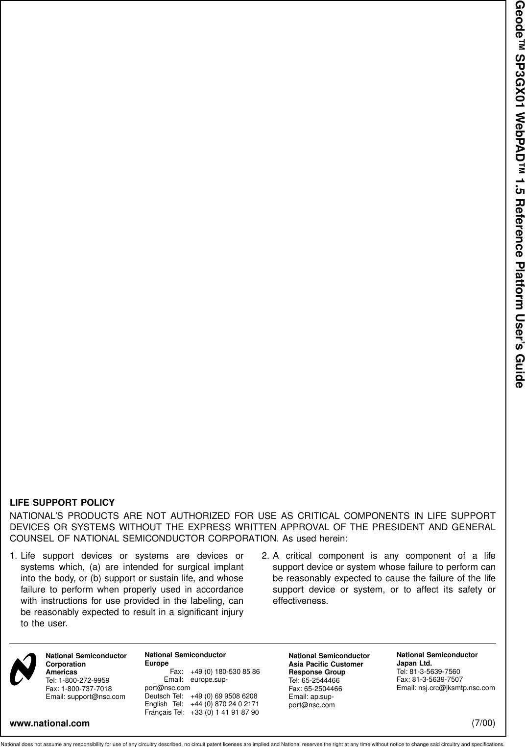 Geode™ SP3GX01 WebPAD™ 1.5 Reference Platform User’s GuideLIFE SUPPORT POLICYNATIONAL’S PRODUCTS ARE NOT AUTHORIZED FOR USE AS CRITICAL COMPONENTS IN LIFE SUPPORTDEVICES OR SYSTEMS WITHOUT THE EXPRESS WRITTEN APPROVAL OF THE PRESIDENT AND GENERALCOUNSEL OF NATIONAL SEMICONDUCTOR CORPORATION. As used herein:1. Life support devices or systems are devices orsystems which, (a) are intended for surgical implantinto the body, or (b) support or sustain life, and whosefailure to perform when properly used in accordancewith instructions for use provided in the labeling, canbe reasonably expected to result in a significant injuryto the user.2. A critical component is any component of a lifesupport device or system whose failure to perform canbe reasonably expected to cause the failure of the lifesupport device or system, or to affect its safety oreffectiveness.National does not assume any responsibility for use of any circuitry described, no circuit patent licenses are implied and National reserves the right at any time without notice to change said circuitry and specifications.www.national.com (7/00)National SemiconductorCorporationAmericasTel: 1-800-272-9959Fax: 1-800-737-7018Email: support@nsc.comNational SemiconductorEurope Fax: +49 (0) 180-530 85 86Email: europe.sup-port@nsc.comDeutsch Tel: +49 (0) 69 9508 6208English Tel: +44 (0) 870 24 0 2171Français Tel: +33 (0) 1 41 91 87 90National SemiconductorAsia Pacific CustomerResponse GroupTel: 65-2544466Fax: 65-2504466Email: ap.sup-port@nsc.comNational SemiconductorJapan Ltd.Tel: 81-3-5639-7560Fax: 81-3-5639-7507Email: nsj.crc@jksmtp.nsc.com