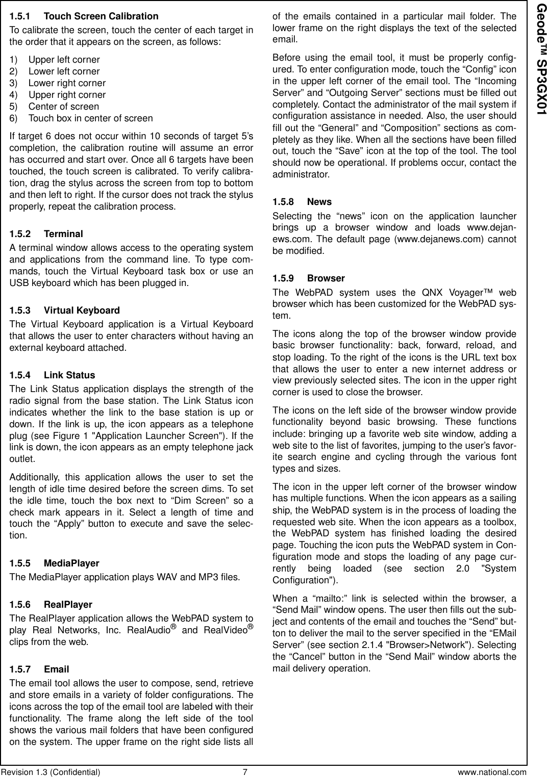 Revision 1.3 (Confidential) 7 www.national.comGeode™ SP3GX011.5.1 Touch Screen CalibrationTo calibrate the screen, touch the center of each target inthe order that it appears on the screen, as follows:1) Upper left corner2) Lower left corner3) Lower right corner4) Upper right corner5) Center of screen6) Touch box in center of screenIf target 6 does not occur within 10 seconds of target 5’scompletion, the calibration routine will assume an errorhas occurred and start over. Once all 6 targets have beentouched, the touch screen is calibrated. To verify calibra-tion, drag the stylus across the screen from top to bottomand then left to right. If the cursor does not track the stylusproperly, repeat the calibration process.1.5.2 TerminalA terminal window allows access to the operating systemand applications from the command line. To type com-mands, touch the Virtual Keyboard task box or use anUSB keyboard which has been plugged in.1.5.3 Virtual KeyboardThe Virtual Keyboard application is a Virtual Keyboardthat allows the user to enter characters without having anexternal keyboard attached.1.5.4 Link StatusThe Link Status application displays the strength of theradio signal from the base station. The Link Status iconindicates whether the link to the base station is up ordown. If the link is up, the icon appears as a telephoneplug (see Figure 1 &quot;Application Launcher Screen&quot;). If thelink is down, the icon appears as an empty telephone jackoutlet.Additionally, this application allows the user to set thelength of idle time desired before the screen dims. To setthe idle time, touch the box next to “Dim Screen” so acheck mark appears in it. Select a length of time andtouch the “Apply” button to execute and save the selec-tion.1.5.5 MediaPlayerThe MediaPlayer application plays WAV and MP3 files.1.5.6 RealPlayerThe RealPlayer application allows the WebPAD system toplay Real Networks, Inc. RealAudio®and RealVideo®clips from the web.1.5.7 EmailThe email tool allows the user to compose, send, retrieveand store emails in a variety of folder configurations. Theicons across the top of the email tool are labeled with theirfunctionality. The frame along the left side of the toolshows the various mail folders that have been configuredon the system. The upper frame on the right side lists allof the emails contained in a particular mail folder. Thelower frame on the right displays the text of the selectedemail.Before using the email tool, it must be properly config-ured. To enter configuration mode, touch the “Config” iconin the upper left corner of the email tool. The “IncomingServer” and “Outgoing Server” sections must be filled outcompletely. Contact the administrator of the mail system ifconfiguration assistance in needed. Also, the user shouldfill out the “General” and “Composition” sections as com-pletely as they like. When all the sections have been filledout, touch the “Save” icon at the top of the tool. The toolshould now be operational. If problems occur, contact theadministrator.1.5.8 NewsSelecting the “news” icon on the application launcherbrings up a browser window and loads www.dejan-ews.com. The default page (www.dejanews.com) cannotbe modified.1.5.9 BrowserThe WebPAD system uses the QNX Voyager™ webbrowser which has been customized for the WebPAD sys-tem.The icons along the top of the browser window providebasic browser functionality: back, forward, reload, andstop loading. To the right of the icons is the URL text boxthat allows the user to enter a new internet address orview previously selected sites. The icon in the upper rightcorner is used to close the browser.The icons on the left side of the browser window providefunctionality beyond basic browsing. These functionsinclude: bringing up a favorite web site window, adding aweb site to the list of favorites, jumping to the user’s favor-ite search engine and cycling through the various fonttypes and sizes.The icon in the upper left corner of the browser windowhas multiple functions. When the icon appears as a sailingship, the WebPAD system is in the process of loading therequested web site. When the icon appears as a toolbox,the WebPAD system has finished loading the desiredpage. Touching the icon puts the WebPAD system in Con-figuration mode and stops the loading of any page cur-rently being loaded (see section 2.0 &quot;SystemConfiguration&quot;).When a “mailto:” link is selected within the browser, a“Send Mail” window opens. The user then fills out the sub-ject and contents of the email and touches the “Send” but-tontodeliverthemailtotheserverspecifiedinthe“EMailServer” (see section 2.1.4 &quot;Browser&gt;Network&quot;). Selectingthe “Cancel” button in the “Send Mail” window aborts themail delivery operation.