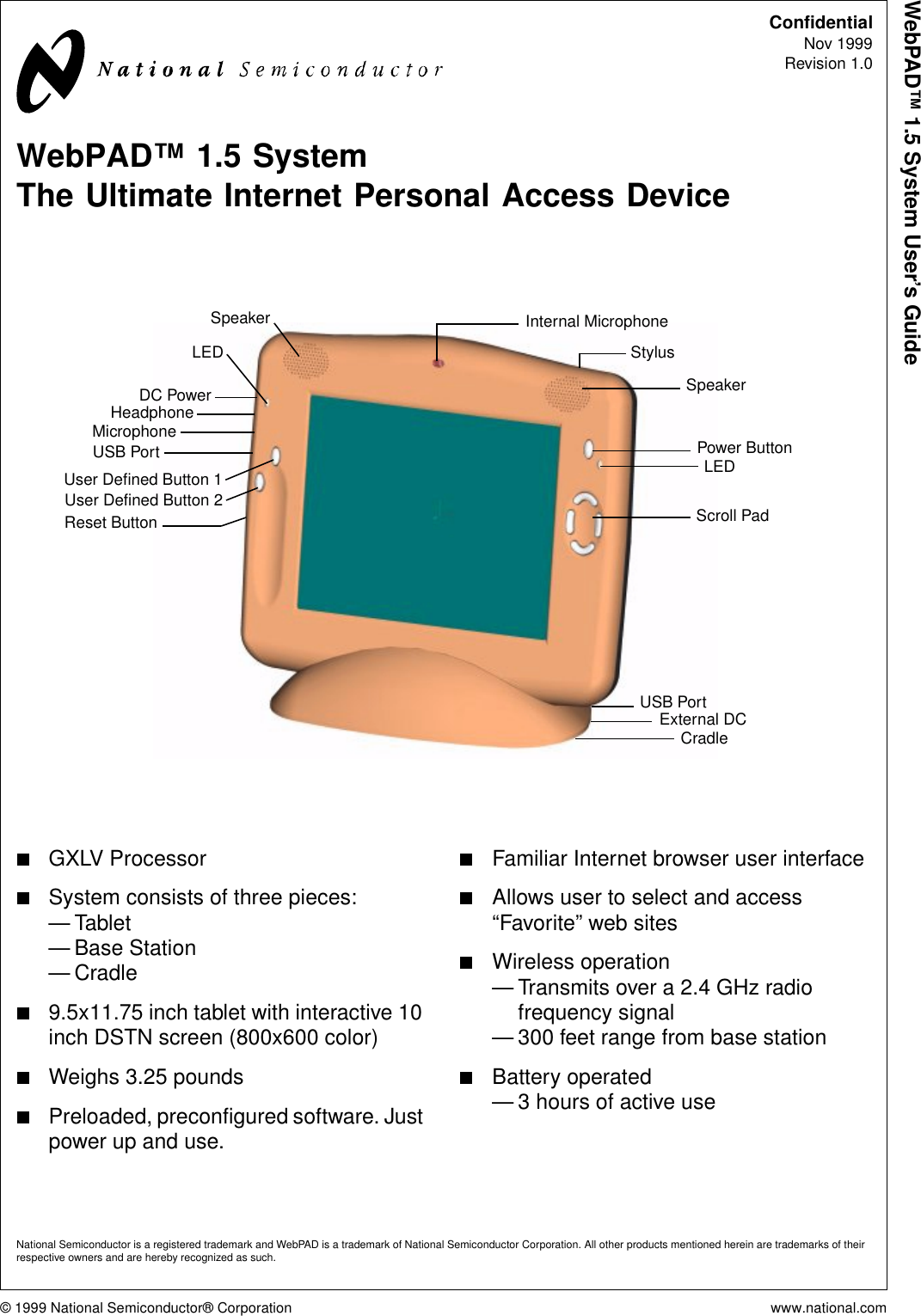 © 1999 National Semiconductor® Corporation www.national.comWebPAD™ 1.5 System User’s GuideConfidentialNov 1999Revision 1.0WebPAD™ 1.5 SystemThe Ultimate Internet Personal Access DeviceGXLV ProcessorSystem consists of three pieces:—Tablet— Base Station—Cradle9.5x11.75 inch tablet with interactive 10inch DSTN screen (800x600 color)Weighs 3.25 poundsPreloaded, preconfigured software. Justpower up and use.Familiar Internet browser user interfaceAllows user to select and access“Favorite” web sitesWireless operation— Transmits over a 2.4 GHz radiofrequency signal— 300 feet range from base stationBattery operated— 3 hours of active useSpeakerInternal MicrophoneLEDUser Defined Button 1User Defined Button 2Power ButtonLEDScroll PadCradleDC PowerHeadphoneMicrophoneUSB PortSpeakerExternal DCReset ButtonStylusUSB PortNational Semiconductor is a registered trademark and WebPAD is a trademark of National Semiconductor Corporation. All other products mentioned herein are trademarks of theirrespective owners and are hereby recognized as such.