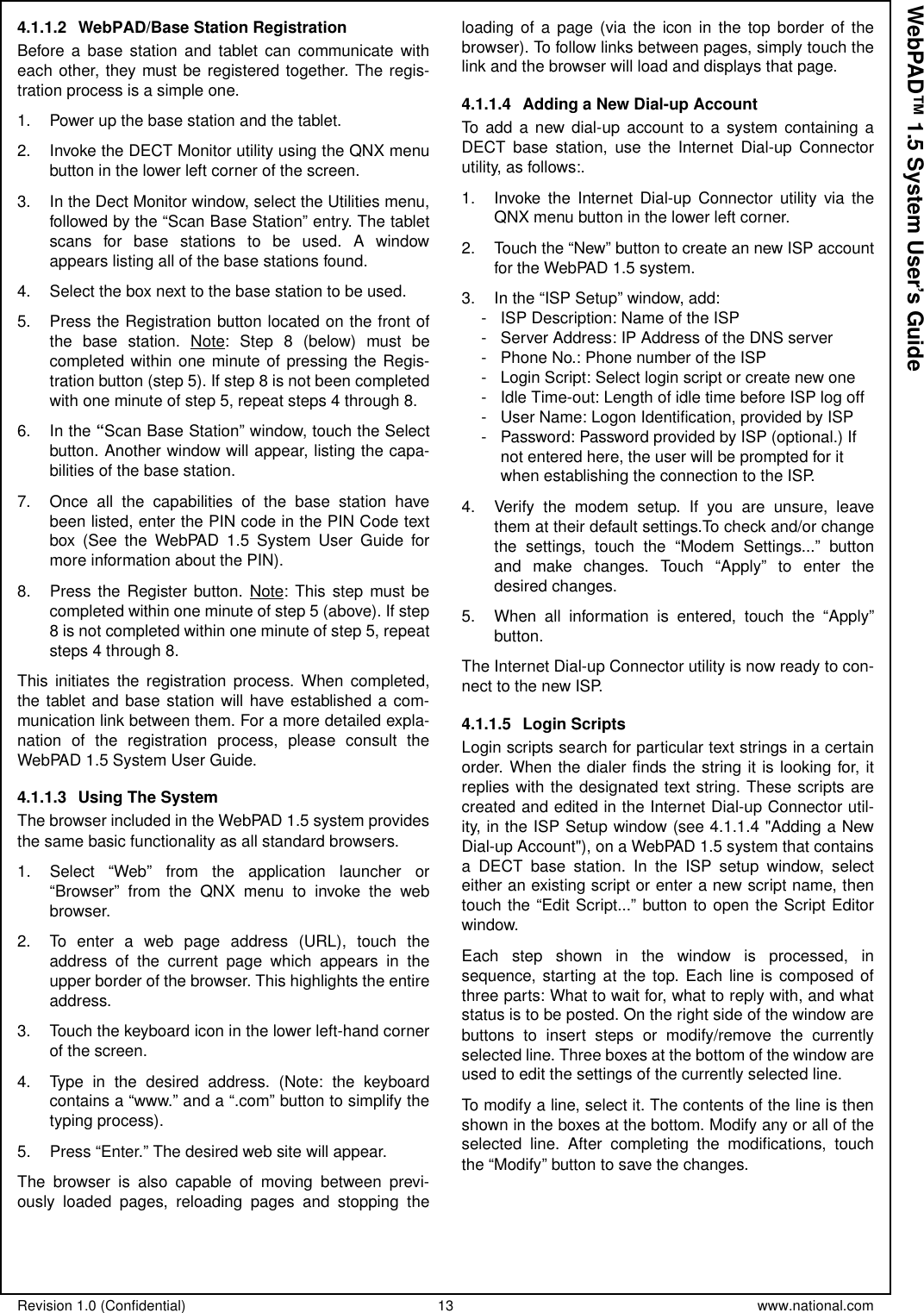 Revision 1.0 (Confidential) 13 www.national.comWebPAD™ 1.5 System User’s Guide4.1.1.2 WebPAD/Base Station RegistrationBefore a base station and tablet can communicate witheach other, they must be registered together. The regis-tration process is a simple one.1. Power up the base station and the tablet.2. Invoke the DECT Monitor utility using the QNX menubutton in the lower left corner of the screen.3. In the Dect Monitor window, select the Utilities menu,followed by the “Scan Base Station” entry. The tabletscans for base stations to be used. A windowappears listing all of the base stations found.4. Select the box next to the base station to be used.5. Press the Registration button located on the front ofthe base station. Note: Step 8 (below) must becompleted within one minute of pressing the Regis-tration button (step 5). If step 8 is not been completedwith one minute of step 5, repeat steps 4 through 8.6. In the “Scan Base Station” window, touch the Selectbutton. Another window will appear, listing the capa-bilities of the base station.7. Once all the capabilities of the base station havebeen listed, enter the PIN code in the PIN Code textbox (See the WebPAD 1.5 System User Guide formore information about the PIN).8. Press the Register button. Note: This step must becompleted within one minute of step 5 (above). If step8 is not completed within one minute of step 5, repeatsteps 4 through 8.This initiates the registration process. When completed,the tablet and base station will have established a com-munication link between them. For a more detailed expla-nation of the registration process, please consult theWebPAD 1.5 System User Guide.4.1.1.3 Using The SystemThe browser included in the WebPAD 1.5 system providesthe same basic functionality as all standard browsers.1. Select “Web” from the application launcher or“Browser” from the QNX menu to invoke the webbrowser.2. To enter a web page address (URL), touch theaddress of the current page which appears in theupper border of the browser. This highlights the entireaddress.3. Touch the keyboard icon in the lower left-hand cornerof the screen.4. Type in the desired address. (Note: the keyboardcontains a “www.” and a “.com” button to simplify thetyping process).5. Press “Enter.” The desired web site will appear.The browser is also capable of moving between previ-ously loaded pages, reloading pages and stopping theloading of a page (via the icon in the top border of thebrowser). To follow links between pages, simply touch thelink and the browser will load and displays that page.4.1.1.4 Adding a New Dial-up AccountTo add a new dial-up account to a system containing aDECT base station, use the Internet Dial-up Connectorutility, as follows:.1. Invoke the Internet Dial-up Connector utility via theQNX menu button in the lower left corner.2. Touchthe“New”buttontocreateannewISPaccountfor the WebPAD 1.5 system.3. In the “ISP Setup” window, add:- ISP Description: Name of the ISP- Server Address: IP Address of the DNS server- Phone No.: Phone number of the ISP- Login Script: Select login script or create new one- Idle Time-out: Length of idle time before ISP log off- User Name: Logon Identification, provided by ISP- Password: Password provided by ISP (optional.) Ifnot entered here, the user will be prompted for itwhen establishing the connection to the ISP.4. Verify the modem setup. If you are unsure, leavethem at their default settings.To check and/or changethe settings, touch the “Modem Settings...” buttonand make changes. Touch “Apply” to enter thedesired changes.5. When all information is entered, touch the “Apply”button.The Internet Dial-up Connector utility is now ready to con-nect to the new ISP.4.1.1.5 Login ScriptsLogin scripts search for particular text strings in a certainorder. When the dialer finds the string it is looking for, itreplies with the designated text string. These scripts arecreated and edited in the Internet Dial-up Connector util-ity, in the ISP Setup window (see 4.1.1.4 &quot;Adding a NewDial-up Account&quot;), on a WebPAD 1.5 system that containsa DECT base station. In the ISP setup window, selecteither an existing script or enter a new script name, thentouch the “Edit Script...” button to open the Script Editorwindow.Each step shown in the window is processed, insequence, starting at the top. Each line is composed ofthree parts: What to wait for, what to reply with, and whatstatus is to be posted. On the right side of the window arebuttons to insert steps or modify/remove the currentlyselected line. Three boxes at the bottom of the window areused to edit the settings of the currently selected line.To modify a line, select it. The contents of the line is thenshown in the boxes at the bottom. Modify any or all of theselected line. After completing the modifications, touchthe“Modify”buttontosavethechanges.