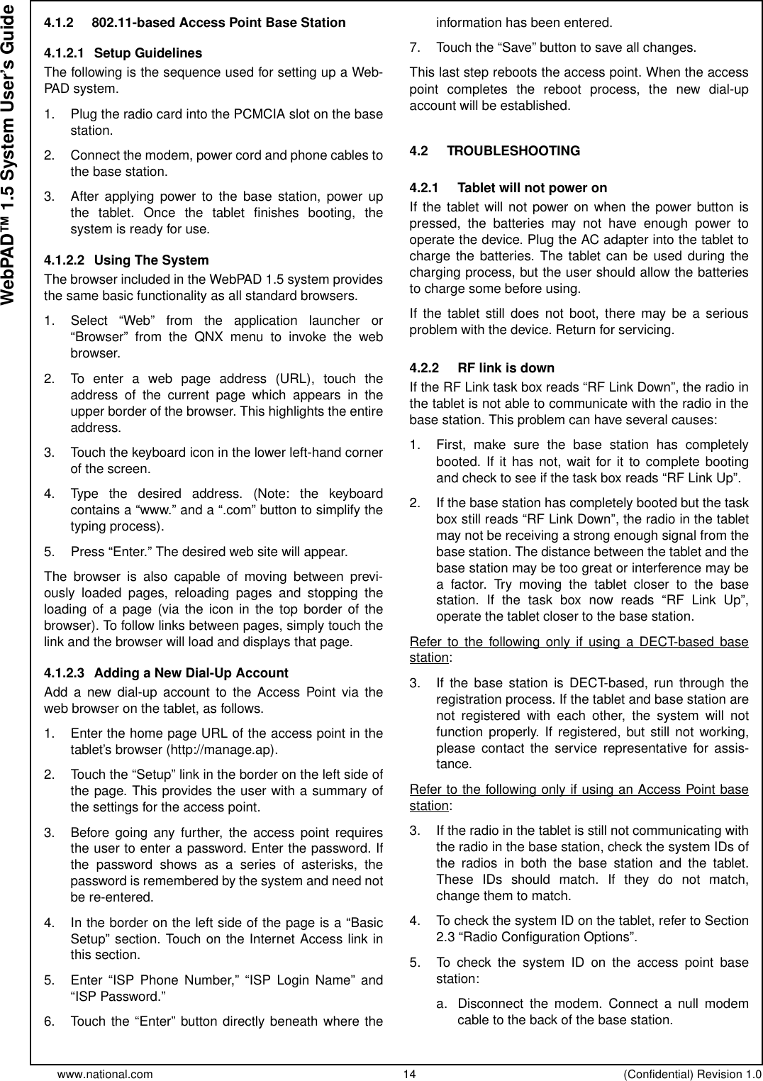 www.national.com 14 (Confidential) Revision 1.0WebPAD™ 1.5 System User’s Guide4.1.2 802.11-based Access Point Base Station4.1.2.1 Setup GuidelinesThefollowingisthesequenceusedforsettingupaWeb-PAD system.1. Plug the radio card into the PCMCIA slot on the basestation.2. Connect the modem, power cord and phone cables tothe base station.3. After applying power to the base station, power upthe tablet. Once the tablet finishes booting, thesystem is ready for use.4.1.2.2 Using The SystemThe browser included in the WebPAD 1.5 system providesthe same basic functionality as all standard browsers.1. Select “Web” from the application launcher or“Browser” from the QNX menu to invoke the webbrowser.2. To enter a web page address (URL), touch theaddress of the current page which appears in theupper border of the browser. This highlights the entireaddress.3. Touch the keyboard icon in the lower left-hand cornerof the screen.4. Type the desired address. (Note: the keyboardcontains a “www.” and a “.com” button to simplify thetyping process).5. Press “Enter.” The desired web site will appear.The browser is also capable of moving between previ-ously loaded pages, reloading pages and stopping theloading of a page (via the icon in the top border of thebrowser). To follow links between pages, simply touch thelink and the browser will load and displays that page.4.1.2.3 Adding a New Dial-Up AccountAdd a new dial-up account to the Access Point via theweb browser on the tablet, as follows.1. Enter the home page URL of the access point in thetablet’s browser (http://manage.ap).2. Touch the “Setup” link in the border on the left side ofthe page. This provides the user with a summary ofthe settings for the access point.3. Before going any further, the access point requiresthe user to enter a password. Enter the password. Ifthe password shows as a series of asterisks, thepassword is remembered by the system and need notbe re-entered.4. In the border on the left side of the page is a “BasicSetup” section. Touch on the Internet Access link inthis section.5. Enter “ISP Phone Number,” “ISP Login Name” and“ISP Password.”6. Touch the “Enter” button directly beneath where theinformation has been entered.7. Touch the “Save” button to save all changes.This last step reboots the access point. When the accesspoint completes the reboot process, the new dial-upaccount will be established.4.2 TROUBLESHOOTING4.2.1 Tablet will not power onIf the tablet will not power on when the power button ispressed, the batteries may not have enough power tooperate the device. Plug the AC adapter into the tablet tocharge the batteries. The tablet can be used during thecharging process, but the user should allow the batteriesto charge some before using.If the tablet still does not boot, there may be a seriousproblem with the device. Return for servicing.4.2.2 RF link is downIftheRFLinktaskboxreads“RFLinkDown”,theradiointhe tablet is not able to communicate with the radio in thebase station. This problem can have several causes:1. First, make sure the base station has completelybooted. If it has not, wait for it to complete bootingand check to see if the task box reads “RF Link Up”.2. If the base station has completely booted but the taskbox still reads “RF Link Down”, the radio in the tabletmay not be receiving a strong enough signal from thebase station. The distance between the tablet and thebase station may be too great or interference may bea factor. Try moving the tablet closer to the basestation. If the task box now reads “RF Link Up”,operate the tablet closer to the base station.Refer to the following only if using a DECT-based basestation:3. If the base station is DECT-based, run through theregistration process. If the tablet and base station arenot registered with each other, the system will notfunction properly. If registered, but still not working,please contact the service representative for assis-tance.Refer to the following only if using an Access Point basestation:3. If the radio in the tablet is still not communicating withthe radio in the base station, check the system IDs ofthe radios in both the base station and the tablet.These IDs should match. If they do not match,change them to match.4. To check the system ID on the tablet, refer to Section2.3 “Radio Configuration Options”.5. To check the system ID on the access point basestation:a. Disconnect the modem. Connect a null modemcable to the back of the base station.