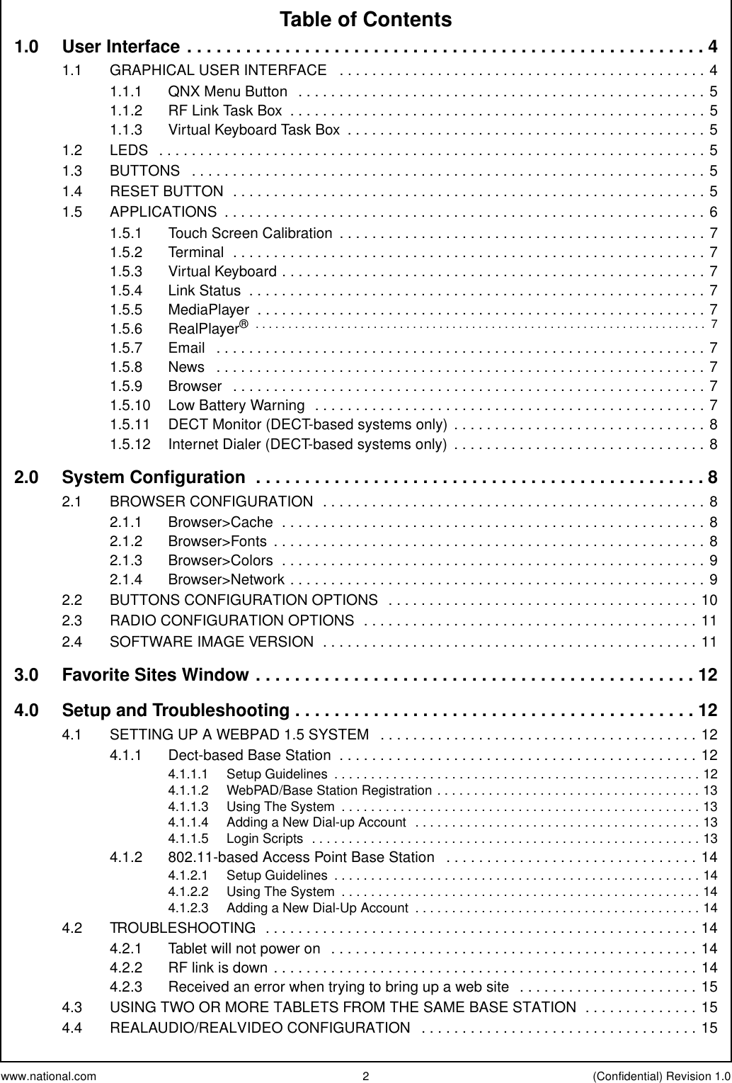 www.national.com 2 (Confidential) Revision 1.0Table of Contents1.0 UserInterface.....................................................41.1 GRAPHICALUSERINTERFACE .............................................41.1.1 QNXMenuButton ..................................................51.1.2 RFLinkTaskBox ...................................................51.1.3 VirtualKeyboardTaskBox ............................................51.2 LEDS ...................................................................51.3 BUTTONS ...............................................................51.4 RESETBUTTON ..........................................................51.5 APPLICATIONS ...........................................................61.5.1 TouchScreenCalibration .............................................71.5.2 Terminal ..........................................................71.5.3 VirtualKeyboard....................................................71.5.4 LinkStatus ........................................................71.5.5 MediaPlayer .......................................................71.5.6 RealPlayer® ..................................................................... 71.5.7 Email ............................................................71.5.8 News ............................................................71.5.9 Browser ..........................................................71.5.10 LowBatteryWarning ................................................71.5.11 DECTMonitor(DECT-basedsystemsonly) ...............................81.5.12 InternetDialer(DECT-basedsystemsonly) ...............................82.0 SystemConfiguration ..............................................82.1 BROWSERCONFIGURATION ...............................................82.1.1 Browser&gt;Cache ....................................................82.1.2 Browser&gt;Fonts .....................................................82.1.3 Browser&gt;Colors ....................................................92.1.4 Browser&gt;Network...................................................92.2 BUTTONSCONFIGURATIONOPTIONS ......................................102.3 RADIOCONFIGURATIONOPTIONS .........................................112.4 SOFTWAREIMAGEVERSION ..............................................113.0 FavoriteSitesWindow.............................................124.0 Setup and Troubleshooting . . . . . . . . . . . . . . . . . . . . . . . . . . . . . . . . . . . . . . . . . 124.1 SETTINGUPAWEBPAD1.5SYSTEM .......................................124.1.1 Dect-basedBaseStation ............................................124.1.1.1 SetupGuidelines ..................................................124.1.1.2 WebPAD/BaseStationRegistration....................................134.1.1.3 UsingTheSystem .................................................134.1.1.4 AddingaNewDial-upAccount .......................................134.1.1.5 LoginScripts .....................................................134.1.2 802.11-basedAccessPointBaseStation ...............................144.1.2.1 SetupGuidelines ..................................................144.1.2.2 UsingTheSystem .................................................144.1.2.3 AddingaNewDial-UpAccount .......................................144.2 TROUBLESHOOTING .....................................................144.2.1 Tabletwillnotpoweron .............................................144.2.2 RFlinkisdown....................................................144.2.3 Receivedanerrorwhentryingtobringupawebsite ......................154.3 USINGTWOORMORETABLETSFROMTHESAMEBASESTATION ..............154.4 REALAUDIO/REALVIDEOCONFIGURATION ..................................15