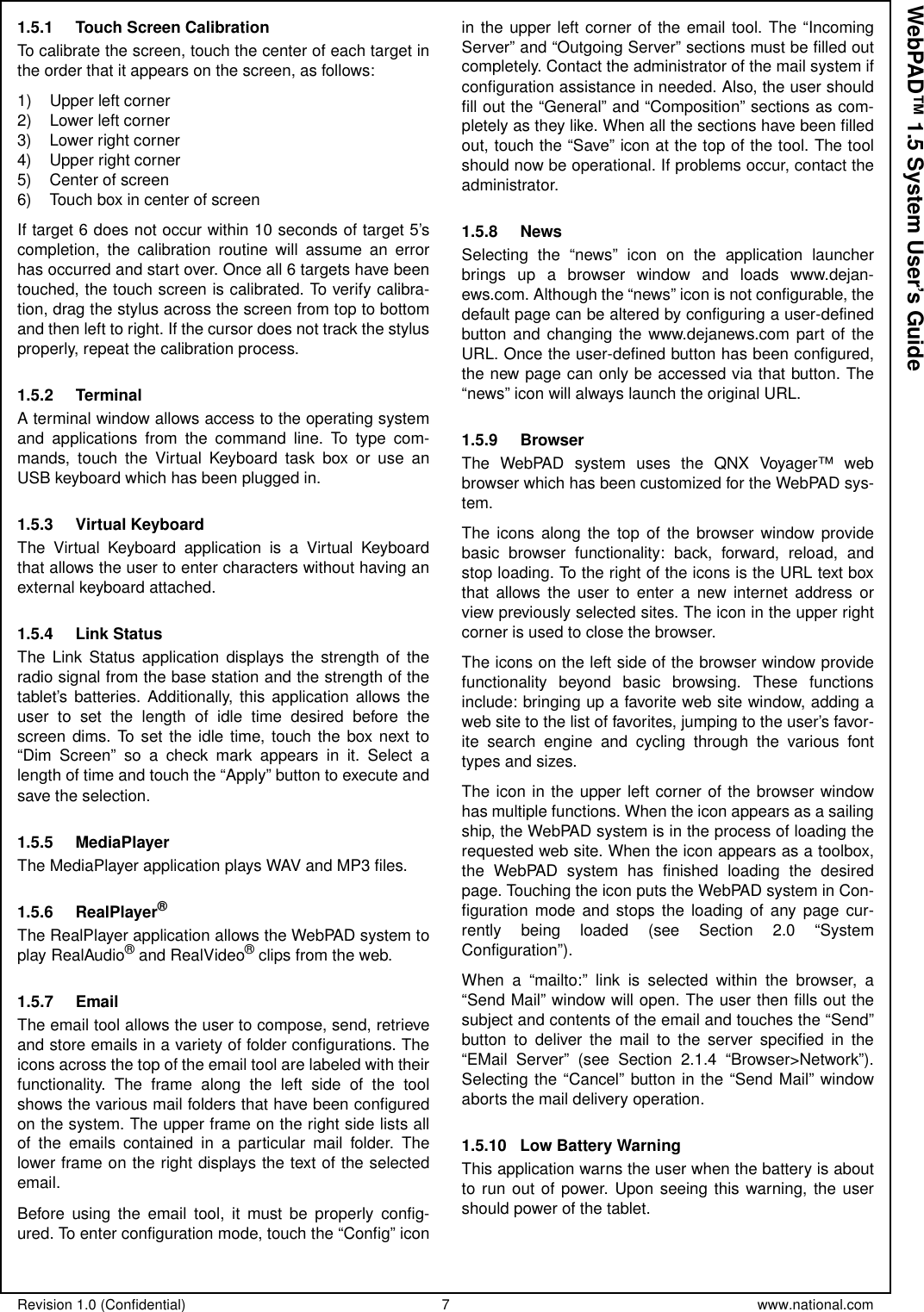 Revision 1.0 (Confidential) 7 www.national.comWebPAD™ 1.5 System User’s Guide1.5.1 Touch Screen CalibrationTo calibrate the screen, touch the center of each target inthe order that it appears on the screen, as follows:1) Upper left corner2) Lower left corner3) Lower right corner4) Upper right corner5) Center of screen6) Touch box in center of screenIf target 6 does not occur within 10 seconds of target 5’scompletion, the calibration routine will assume an errorhas occurred and start over. Once all 6 targets have beentouched, the touch screen is calibrated. To verify calibra-tion, drag the stylus across the screen from top to bottomand then left to right. If the cursor does not track the stylusproperly, repeat the calibration process.1.5.2 TerminalA terminal window allows access to the operating systemand applications from the command line. To type com-mands, touch the Virtual Keyboard task box or use anUSB keyboard which has been plugged in.1.5.3 Virtual KeyboardThe Virtual Keyboard application is a Virtual Keyboardthat allows the user to enter characters without having anexternal keyboard attached.1.5.4 Link StatusThe Link Status application displays the strength of theradio signal from the base station and the strength of thetablet’s batteries. Additionally, this application allows theuser to set the length of idle time desired before thescreen dims. To set the idle time, touch the box next to“Dim Screen” so a check mark appears in it. Select alength of time and touch the “Apply” button to execute andsave the selection.1.5.5 MediaPlayerThe MediaPlayer application plays WAV and MP3 files.1.5.6 RealPlayer®The RealPlayer application allows the WebPAD system toplay RealAudio®and RealVideo®clips from the web.1.5.7 EmailThe email tool allows the user to compose, send, retrieveand store emails in a variety of folder configurations. Theicons across the top of the email tool are labeled with theirfunctionality. The frame along the left side of the toolshows the various mail folders that have been configuredon the system. The upper frame on the right side lists allof the emails contained in a particular mail folder. Thelower frame on the right displays the text of the selectedemail.Before using the email tool, it must be properly config-ured. To enter configuration mode, touch the “Config” iconin the upper left corner of the email tool. The “IncomingServer” and “Outgoing Server” sections must be filled outcompletely. Contact the administrator of the mail system ifconfiguration assistance in needed. Also, the user shouldfill out the “General” and “Composition” sections as com-pletely as they like. When all the sections have been filledout, touch the “Save” icon at the top of the tool. The toolshould now be operational. If problems occur, contact theadministrator.1.5.8 NewsSelecting the “news” icon on the application launcherbrings up a browser window and loads www.dejan-ews.com. Although the “news” icon is not configurable, thedefault page can be altered by configuring a user-definedbutton and changing the www.dejanews.com part of theURL. Once the user-defined button has been configured,thenewpagecanonlybeaccessedviathatbutton.The“news” icon will always launch the original URL.1.5.9 BrowserThe WebPAD system uses the QNX Voyager™ webbrowser which has been customized for the WebPAD sys-tem.The icons along the top of the browser window providebasic browser functionality: back, forward, reload, andstop loading. To the right of the icons is the URL text boxthat allows the user to enter a new internet address orview previously selected sites. The icon in the upper rightcorner is used to close the browser.The icons on the left side of the browser window providefunctionality beyond basic browsing. These functionsinclude: bringing up a favorite web site window, adding aweb site to the list of favorites, jumping to the user’s favor-ite search engine and cycling through the various fonttypes and sizes.The icon in the upper left corner of the browser windowhas multiple functions. When the icon appears as a sailingship, the WebPAD system is in the process of loading therequested web site. When the icon appears as a toolbox,the WebPAD system has finished loading the desiredpage. Touching the icon puts the WebPAD system in Con-figuration mode and stops the loading of any page cur-rently being loaded (see Section 2.0 “SystemConfiguration”).When a “mailto:” link is selected within the browser, a“Send Mail” window will open. The user then fills out thesubject and contents of the email and touches the “Send”button to deliver the mail to the server specified in the“EMail Server” (see Section 2.1.4 “Browser&gt;Network”).Selecting the “Cancel” button in the “Send Mail” windowaborts the mail delivery operation.1.5.10 Low Battery WarningThis application warns the user when the battery is aboutto run out of power. Upon seeing this warning, the usershould power of the tablet.