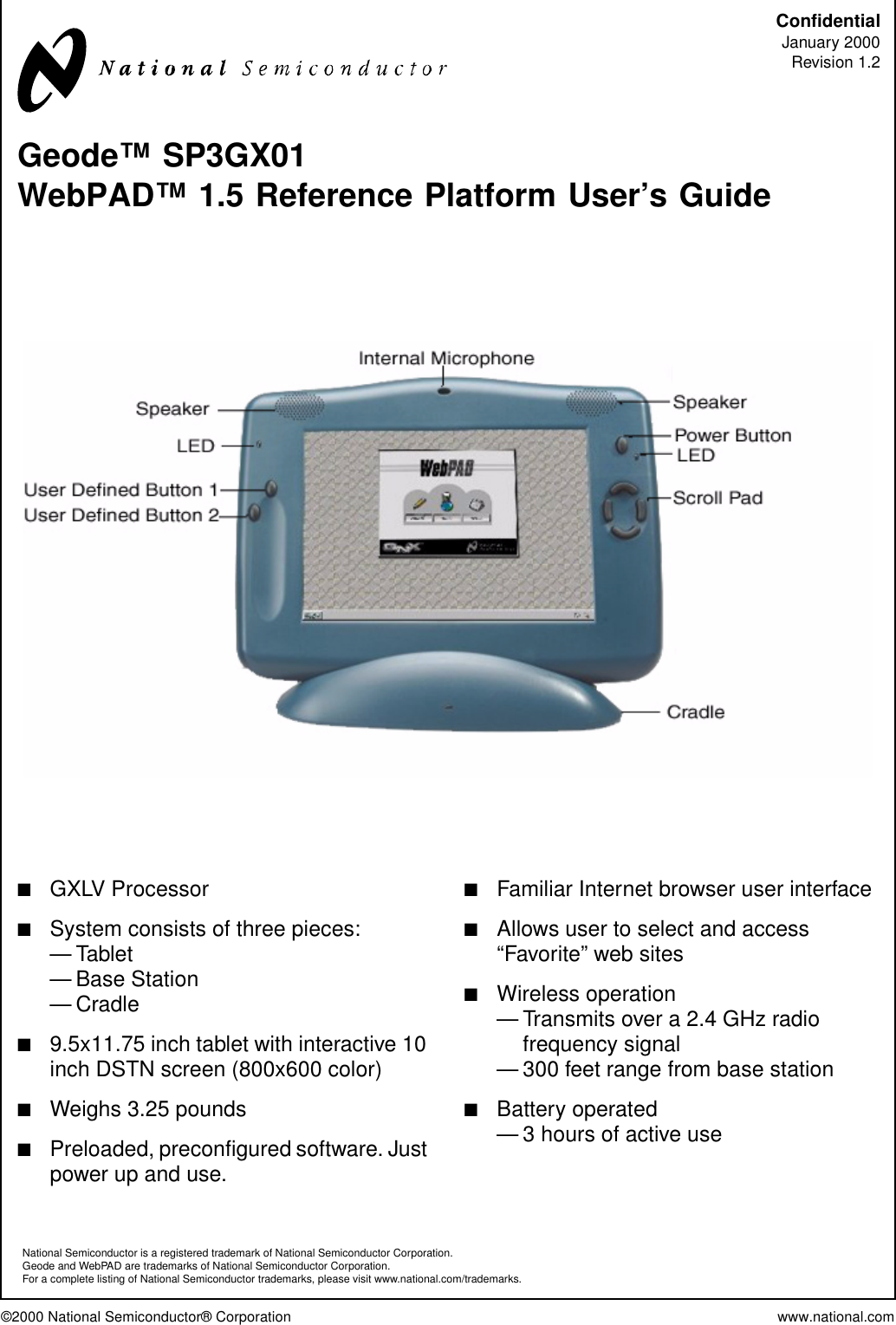 ©2000 National Semiconductor® Corporation www.national.comConfidentialJanuary 2000Revision 1.2Geode™ SP3GX01WebPAD™ 1.5 Reference Platform User’s Guide■GXLV Processor■System consists of three pieces:—Tablet— Base Station—Cradle■9.5x11.75 inch tablet with interactive 10inch DSTN screen (800x600 color)■Weighs 3.25 pounds■Preloaded, preconfigured software. Justpower up and use.■Familiar Internet browser user interface■Allows user to select and access“Favorite” web sites■Wireless operation— Transmits over a 2.4 GHz radiofrequency signal— 300 feet range from base station■Battery operated— 3 hours of active useNational Semiconductor is a registered trademark of National Semiconductor Corporation.Geode and WebPAD are trademarks of National Semiconductor Corporation.For a complete listing of National Semiconductor trademarks, please visit www.national.com/trademarks.