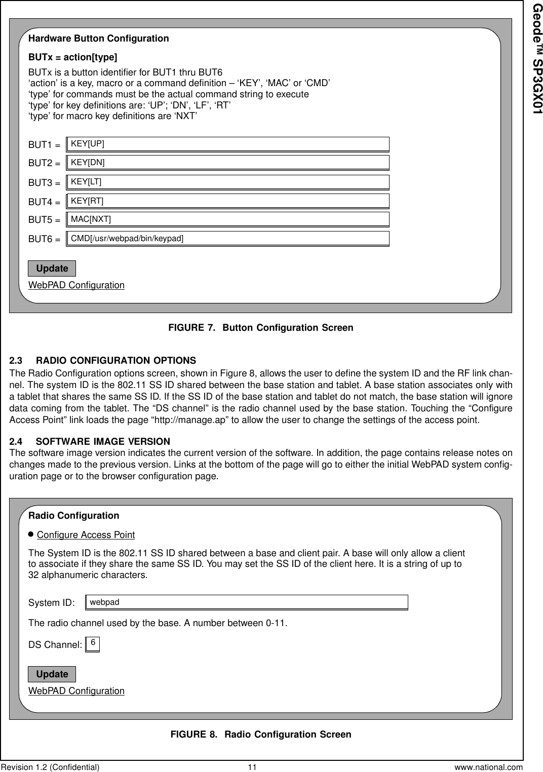 Revision 1.2 (Confidential) 11 www.national.comGeode™ SP3GX01FIGURE 7. Button Configuration Screen2.3 RADIO CONFIGURATION OPTIONSThe Radio Configuration options screen, shown in Figure 8, allows the user to define the system ID and the RF link chan-nel. The system ID is the 802.11 SS ID shared between the base station and tablet. A base station associates only witha tablet that shares the same SS ID. If the SS ID of the base station and tablet do not match, the base station will ignoredata coming from the tablet. The “DS channel” is the radio channel used by the base station. Touching the “ConfigureAccess Point” link loads the page “http://manage.ap” to allow the user to change the settings of the access point.2.4 SOFTWARE IMAGE VERSIONThe software image version indicates the current version of the software. In addition, the page contains release notes onchanges made to the previous version. Links at the bottom of the page will go to either the initial WebPAD system config-uration page or to the browser configuration page.FIGURE 8. Radio Configuration ScreenHardware Button ConfigurationBUTx = action[type]BUTx is a button identifier for BUT1 thru BUT6WebPAD ConfigurationUpdate‘action’ is a key, macro or a command definition – ‘KEY’, ‘MAC’ or ‘CMD’‘type’ for commands must be the actual command string to execute‘type’ for key definitions are: ‘UP’; ‘DN’, ‘LF’, ‘RT’‘type’ for macro key definitions are ‘NXT’BUT1 =BUT2 =BUT3 =BUT4 =BUT5 =BUT6 =KEY[UP]KEY[DN]KEY[LT]KEY[RT]MAC[NXT]CMD[/usr/webpad/bin/keypad]The System ID is the 802.11 SS ID shared between a base and client pair. A base will only allow a clienttoassociateiftheysharethesameSSID.YoumaysettheSSIDoftheclienthere.Itisastringofupto32 alphanumeric characters.Radio ConfigurationWebPAD ConfigurationUpdateSystem ID: webpadThe radio channel used by the base. A number between 0-11.DS Channel: 6Configure Access Point