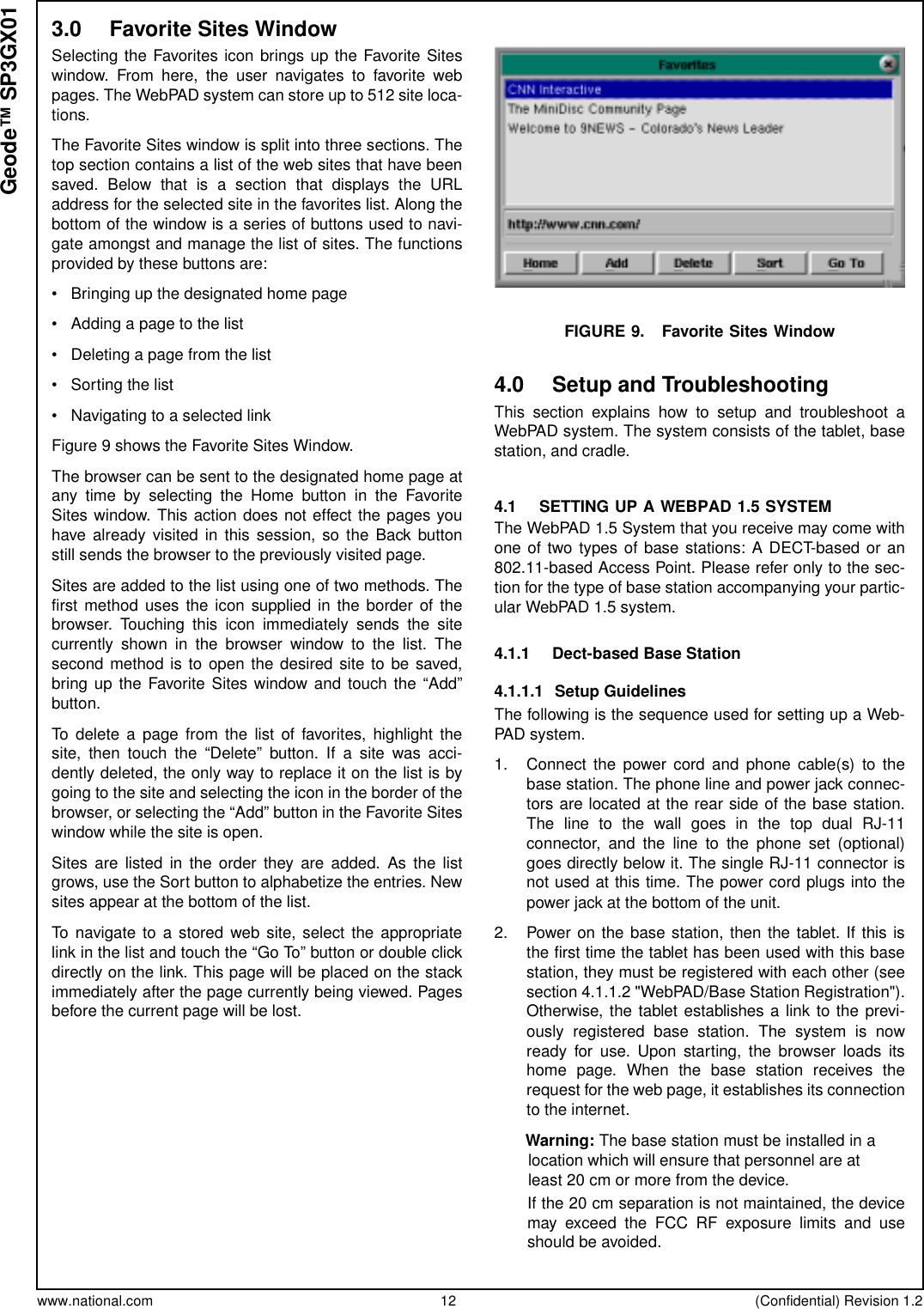 www.national.com 12 (Confidential) Revision 1.2Geode™ SP3GX013.0 Favorite Sites WindowSelecting the Favorites icon brings up the Favorite Siteswindow. From here, the user navigates to favorite webpages. The WebPAD system can store up to 512 site loca-tions.The Favorite Sites window is split into three sections. Thetop section contains a list of the web sites that have beensaved. Below that is a section that displays the URLaddress for the selected site in the favorites list. Along thebottom of the window is a series of buttons used to navi-gate amongst and manage the list of sites. The functionsprovided by these buttons are:• Bringing up the designated home page• Adding a page to the list• Deleting a page from the list• Sorting the list• Navigating to a selected linkFigure 9 shows the Favorite Sites Window.The browser can be sent to the designated home page atany time by selecting the Home button in the FavoriteSites window. This action does not effect the pages youhave already visited in this session, so the Back buttonstill sends the browser to the previously visited page.Sites are added to the list using one of two methods. Thefirst method uses the icon supplied in the border of thebrowser. Touching this icon immediately sends the sitecurrently shown in the browser window to the list. Thesecond method is to open the desired site to be saved,bring up the Favorite Sites window and touch the “Add”button.To delete a page from the list of favorites, highlight thesite, then touch the “Delete” button. If a site was acci-dently deleted, the only way to replace it on the list is bygoing to the site and selecting the icon in the border of thebrowser, or selecting the “Add” button in the Favorite Siteswindow while the site is open.Sites are listed in the order they are added. As the listgrows, use the Sort button to alphabetize the entries. Newsites appear at the bottom of the list.To navigate to a stored web site, select the appropriatelink in the list and touch the “Go To” button or double clickdirectly on the link. This page will be placed on the stackimmediately after the page currently being viewed. Pagesbefore the current page will be lost.FIGURE 9. Favorite Sites Window4.0 Setup and TroubleshootingThis section explains how to setup and troubleshoot aWebPAD system. The system consists of the tablet, basestation, and cradle.4.1 SETTING UP A WEBPAD 1.5 SYSTEMThe WebPAD 1.5 System that you receive may come withone of two types of base stations: A DECT-based or an802.11-based Access Point. Please refer only to the sec-tion for the type of base station accompanying your partic-ular WebPAD 1.5 system.4.1.1 Dect-based Base Station4.1.1.1 Setup GuidelinesThe following is the sequence used for setting up a Web-PAD system.1. Connect the power cord and phone cable(s) to thebase station. The phone line and power jack connec-tors are located at the rear side of the base station.ThelinetothewallgoesinthetopdualRJ-11connector, and the line to the phone set (optional)goes directly below it. The single RJ-11 connector isnot used at this time. The power cord plugs into thepower jack at the bottom of the unit.2. Power on the base station, then the tablet. If this isthe first time the tablet has been used with this basestation, they must be registered with each other (seesection 4.1.1.2 &quot;WebPAD/Base Station Registration&quot;).Otherwise, the tablet establishes a link to the previ-ously registered base station. The system is nowready for use. Upon starting, the browser loads itshome page. When the base station receives therequest for the web page, it establishes its connectionto the internet.        Warning: The base station must be installed in alocation which will ensure that personnel are atleast 20 cm or more from the device.If the 20 cm separation is not maintained, the devicemay exceed the FCC RF exposure limits and useshould be avoided.