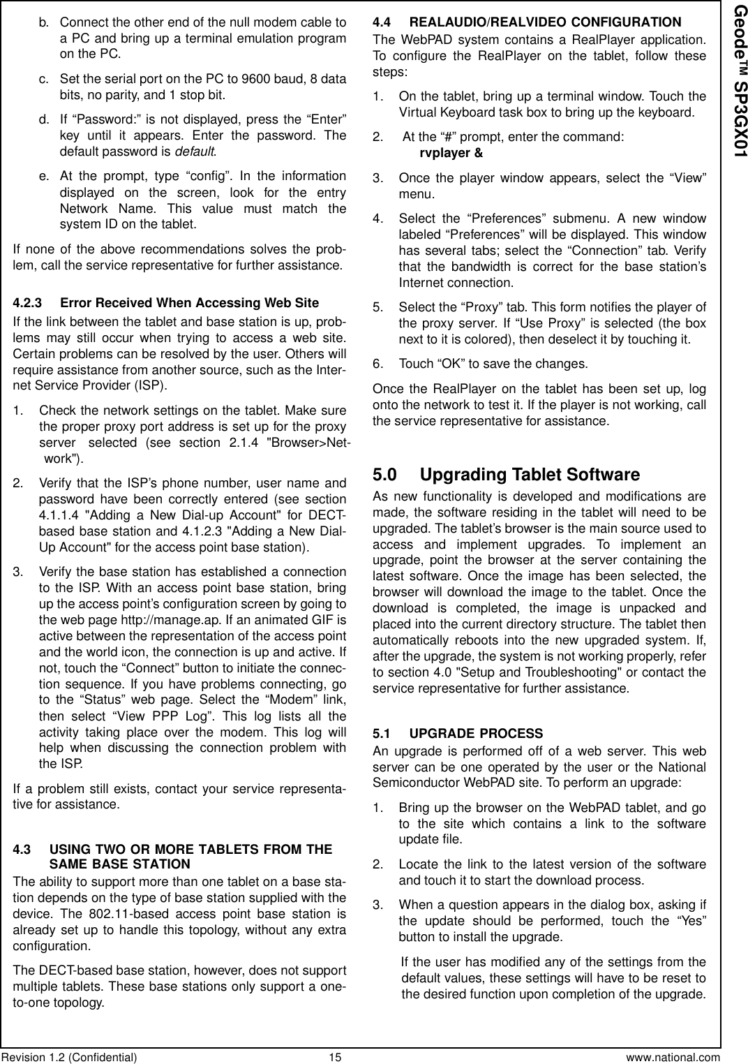 Revision 1.2 (Confidential) 15 www.national.comGeode™ SP3GX01b. Connect the other end of the null modem cable toa PC and bring up a terminal emulation programon the PC.c. Set the serial port on the PC to 9600 baud, 8 databits, no parity, and 1 stop bit.d. If “Password:” is not displayed, press the “Enter”key until it appears. Enter the password. Thedefault password is default.e. At the prompt, type “config”. In the informationdisplayed on the screen, look for the entryNetwork Name. This value must match thesystem ID on the tablet.If none of the above recommendations solves the prob-lem, call the service representative for further assistance.4.2.3 Error Received When Accessing Web SiteIf the link between the tablet and base station is up, prob-lems may still occur when trying to access a web site.Certain problems can be resolved by the user. Others willrequire assistance from another source, such as the Inter-net Service Provider (ISP).1. Check the network settings on the tablet. Make surethe proper proxy port address is set up for the proxyserver selected (see section 2.1.4 &quot;Browser&gt;Net-work&quot;).2. Verify that the ISP’s phone number, user name andpassword have been correctly entered (see section4.1.1.4 &quot;Adding a New Dial-up Account&quot; for DECT-basedbasestationand4.1.2.3&quot;AddingaNewDial-Up Account&quot; for the access point base station).3. Verify the base station has established a connectionto the ISP. With an access point base station, bringup the access point’s configuration screen by going tothe web page http://manage.ap. If an animated GIF isactive between the representation of the access pointand the world icon, the connection is up and active. Ifnot, touch the “Connect” button to initiate the connec-tion sequence. If you have problems connecting, goto the “Status” web page. Select the “Modem” link,then select “View PPP Log”. This log lists all theactivity taking place over the modem. This log willhelp when discussing the connection problem withthe ISP.If a problem still exists, contact your service representa-tive for assistance.4.3 USING TWO OR MORE TABLETS FROM THESAME BASE STATIONThe ability to support more than one tablet on a base sta-tion depends on the type of base station supplied with thedevice. The 802.11-based access point base station isalready set up to handle this topology, without any extraconfiguration.The DECT-based base station, however, does not supportmultiple tablets. These base stations only support a one-to-one topology.4.4 REALAUDIO/REALVIDEO CONFIGURATIONThe WebPAD system contains a RealPlayer application.To configure the RealPlayer on the tablet, follow thesesteps:1. On the tablet, bring up a terminal window. Touch theVirtual Keyboard task box to bring up the keyboard.2. At the “#” prompt, enter the command:rvplayer &amp;3. Once the player window appears, select the “View”menu.4. Select the “Preferences” submenu. A new windowlabeled “Preferences” will be displayed. This windowhas several tabs; select the “Connection” tab. Verifythat the bandwidth is correct for the base station’sInternet connection.5. Select the “Proxy” tab. This form notifies the player oftheproxyserver.If“UseProxy”isselected(theboxnext to it is colored), then deselect it by touching it.6. Touch “OK” to save the changes.Once the RealPlayer on the tablet has been set up, logonto the network to test it. If the player is not working, callthe service representative for assistance.5.0 Upgrading Tablet SoftwareAs new functionality is developed and modifications aremade, the software residing in the tablet will need to beupgraded. The tablet’s browser is the main source used toaccess and implement upgrades. To implement anupgrade, point the browser at the server containing thelatest software. Once the image has been selected, thebrowser will download the image to the tablet. Once thedownload is completed, the image is unpacked andplaced into the current directory structure. The tablet thenautomatically reboots into the new upgraded system. If,after the upgrade, the system is not working properly, referto section 4.0 &quot;Setup and Troubleshooting&quot; or contact theservice representative for further assistance.5.1 UPGRADE PROCESSAn upgrade is performed off of a web server. This webserver can be one operated by the user or the NationalSemiconductor WebPAD site. To perform an upgrade:1. Bring up the browser on the WebPAD tablet, and goto the site which contains a link to the softwareupdate file.2. Locate the link to the latest version of the softwareand touch it to start the download process.3. When a question appears in the dialog box, asking ifthe update should be performed, touch the “Yes”button to install the upgrade.If the user has modified any of the settings from thedefault values, these settings will have to be reset tothe desired function upon completion of the upgrade.