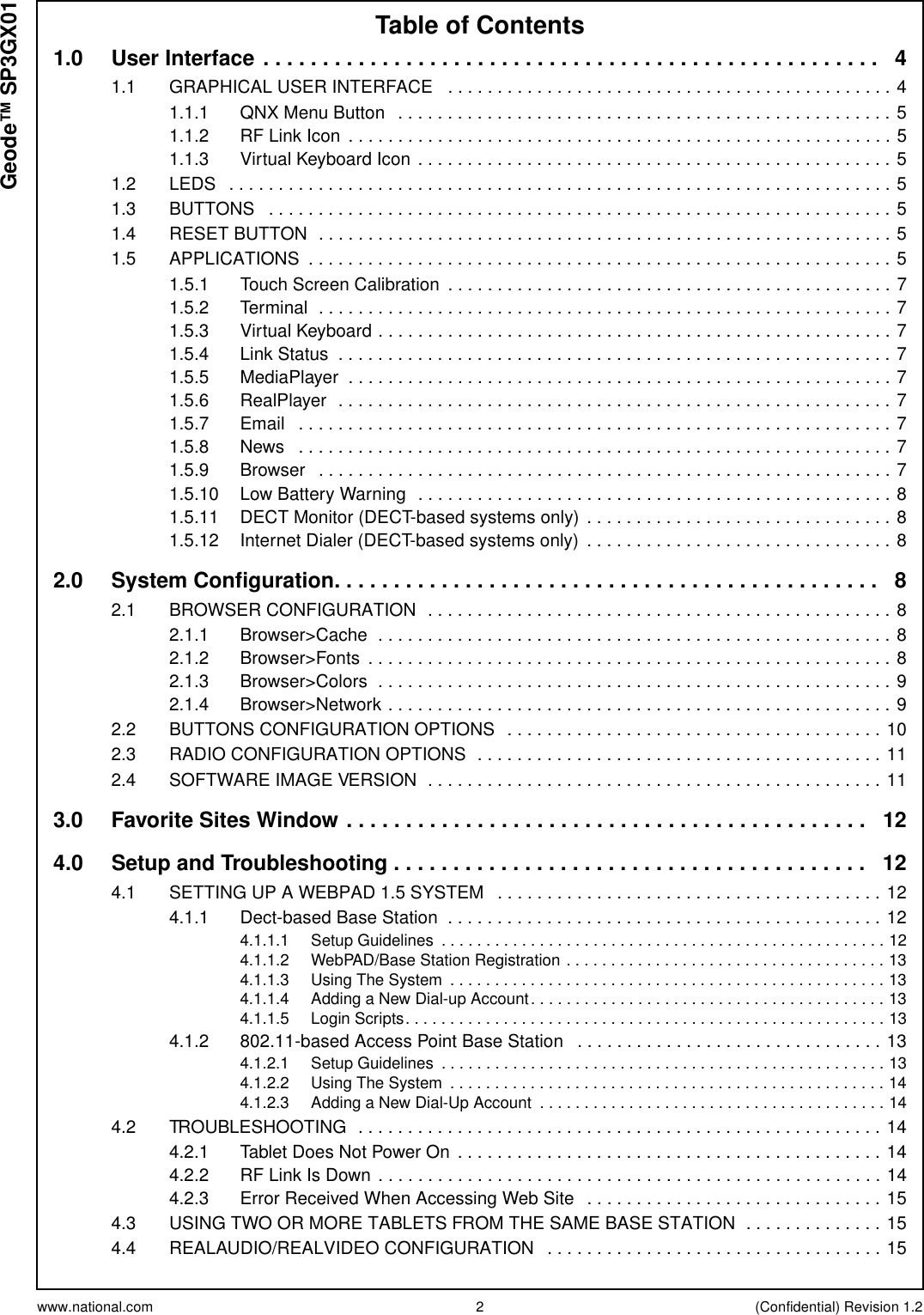 www.national.com 2 (Confidential) Revision 1.2Table of ContentsGeode™ SP3GX011.0 UserInterface.................................................... 41.1 GRAPHICALUSERINTERFACE .............................................41.1.1 QNXMenuButton ..................................................51.1.2 RFLinkIcon .......................................................51.1.3 VirtualKeyboardIcon................................................51.2 LEDS ...................................................................51.3 BUTTONS ...............................................................51.4 RESETBUTTON ..........................................................51.5 APPLICATIONS ...........................................................51.5.1 TouchScreenCalibration .............................................71.5.2 Terminal ..........................................................71.5.3 VirtualKeyboard....................................................71.5.4 LinkStatus ........................................................71.5.5 MediaPlayer .......................................................71.5.6 RealPlayer ........................................................71.5.7 Email ............................................................71.5.8 News ............................................................71.5.9 Browser ..........................................................71.5.10 LowBatteryWarning ................................................81.5.11 DECTMonitor(DECT-basedsystemsonly) ...............................81.5.12 InternetDialer(DECT-basedsystemsonly) ...............................82.0 SystemConfiguration.............................................. 82.1 BROWSERCONFIGURATION ...............................................82.1.1 Browser&gt;Cache ....................................................82.1.2 Browser&gt;Fonts .....................................................82.1.3 Browser&gt;Colors ....................................................92.1.4 Browser&gt;Network...................................................92.2 BUTTONSCONFIGURATIONOPTIONS ......................................102.3 RADIOCONFIGURATIONOPTIONS .........................................112.4 SOFTWAREIMAGEVERSION ..............................................113.0 FavoriteSitesWindow............................................ 124.0 Setup and Troubleshooting . . . . . . . . . . . . . . . . . . . . . . . . . . . . . . . . . . . . . . . . 124.1 SETTINGUPAWEBPAD1.5SYSTEM .......................................124.1.1 Dect-basedBaseStation ............................................124.1.1.1 SetupGuidelines ..................................................124.1.1.2 WebPAD/BaseStationRegistration....................................134.1.1.3 UsingTheSystem .................................................134.1.1.4 AddingaNewDial-upAccount........................................134.1.1.5 LoginScripts......................................................134.1.2 802.11-basedAccessPointBaseStation ...............................134.1.2.1 SetupGuidelines ..................................................134.1.2.2 UsingTheSystem .................................................144.1.2.3 AddingaNewDial-UpAccount .......................................144.2 TROUBLESHOOTING .....................................................144.2.1 TabletDoesNotPowerOn ...........................................144.2.2 RFLinkIsDown...................................................144.2.3 ErrorReceivedWhenAccessingWebSite ..............................154.3 USINGTWOORMORETABLETSFROMTHESAMEBASESTATION ..............154.4 REALAUDIO/REALVIDEOCONFIGURATION ..................................15