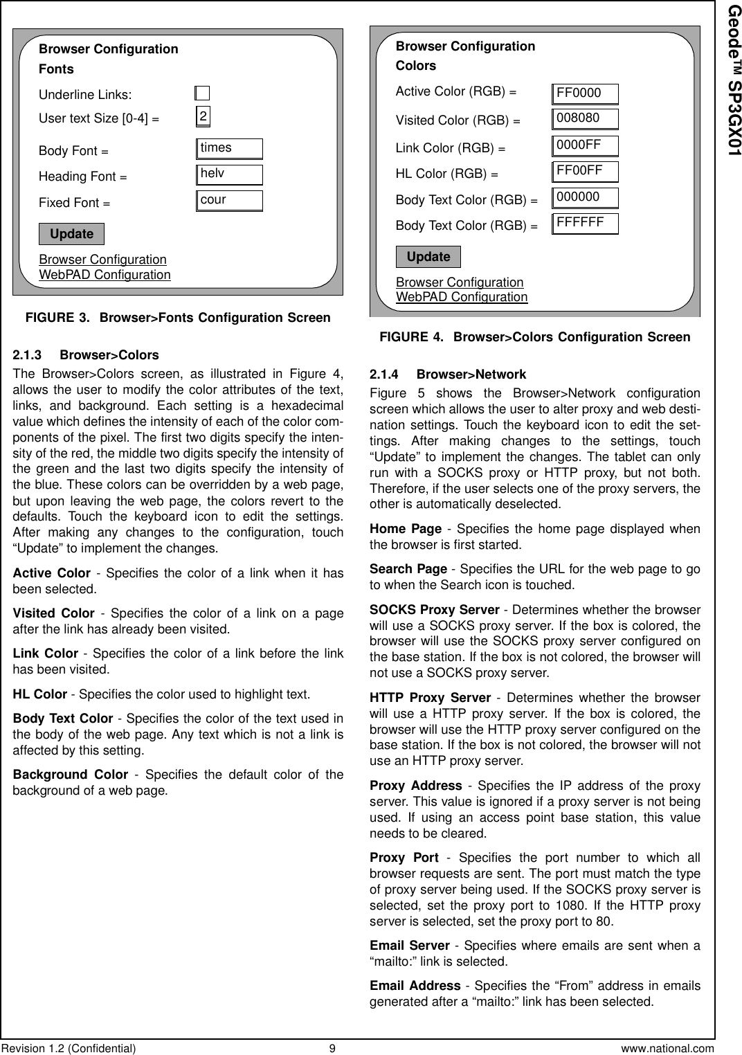 Revision 1.2 (Confidential) 9 www.national.comGeode™ SP3GX01FIGURE 3. Browser&gt;Fonts Configuration Screen2.1.3 Browser&gt;ColorsThe Browser&gt;Colors screen, as illustrated in Figure 4,allows the user to modify the color attributes of the text,links, and background. Each setting is a hexadecimalvalue which defines the intensity of each of the color com-ponents of the pixel. The first two digits specify the inten-sity of the red, the middle two digits specify the intensity ofthe green and the last two digits specify the intensity ofthe blue. These colors can be overridden by a web page,but upon leaving the web page, the colors revert to thedefaults. Touch the keyboard icon to edit the settings.After making any changes to the configuration, touch“Update” to implement the changes.Active Color - Specifies the color of a link when it hasbeen selected.Visited Color - Specifies the color of a link on a pageafter the link has already been visited.Link Color - Specifies the color of a link before the linkhas been visited.HL Color - Specifies the color used to highlight text.Body Text Color - Specifies the color of the text used inthe body of the web page. Any text which is not a link isaffected by this setting.Background Color - Specifies the default color of thebackgroundofawebpage.FIGURE 4. Browser&gt;Colors Configuration Screen2.1.4 Browser&gt;NetworkFigure 5 shows the Browser&gt;Network configurationscreenwhichallowstheusertoalterproxyandwebdesti-nation settings. Touch the keyboard icon to edit the set-tings. After making changes to the settings, touch“Update” to implement the changes. The tablet can onlyrun with a SOCKS proxy or HTTP proxy, but not both.Therefore, if the user selects one of the proxy servers, theother is automatically deselected.Home Page - Specifies the home page displayed whenthe browser is first started.Search Page -SpecifiestheURLforthewebpagetogoto when the Search icon is touched.SOCKS Proxy Server - Determines whether the browserwill use a SOCKS proxy server. If the box is colored, thebrowser will use the SOCKS proxy server configured onthe base station. If the box is not colored, the browser willnot use a SOCKS proxy server.HTTP Proxy Server - Determines whether the browserwill use a HTTP proxy server. If the box is colored, thebrowser will use the HTTP proxy server configured on thebase station. If the box is not colored, the browser will notuseanHTTPproxyserver.Proxy Address - Specifies the IP address of the proxyserver. This value is ignored if a proxy server is not beingused. If using an access point base station, this valueneeds to be cleared.Proxy Port - Specifies the port number to which allbrowser requests are sent. The port must match the typeof proxy server being used. If the SOCKS proxy server isselected, set the proxy port to 1080. If the HTTP proxyserver is selected, set the proxy port to 80.Email Server - Specifies where emails are sent when a“mailto:” link is selected.Email Address - Specifies the “From” address in emailsgenerated after a “mailto:” link has been selected.Browser ConfigurationFontsUnderline Links:User text Size [0-4] =Body Font =Browser ConfigurationWebPAD Configuration2timesUpdatehelvcourHeading Font =Fixed Font =Browser ConfigurationColorsActive Color (RGB) =Visited Color (RGB) =Link Color (RGB) =Browser ConfigurationWebPAD Configuration0000FFUpdateFF00FF000000HL Color (RGB) =Body Text Color (RGB) =FF0000008080FFFFFFBody Text Color (RGB) =