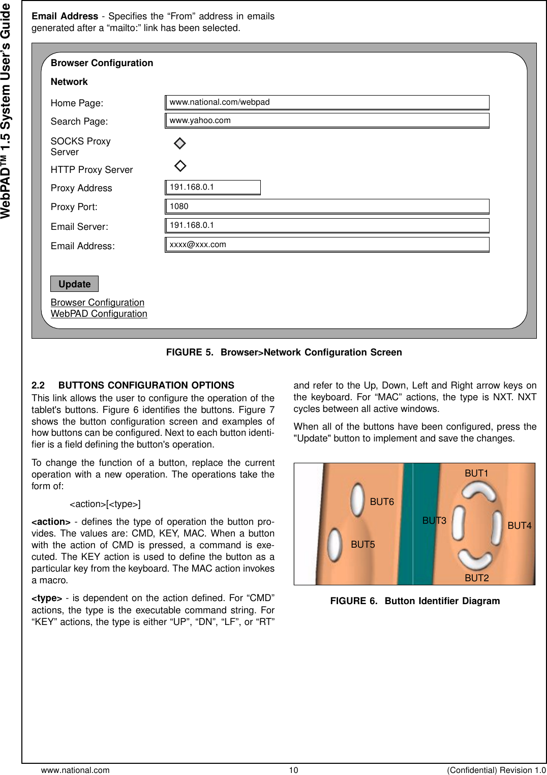 www.national.com 10 (Confidential) Revision 1.0WebPAD™ 1.5 System User’s GuideEmail Address - Specifies the “From” address in emailsgenerated after a “mailto:” link has been selected.FIGURE 5. Browser&gt;Network Configuration Screen2.2 BUTTONS CONFIGURATION OPTIONSThis link allows the user to configure the operation of thetablet&apos;s buttons. Figure 6 identifies the buttons. Figure 7shows the button configuration screen and examples ofhow buttons can be configured. Next to each button identi-fier is a field defining the button&apos;s operation.To change the function of a button, replace the currentoperation with a new operation. The operations take theform of:&lt;action&gt;[&lt;type&gt;]&lt;action&gt; - defines the type of operation the button pro-vides.Thevaluesare:CMD,KEY,MAC.Whenabuttonwith the action of CMD is pressed, a command is exe-cuted. The KEY action is used to define the button as aparticular key from the keyboard. The MAC action invokesamacro.&lt;type&gt; - is dependent on the action defined. For “CMD”actions, the type is the executable command string. For“KEY” actions, the type is either “UP”, “DN”, “LF”, or “RT”and refer to the Up, Down, Left and Right arrow keys onthe keyboard. For “MAC” actions, the type is NXT. NXTcycles between all active windows.When all of the buttons have been configured, press the&quot;Update&quot; button to implement and save the changes.FIGURE 6. Button Identifier DiagramBrowser ConfigurationNetworkHome Page:Search Page:SOCKS ProxyHTTP Proxy ServerProxy AddressProxy Port:www.national.com/webpadwww.yahoo.com191.168.0.11080191.168.0.1Email Server:xxxx@xxx.comEmail Address:ServerBrowser ConfigurationWebPAD ConfigurationUpdateBUT1BUT2BUT4BUT3BUT6BUT5