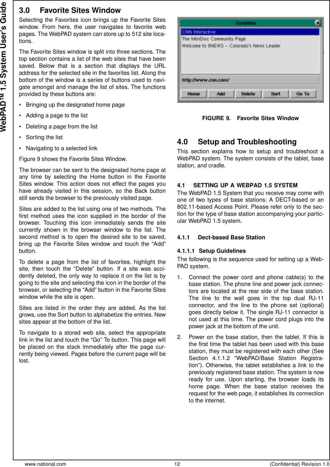 www.national.com 12 (Confidential) Revision 1.0WebPAD™ 1.5 System User’s Guide3.0 Favorite Sites WindowSelecting the Favorites icon brings up the Favorite Siteswindow. From here, the user navigates to favorite webpages. The WebPAD system can store up to 512 site loca-tions.The Favorite Sites window is split into three sections. Thetop section contains a list of the web sites that have beensaved. Below that is a section that displays the URLaddress for the selected site in the favorites list. Along thebottom of the window is a series of buttons used to navi-gate amongst and manage the list of sites. The functionsprovided by these buttons are:• Bringing up the designated home page• Addingapagetothelist• Deleting a page from the list• Sorting the list• Navigating to a selected linkFigure 9 shows the Favorite Sites Window.Thebrowsercanbesenttothedesignatedhomepageatany time by selecting the Home button in the FavoriteSites window. This action does not effect the pages youhave already visited in this session, so the Back buttonstill sends the browser to the previously visited page.Sites are added to the list using one of two methods. Thefirst method uses the icon supplied in the border of thebrowser. Touching this icon immediately sends the sitecurrently shown in the browser window to the list. Thesecond method is to open the desired site to be saved,bring up the Favorite Sites window and touch the “Add”button.To delete a page from the list of favorites, highlight thesite, then touch the “Delete” button. If a site was acci-dently deleted, the only way to replace it on the list is bygoing to the site and selecting the icon in the border of thebrowser, or selecting the “Add” button in the Favorite Siteswindow while the site is open.Sites are listed in the order they are added. As the listgrows, use the Sort button to alphabetize the entries. Newsites appear at the bottom of the list.To navigate to a stored web site, select the appropriatelink in the list and touch the “Go” To button. This page willbe placed on the stack immediately after the page cur-rently being viewed. Pages before the current page will belost.FIGURE 9. Favorite Sites Window4.0 Setup and TroubleshootingThis section explains how to setup and troubleshoot aWebPAD system. The system consists of the tablet, basestation, and cradle.4.1 SETTING UP A WEBPAD 1.5 SYSTEMThe WebPAD 1.5 System that you receive may come withone of two types of base stations: A DECT-based or an802.11-based Access Point. Please refer only to the sec-tion for the type of base station accompanying your partic-ular WebPAD 1.5 system.4.1.1 Dect-based Base Station4.1.1.1 Setup GuidelinesThe following is the sequence used for setting up a Web-PAD system.1. Connect the power cord and phone cable(s) to thebase station. The phone line and power jack connec-tors are located at the rear side of the base station.The line to the wall goes in the top dual RJ-11connector, and the line to the phone set (optional)goes directly below it. The single RJ-11 connector isnot used at this time. The power cord plugs into thepower jack at the bottom of the unit.2. Power on the base station, then the tablet. If this isthe first time the tablet has been used with this basestation, they must be registered with each other (SeeSection 4.1.1.2 “WebPAD/Base Station Registra-tion”). Otherwise, the tablet establishes a link to thepreviously registered base station. The system is nowready for use. Upon starting, the browser loads itshome page. When the base station receives therequest for the web page, it establishes its connectionto the internet.