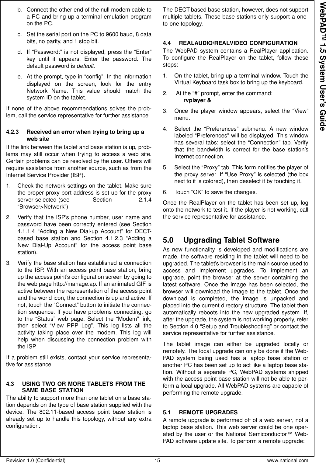 Revision 1.0 (Confidential) 15 www.national.comWebPAD™ 1.5 System User’s Guideb. Connect the other end of the null modem cable toa PC and bring up a terminal emulation programon the PC.c. Set the serial port on the PC to 9600 baud, 8 databits,noparity,and1stopbit.d. If “Password:” is not displayed, press the “Enter”key until it appears. Enter the password. Thedefault password is default.e. At the prompt, type in “config”. In the informationdisplayed on the screen, look for the entryNetwork Name. This value should match thesystem ID on the tablet.If none of the above recommendations solves the prob-lem, call the service representative for further assistance.4.2.3 Received an error when trying to bring up aweb siteIf the link between the tablet and base station is up, prob-lems may still occur when trying to access a web site.Certain problems can be resolved by the user. Others willrequire assistance from another source, such as from theInternet Service Provider (ISP).1. Check the network settings on the tablet. Make surethe proper proxy port address is set up for the proxyserver selected (see Section 2.1.4“Browser&gt;Network”)2. Verify that the ISP’s phone number, user name andpassword have been correctly entered (see Section4.1.1.4 “Adding a New Dial-up Account” for DECT-based base station and Section 4.1.2.3 “Adding aNew Dial-Up Account” for the access point basestation).3. Verify the base station has established a connectionto the ISP. With an access point base station, bringup the access point’s configuration screen by going tothe web page http://manage.ap. If an animated GIF isactive between the representation of the access pointand the world icon, the connection is up and active. Ifnot, touch the “Connect” button to initiate the connec-tion sequence. If you have problems connecting, goto the “Status” web page. Select the “Modem” link,then select “View PPP Log”. This log lists all theactivity taking place over the modem. This log willhelp when discussing the connection problem withthe ISP.If a problem still exists, contact your service representa-tive for assistance.4.3 USING TWO OR MORE TABLETS FROM THESAME BASE STATIONThe ability to support more than one tablet on a base sta-tion depends on the type of base station supplied with thedevice. The 802.11-based access point base station isalready set up to handle this topology, without any extraconfiguration.The DECT-based base station, however, does not supportmultiple tablets. These base stations only support a one-to-one topology.4.4 REALAUDIO/REALVIDEO CONFIGURATIONThe WebPAD system contains a RealPlayer application.To configure the RealPlayer on the tablet, follow thesesteps:1. On the tablet, bring up a terminal window. Touch theVirtual Keyboard task box to bring up the keyboard.2. At the “#” prompt, enter the command:rvplayer &amp;3. Once the player window appears, select the “View”menu.4. Select the “Preferences” submenu. A new windowlabeled “Preferences” will be displayed. This windowhas several tabs; select the “Connection” tab. Verifythat the bandwidth is correct for the base station’sInternet connection.5. Select the “Proxy” tab. This form notifies the player ofthe proxy server. If “Use Proxy” is selected (the boxnext to it is colored), then deselect it by touching it.6. Touch “OK” to save the changes.Once the RealPlayer on the tablet has been set up, logonto the network to test it. If the player is not working, callthe service representative for assistance.5.0 Upgrading Tablet SoftwareAs new functionality is developed and modifications aremade, the software residing in the tablet will need to beupgraded. The tablet’s browser is the main source used toaccess and implement upgrades. To implement anupgrade, point the browser at the server containing thelatest software. Once the image has been selected, thebrowser will download the image to the tablet. Once thedownload is completed, the image is unpacked andplaced into the current directory structure. The tablet thenautomatically reboots into the new upgraded system. If,after the upgrade, the system is not working properly, referto Section 4.0 “Setup and Troubleshooting” or contact theservice representative for further assistance.The tablet image can either be upgraded locally orremotely. The local upgrade can only be done if the Web-PAD system being used has a laptop base station oranother PC has been set up to act like a laptop base sta-tion. Without a separate PC, WebPAD systems shippedwith the access point base station will not be able to per-form a local upgrade. All WebPAD systems are capable ofperforming the remote upgrade.5.1 REMOTE UPGRADESA remote upgrade is performed off of a web server, not alaptop base station. This web server could be one oper-ated by the user or the National Semiconductor™ Web-PAD software update site. To perform a remote upgrade: