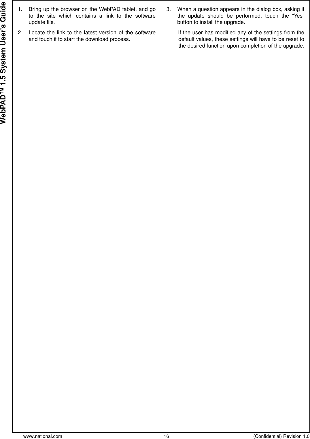 www.national.com 16 (Confidential) Revision 1.0WebPAD™ 1.5 System User’s Guide1. Bring up the browser on the WebPAD tablet, and goto the site which contains a link to the softwareupdate file.2. Locate the link to the latest version of the softwareand touch it to start the download process.3. When a question appears in the dialog box, asking ifthe update should be performed, touch the “Yes”button to install the upgrade.If the user has modified any of the settings from thedefault values, these settings will have to be reset tothe desired function upon completion of the upgrade.