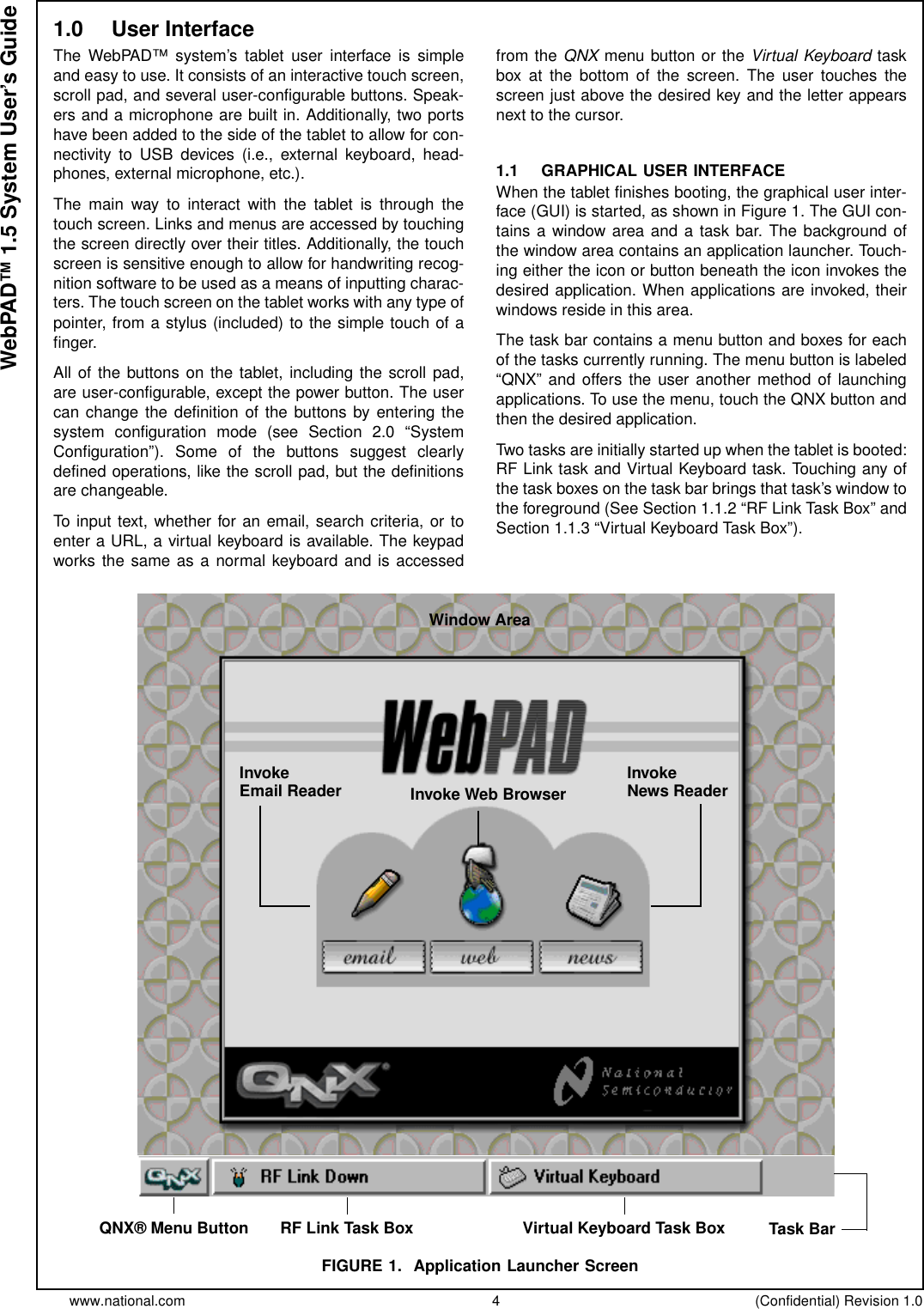 www.national.com 4 (Confidential) Revision 1.0WebPAD™ 1.5 System User’s Guide1.0 User InterfaceThe WebPAD™ system’s tablet user interface is simpleand easy to use. It consists of an interactive touch screen,scroll pad, and several user-configurable buttons. Speak-ers and a microphone are built in. Additionally, two portshave been added to the side of the tablet to allow for con-nectivity to USB devices (i.e., external keyboard, head-phones, external microphone, etc.).The main way to interact with the tablet is through thetouch screen. Links and menus are accessed by touchingthe screen directly over their titles. Additionally, the touchscreen is sensitive enough to allow for handwriting recog-nition software to be used as a means of inputting charac-ters. The touch screen on the tablet works with any type ofpointer, from a stylus (included) to the simple touch of afinger.All of the buttons on the tablet, including the scroll pad,are user-configurable, except the power button. The usercan change the definition of the buttons by entering thesystem configuration mode (see Section 2.0 “SystemConfiguration”). Some of the buttons suggest clearlydefined operations, like the scroll pad, but the definitionsare changeable.To input text, whether for an email, search criteria, or toenter a URL, a virtual keyboard is available. The keypadworks the same as a normal keyboard and is accessedfrom the QNX menu button or the Virtual Keyboard taskbox at the bottom of the screen. The user touches thescreen just above the desired key and the letter appearsnext to the cursor.1.1 GRAPHICAL USER INTERFACEWhen the tablet finishes booting, the graphical user inter-face (GUI) is started, as shown in Figure 1. The GUI con-tains a window area and a task bar. The background ofthe window area contains an application launcher. Touch-ing either the icon or button beneath the icon invokes thedesired application. When applications are invoked, theirwindows reside in this area.The task bar contains a menu button and boxes for eachof the tasks currently running. The menu button is labeled“QNX” and offers the user another method of launchingapplications. To use the menu, touch the QNX button andthen the desired application.Two tasks are initially started up when the tablet is booted:RF Link task and Virtual Keyboard task. Touching any ofthe task boxes on the task bar brings that task’s window tothe foreground (See Section 1.1.2 “RF Link Task Box” andSection 1.1.3 “Virtual Keyboard Task Box”).FIGURE 1. Application Launcher ScreenQNX® Menu ButtonInvokeEmail Reader InvokeNews ReaderInvoke Web BrowserRF Link Task Box Virtual Keyboard Task Box Task BarWindow Area