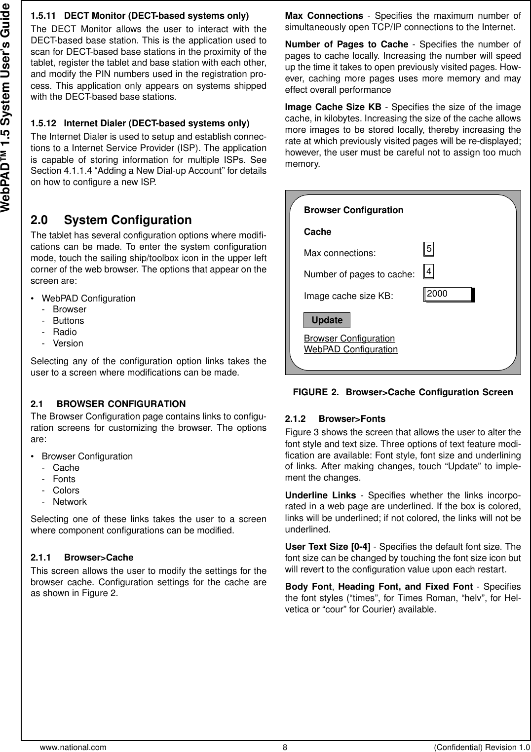 www.national.com 8 (Confidential) Revision 1.0WebPAD™ 1.5 System User’s Guide1.5.11 DECT Monitor (DECT-based systems only)The DECT Monitor allows the user to interact with theDECT-based base station. This is the application used toscan for DECT-based base stations in the proximity of thetablet, register the tablet and base station with each other,and modify the PIN numbers used in the registration pro-cess. This application only appears on systems shippedwith the DECT-based base stations.1.5.12 Internet Dialer (DECT-based systems only)The Internet Dialer is used to setup and establish connec-tions to a Internet Service Provider (ISP). The applicationis capable of storing information for multiple ISPs. SeeSection 4.1.1.4 “Adding a New Dial-up Account” for detailson how to configure a new ISP.2.0 System ConfigurationThe tablet has several configuration options where modifi-cations can be made. To enter the system configurationmode, touch the sailing ship/toolbox icon in the upper leftcorner of the web browser. The options that appear on thescreen are:• WebPAD Configuration-Browser- Buttons-Radio-VersionSelecting any of the configuration option links takes theuser to a screen where modifications can be made.2.1 BROWSER CONFIGURATIONThe Browser Configuration page contains links to configu-ration screens for customizing the browser. The optionsare:• Browser Configuration-Cache- Fonts-Colors-NetworkSelecting one of these links takes the user to a screenwhere component configurations can be modified.2.1.1 Browser&gt;CacheThis screen allows the user to modify the settings for thebrowser cache. Configuration settings for the cache areasshowninFigure2.Max Connections - Specifies the maximum number ofsimultaneously open TCP/IP connections to the Internet.Number of Pages to Cache - Specifies the number ofpages to cache locally. Increasing the number will speedup the time it takes to open previously visited pages. How-ever, caching more pages uses more memory and mayeffect overall performanceImage Cache Size KB - Specifies the size of the imagecache, in kilobytes. Increasing the size of the cache allowsmore images to be stored locally, thereby increasing therate at which previously visited pages will be re-displayed;however, the user must be careful not to assign too muchmemory.FIGURE 2. Browser&gt;Cache Configuration Screen2.1.2 Browser&gt;FontsFigure 3 shows the screen that allows the user to alter thefont style and text size. Three options of text feature modi-fication are available: Font style, font size and underliningof links. After making changes, touch “Update” to imple-ment the changes.Underline Links - Specifies whether the links incorpo-rated in a web page are underlined. If the box is colored,links will be underlined; if not colored, the links will not beunderlined.User Text Size [0-4] - Specifies the default font size. Thefont size can be changed by touching the font size icon butwill revert to the configuration value upon each restart.Body Font,Heading Font, and Fixed Font -Specifiesthe font styles (“times”, for Times Roman, “helv”, for Hel-vetica or “cour” for Courier) available.Browser ConfigurationCacheMax connections:Number of pages to cache:Image cache size KB:Browser ConfigurationWebPAD Configuration542000Update