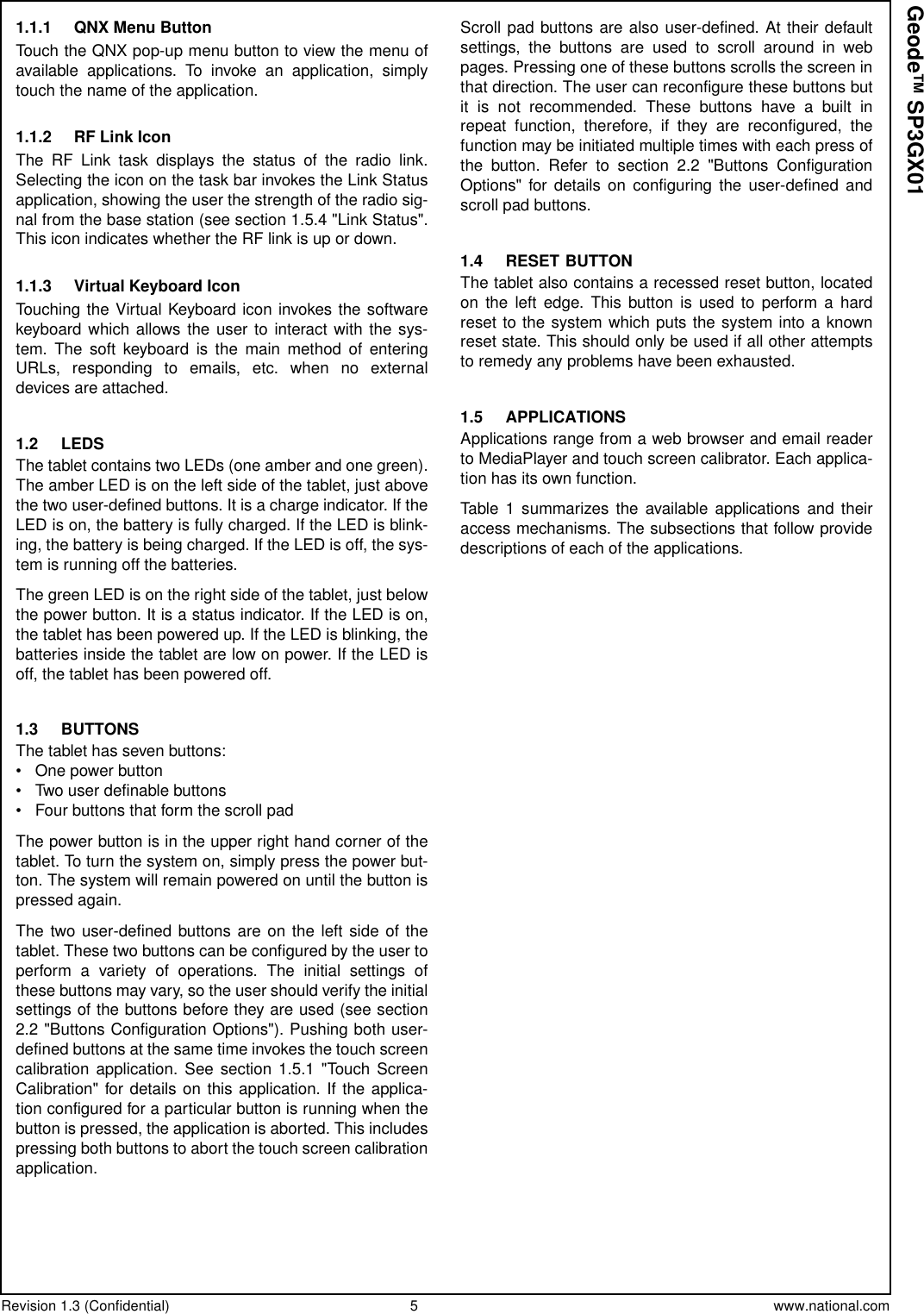 Revision 1.3 (Confidential) 5 www.national.comGeode™ SP3GX011.1.1 QNX Menu ButtonTouch the QNX pop-up menu button to view the menu ofavailable applications. To invoke an application, simplytouch the name of the application.1.1.2 RF Link IconThe RF Link task displays the status of the radio link.Selecting the icon on the task bar invokes the Link Statusapplication, showing the user the strength of the radio sig-nal from the base station (see section 1.5.4 &quot;Link Status&quot;.This icon indicates whether the RF link is up or down.1.1.3 Virtual Keyboard IconTouching the Virtual Keyboard icon invokes the softwarekeyboard which allows the user to interact with the sys-tem. The soft keyboard is the main method of enteringURLs, responding to emails, etc. when no externaldevices are attached.1.2 LEDSThe tablet contains two LEDs (one amber and one green).The amber LED is on the left side of the tablet, just abovethe two user-defined buttons. It is a charge indicator. If theLED is on, the battery is fully charged. If the LED is blink-ing, the battery is being charged. If the LED is off, the sys-tem is running off the batteries.The green LED is on the right side of the tablet, just belowthe power button. It is a status indicator. If the LED is on,the tablet has been powered up. If the LED is blinking, thebatteries inside the tablet are low on power. If the LED isoff, the tablet has been powered off.1.3 BUTTONSThe tablet has seven buttons:• One power button• Two user definable buttons• Four buttons that form the scroll padThe power button is in the upper right hand corner of thetablet. To turn the system on, simply press the power but-ton. The system will remain powered on until the button ispressed again.The two user-defined buttons are on the left side of thetablet. These two buttons can be configured by the user toperform a variety of operations. The initial settings ofthese buttons may vary, so the user should verify the initialsettings of the buttons before they are used (see section2.2 &quot;Buttons Configuration Options&quot;). Pushing both user-defined buttons at the same time invokes the touch screencalibration application. See section 1.5.1 &quot;Touch ScreenCalibration&quot; for details on this application. If the applica-tion configured for a particular button is running when thebutton is pressed, the application is aborted. This includespressing both buttons to abort the touch screen calibrationapplication.Scroll pad buttons are also user-defined. At their defaultsettings, the buttons are used to scroll around in webpages. Pressing one of these buttons scrolls the screen inthat direction. The user can reconfigure these buttons butit is not recommended. These buttons have a built inrepeat function, therefore, if they are reconfigured, thefunction may be initiated multiple times with each press ofthe button. Refer to section 2.2 &quot;Buttons ConfigurationOptions&quot; for details on configuring the user-defined andscroll pad buttons.1.4 RESET BUTTONThe tablet also contains a recessed reset button, locatedon the left edge. This button is used to perform a hardreset to the system which puts the system into a knownreset state. This should only be used if all other attemptsto remedy any problems have been exhausted.1.5 APPLICATIONSApplications range from a web browser and email readerto MediaPlayer and touch screen calibrator. Each applica-tion has its own function.Table 1 summarizes the available applications and theiraccess mechanisms. The subsections that follow providedescriptions of each of the applications.