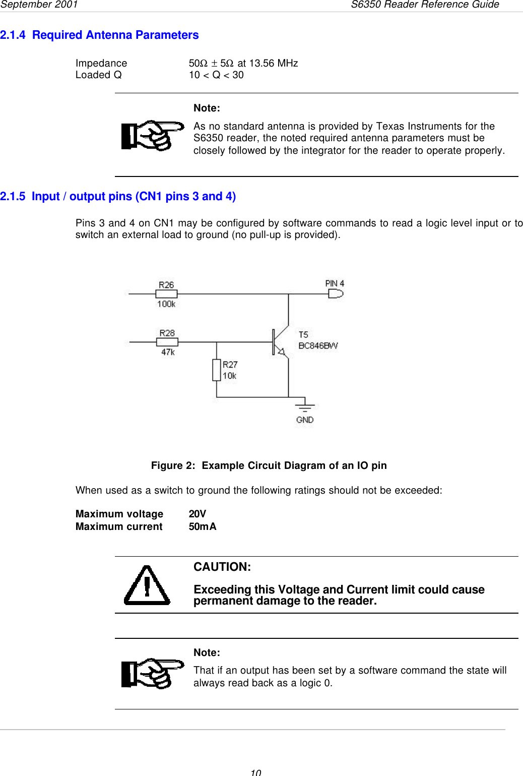 September 2001                 S6350 Reader Reference Guide102.1.4  Required Antenna ParametersImpedance 50Ω ± 5Ω at 13.56 MHzLoaded Q 10 &lt; Q &lt; 30Note:As no standard antenna is provided by Texas Instruments for theS6350 reader, the noted required antenna parameters must beclosely followed by the integrator for the reader to operate properly.2.1.5  Input / output pins (CN1 pins 3 and 4)Pins 3 and 4 on CN1 may be configured by software commands to read a logic level input or toswitch an external load to ground (no pull-up is provided).Figure 2:  Example Circuit Diagram of an IO pinWhen used as a switch to ground the following ratings should not be exceeded:Maximum voltage 20VMaximum current 50mACAUTION:Exceeding this Voltage and Current limit could causepermanent damage to the reader.Note:That if an output has been set by a software command the state willalways read back as a logic 0.