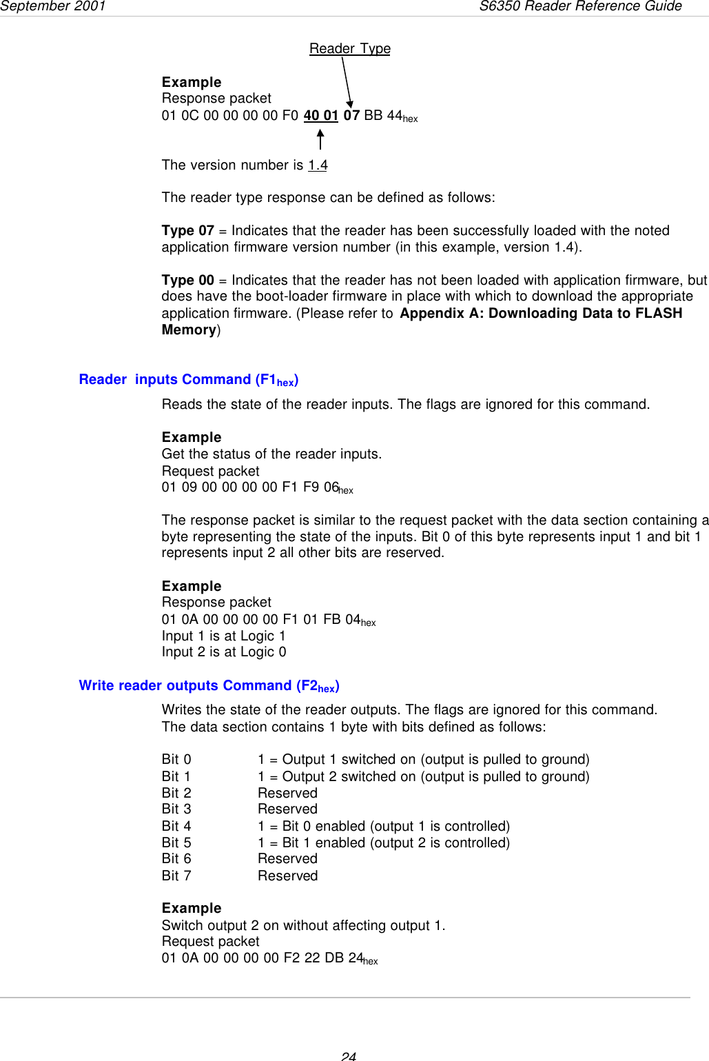 September 2001                 S6350 Reader Reference Guide24Reader TypeExampleResponse packet01 0C 00 00 00 00 F0 40 01 07 BB 44hexThe version number is 1.4The reader type response can be defined as follows:Type 07 = Indicates that the reader has been successfully loaded with the notedapplication firmware version number (in this example, version 1.4).Type 00 = Indicates that the reader has not been loaded with application firmware, butdoes have the boot-loader firmware in place with which to download the appropriateapplication firmware. (Please refer to Appendix A: Downloading Data to FLASHMemory)Reader  inputs Command (F1hex)Reads the state of the reader inputs. The flags are ignored for this command.ExampleGet the status of the reader inputs.Request packet01 09 00 00 00 00 F1 F9 06hexThe response packet is similar to the request packet with the data section containing abyte representing the state of the inputs. Bit 0 of this byte represents input 1 and bit 1represents input 2 all other bits are reserved.ExampleResponse packet01 0A 00 00 00 00 F1 01 FB 04hexInput 1 is at Logic 1Input 2 is at Logic 0Write reader outputs Command (F2hex)Writes the state of the reader outputs. The flags are ignored for this command.The data section contains 1 byte with bits defined as follows:Bit 0 1 = Output 1 switched on (output is pulled to ground)Bit 1 1 = Output 2 switched on (output is pulled to ground)Bit 2 ReservedBit 3 ReservedBit 4 1 = Bit 0 enabled (output 1 is controlled)Bit 5 1 = Bit 1 enabled (output 2 is controlled)Bit 6 ReservedBit 7 ReservedExampleSwitch output 2 on without affecting output 1.Request packet01 0A 00 00 00 00 F2 22 DB 24hex