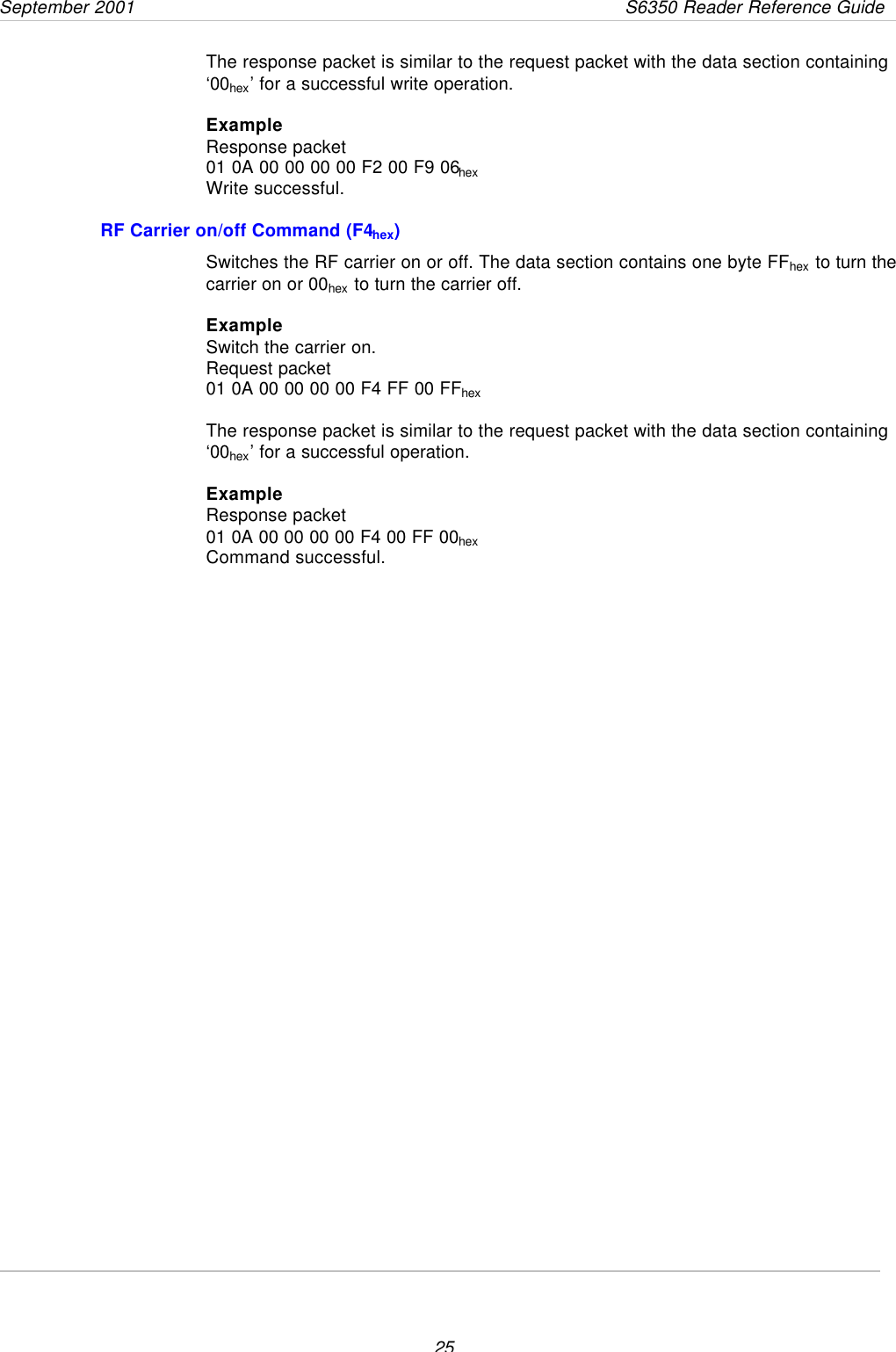 September 2001       S6350 Reader Reference Guide25The response packet is similar to the request packet with the data section containing‘00hex’ for a successful write operation.ExampleResponse packet01 0A 00 00 00 00 F2 00 F9 06hexWrite successful.RF Carrier on/off Command (F4hex)Switches the RF carrier on or off. The data section contains one byte FFhex to turn thecarrier on or 00hex to turn the carrier off.ExampleSwitch the carrier on.Request packet01 0A 00 00 00 00 F4 FF 00 FFhexThe response packet is similar to the request packet with the data section containing‘00hex’ for a successful operation.ExampleResponse packet01 0A 00 00 00 00 F4 00 FF 00hexCommand successful.