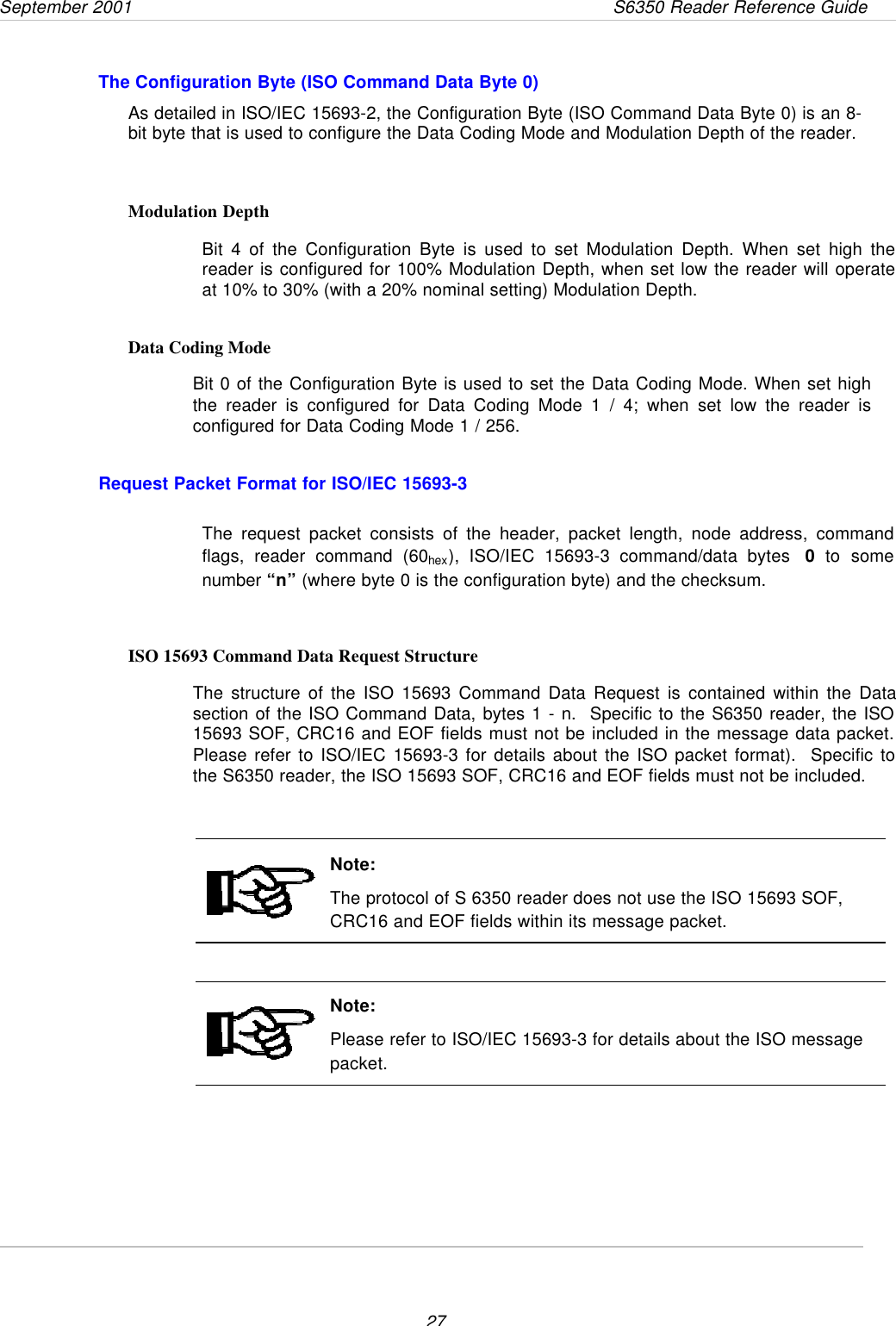 September 2001       S6350 Reader Reference Guide27The Configuration Byte (ISO Command Data Byte 0)As detailed in ISO/IEC 15693-2, the Configuration Byte (ISO Command Data Byte 0) is an 8-bit byte that is used to configure the Data Coding Mode and Modulation Depth of the reader.Modulation DepthBit 4 of the Configuration Byte is used to set Modulation Depth. When set high thereader is configured for 100% Modulation Depth, when set low the reader will operateat 10% to 30% (with a 20% nominal setting) Modulation Depth.Data Coding ModeBit 0 of the Configuration Byte is used to set the Data Coding Mode. When set highthe reader is configured for Data Coding Mode 1 / 4; when set low the reader isconfigured for Data Coding Mode 1 / 256.Request Packet Format for ISO/IEC 15693-3The request packet consists of the header, packet length, node address, commandflags, reader command (60hex), ISO/IEC 15693-3 command/data bytes  0 to somenumber “n” (where byte 0 is the configuration byte) and the checksum.ISO 15693 Command Data Request StructureThe structure of the ISO 15693 Command Data Request is contained within the Datasection of the ISO Command Data, bytes 1 - n.  Specific to the S6350 reader, the ISO15693 SOF, CRC16 and EOF fields must not be included in the message data packet.Please refer to ISO/IEC 15693-3 for details about the ISO packet format).  Specific tothe S6350 reader, the ISO 15693 SOF, CRC16 and EOF fields must not be included.Note:The protocol of S 6350 reader does not use the ISO 15693 SOF,CRC16 and EOF fields within its message packet.Note:Please refer to ISO/IEC 15693-3 for details about the ISO messagepacket.