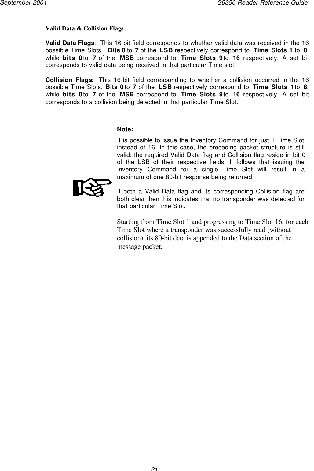 September 2001       S6350 Reader Reference Guide31Valid Data &amp; Collision FlagsValid Data Flags:  This 16-bit field corresponds to whether valid data was received in the 16possible Time Slots.  Bits 0 to 7 of the LSB respectively correspond to  Time Slots 1 to  8,while  bits 0 to  7 of the  MSB correspond to  Time Slots 9 to  16 respectively. A set bitcorresponds to valid data being received in that particular Time slot.Collision Flags:  This 16-bit field corresponding to whether a collision occurred in the 16possible Time Slots. Bits 0 to 7 of the  LSB respectively correspond to  Time Slots 1 to  8,while  bits 0 to  7 of the  MSB correspond to  Time Slots 9 to  16 respectively. A set bitcorresponds to a collision being detected in that particular Time Slot.Note:It is possible to issue the Inventory Command for just 1 Time Slotinstead of 16. In this case, the preceding packet structure is stillvalid; the required Valid Data flag and Collision flag reside in bit 0of the LSB of their respective fields. It follows that issuing theInventory Command for a single Time Slot will result in amaximum of one 80-bit response being returnedIf both a Valid Data flag and its corresponding Collision flag areboth clear then this indicates that no transponder was detected forthat particular Time Slot.Starting from Time Slot 1 and progressing to Time Slot 16, for eachTime Slot where a transponder was successfully read (withoutcollision), its 80-bit data is appended to the Data section of themessage packet.