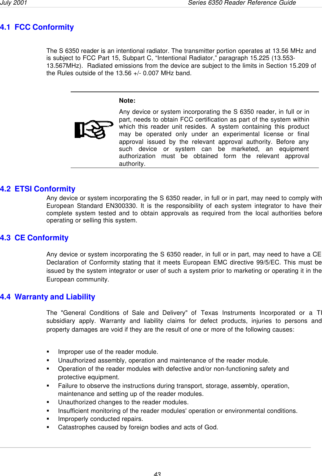 July 2001  Series 6350 Reader Reference Guide434.1  FCC ConformityThe S 6350 reader is an intentional radiator. The transmitter portion operates at 13.56 MHz andis subject to FCC Part 15, Subpart C, “Intentional Radiator,” paragraph 15.225 (13.553-13.567MHz).  Radiated emissions from the device are subject to the limits in Section 15.209 ofthe Rules outside of the 13.56 +/- 0.007 MHz band.Note:Any device or system incorporating the S 6350 reader, in full or inpart, needs to obtain FCC certification as part of the system withinwhich this reader unit resides. A system containing this productmay be operated only under an experimental license or finalapproval issued by the relevant approval authority. Before anysuch device or system can be marketed, an equipmentauthorization must be obtained form the relevant approvalauthority.4.2  ETSI ConformityAny device or system incorporating the S 6350 reader, in full or in part, may need to comply withEuropean Standard EN300330. It is the responsibility of each system integrator to have theircomplete system tested and to obtain approvals as required from the local authorities beforeoperating or selling this system.4.3  CE ConformityAny device or system incorporating the S 6350 reader, in full or in part, may need to have a CEDeclaration of Conformity stating that it meets European EMC directive 99/5/EC. This must beissued by the system integrator or user of such a system prior to marketing or operating it in theEuropean community.4.4  Warranty and LiabilityThe &quot;General Conditions of Sale and Delivery&quot; of Texas Instruments Incorporated or a TIsubsidiary apply. Warranty and liability claims for defect products, injuries to persons andproperty damages are void if they are the result of one or more of the following causes:§ Improper use of the reader module.§ Unauthorized assembly, operation and maintenance of the reader module.§ Operation of the reader modules with defective and/or non-functioning safety andprotective equipment.§ Failure to observe the instructions during transport, storage, assembly, operation,maintenance and setting up of the reader modules.§ Unauthorized changes to the reader modules.§ Insufficient monitoring of the reader modules&apos; operation or environmental conditions.§ Improperly conducted repairs.§ Catastrophes caused by foreign bodies and acts of God.