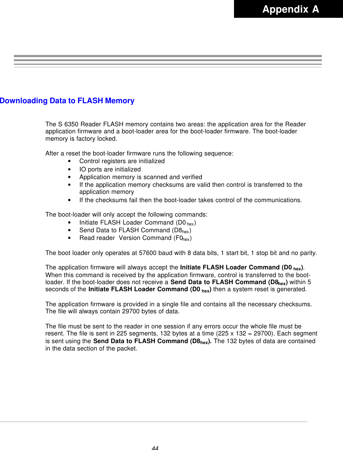 44Downloading Data to FLASH MemoryThe S 6350 Reader FLASH memory contains two areas: the application area for the Readerapplication firmware and a boot-loader area for the boot-loader firmware. The boot-loadermemory is factory locked.After a reset the boot-loader firmware runs the following sequence:• Control registers are initialized• IO ports are initialized• Application memory is scanned and verified• If the application memory checksums are valid then control is transferred to theapplication memory• If the checksums fail then the boot-loader takes control of the communications.The boot-loader will only accept the following commands:• Initiate FLASH Loader Command (D0 hex)• Send Data to FLASH Command (D8hex)• Read reader  Version Command (F0hex)The boot loader only operates at 57600 baud with 8 data bits, 1 start bit, 1 stop bit and no parity.The application firmware will always accept the Initiate FLASH Loader Command (D0 hex).When this command is received by the application firmware, control is transferred to the boot-loader. If the boot-loader does not receive a Send Data to FLASH Command (D8hex) within 5seconds of the Initiate FLASH Loader Command (D0 hex) then a system reset is generated.The application firmware is provided in a single file and contains all the necessary checksums.The file will always contain 29700 bytes of data.The file must be sent to the reader in one session if any errors occur the whole file must beresent. The file is sent in 225 segments, 132 bytes at a time (225 x 132 = 29700). Each segmentis sent using the Send Data to FLASH Command (D8hex). The 132 bytes of data are containedin the data section of the packet.Appendix A