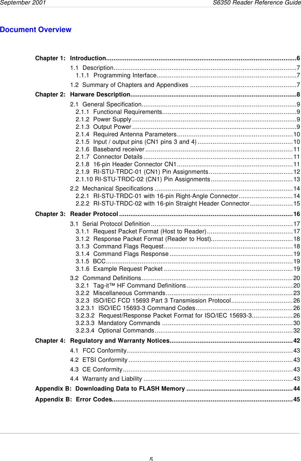 September 2001       S6350 Reader Reference Guide5Document OverviewChapter 1: Introduction......................................................................................................61.1  Description..................................................................................................71.1.1  Programming Interface...........................................................................71.2  Summary of Chapters and Appendixes .........................................................7Chapter 2: Harware Description.........................................................................................82.1  General Specification...................................................................................92.1.1  Functional Requirements........................................................................92.1.2  Power Supply........................................................................................92.1.3  Output Power........................................................................................92.1.4  Required Antenna Parameters..............................................................102.1.5  Input / output pins (CN1 pins 3 and 4)...................................................102.1.6  Baseband receiver...............................................................................112.1.7  Connector Details................................................................................112.1.8  16-pin Header Connector CN1..............................................................112.1.9  RI-STU-TRDC-01 (CN1) Pin Assignments.............................................122.1.10 RI-STU-TRDC-02 (CN1) Pin Assignments............................................132.2  Mechanical Specifications ..........................................................................142.2.1  RI-STU-TRDC-01 with 16-pin Right-Angle Connector.............................142.2.2  RI-STU-TRDC-02 with 16-pin Straight Header Connector.......................15Chapter 3: Reader Protocol.............................................................................................163.1  Serial Protocol Definition............................................................................173.1.1  Request Packet Format (Host to Reader)..............................................173.1.2  Response Packet Format (Reader to Host)............................................183.1.3  Command Flags Request.....................................................................183.1.4  Command Flags Response..................................................................193.1.5  BCC....................................................................................................193.1.6  Example Request Packet .....................................................................193.2  Command Definitions.................................................................................203.2.1  Tag-it™ HF Command Definitions.........................................................203.2.2  Miscellaneous Commands....................................................................233.2.3  ISO/IEC FCD 15693 Part 3 Transmission Protocol.................................263.2.3.1  ISO/IEC 15693-3 Command Codes....................................................263.2.3.2  Request/Response Packet Format for ISO/IEC 15693-3......................263.2.3.3  Mandatory Commands ......................................................................303.2.3.4  Optional Commands..........................................................................32Chapter 4: Regulatory and Warranty Notices..................................................................424.1  FCC Conformity.........................................................................................434.2  ETSI Conformity........................................................................................434.3  CE Conformity...........................................................................................434.4  Warranty and Liability ................................................................................43Appendix B:  Downloading Data to FLASH Memory .........................................................44Appendix B:  Error Codes.................................................................................................45
