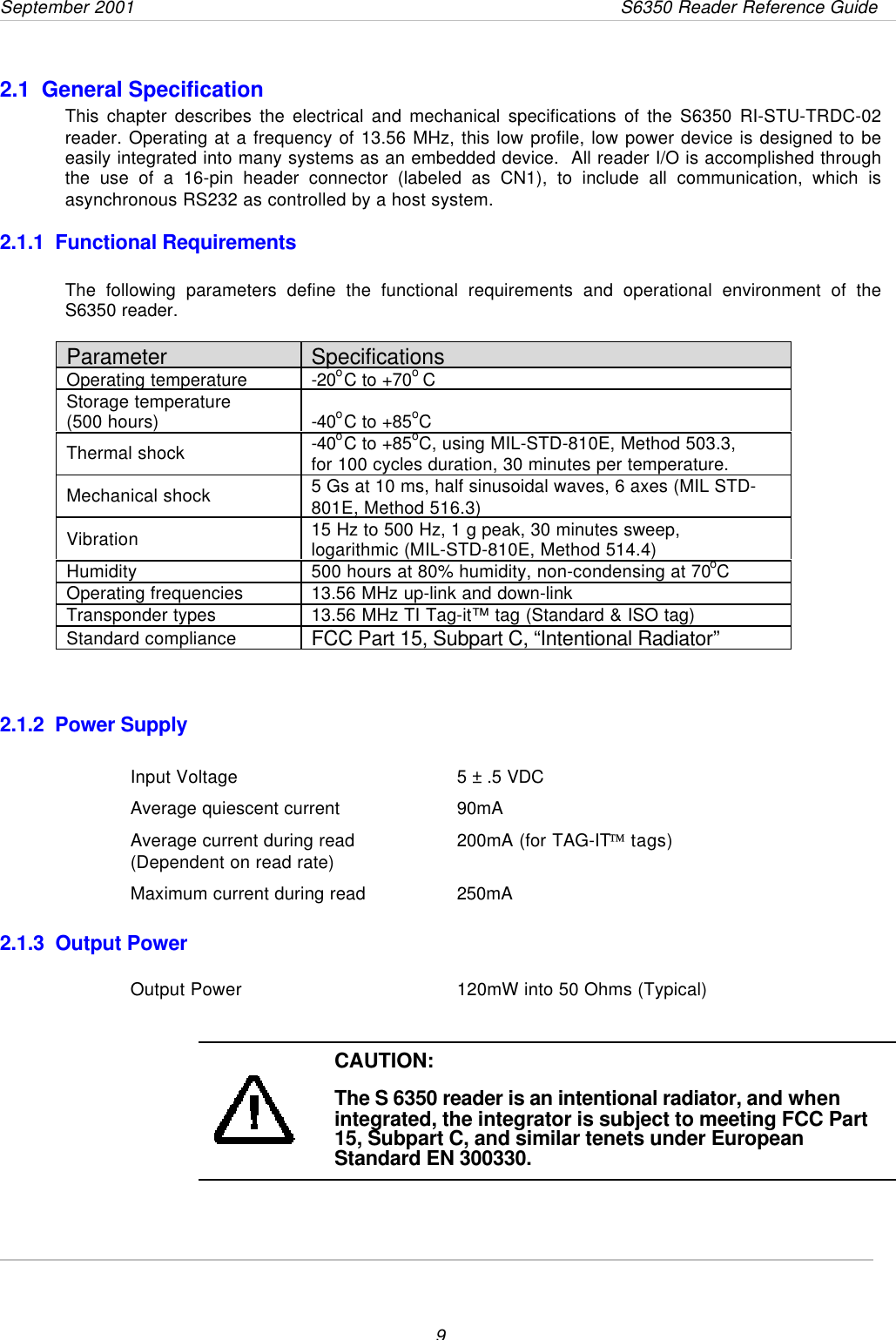 September 2001       S6350 Reader Reference Guide92.1  General SpecificationThis chapter describes the electrical and mechanical specifications of the S6350 RI-STU-TRDC-02reader. Operating at a frequency of 13.56 MHz, this low profile, low power device is designed to beeasily integrated into many systems as an embedded device.  All reader I/O is accomplished throughthe use of a 16-pin header connector (labeled as CN1), to include all communication, which isasynchronous RS232 as controlled by a host system.2.1.1  Functional RequirementsThe following parameters define the functional requirements and operational environment of theS6350 reader. Parameter SpecificationsOperating temperature -20oC to +70o CStorage temperature(500 hours) -40oC to +85oCThermal shock -40oC to +85oC, using MIL-STD-810E, Method 503.3,for 100 cycles duration, 30 minutes per temperature.Mechanical shock 5 Gs at 10 ms, half sinusoidal waves, 6 axes (MIL STD-801E, Method 516.3)Vibration 15 Hz to 500 Hz, 1 g peak, 30 minutes sweep,logarithmic (MIL-STD-810E, Method 514.4)Humidity 500 hours at 80% humidity, non-condensing at 70oCOperating frequencies 13.56 MHz up-link and down-linkTransponder types 13.56 MHz TI Tag-it™ tag (Standard &amp; ISO tag)Standard compliance FCC Part 15, Subpart C, “Intentional Radiator”  2.1.2  Power SupplyInput Voltage 5 ± .5 VDCAverage quiescent current 90mAAverage current during read 200mA (for TAG-IT tags)(Dependent on read rate)Maximum current during read 250mA2.1.3  Output PowerOutput Power 120mW into 50 Ohms (Typical)CAUTION:The S 6350 reader is an intentional radiator, and whenintegrated, the integrator is subject to meeting FCC Part15, Subpart C, and similar tenets under EuropeanStandard EN 300330.