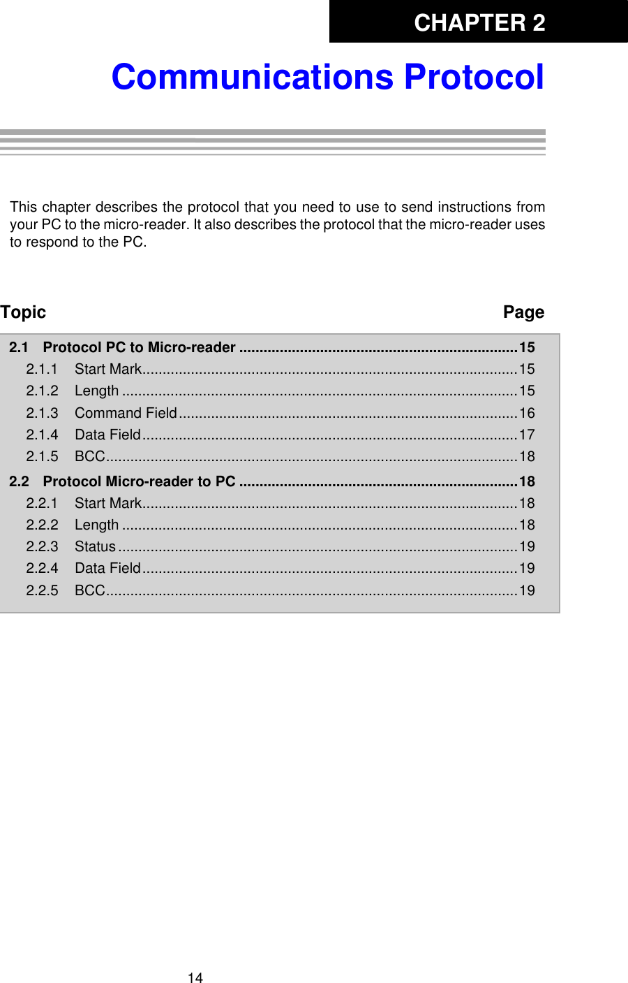 CHAPTER 214Communications ProtocolChapter 2: Communications ProtocolThis chapter describes the protocol that you need to use to send instructions fromyour PC to the micro-reader. It also describes the protocol that the micro-reader usesto respond to the PC. Topic Page2.1 Protocol PC to Micro-reader .....................................................................152.1.1 Start Mark.............................................................................................152.1.2 Length ..................................................................................................152.1.3 Command Field....................................................................................162.1.4 Data Field.............................................................................................172.1.5 BCC......................................................................................................182.2 Protocol Micro-reader to PC .....................................................................182.2.1 Start Mark.............................................................................................182.2.2 Length ..................................................................................................182.2.3 Status...................................................................................................192.2.4 Data Field.............................................................................................192.2.5 BCC......................................................................................................19