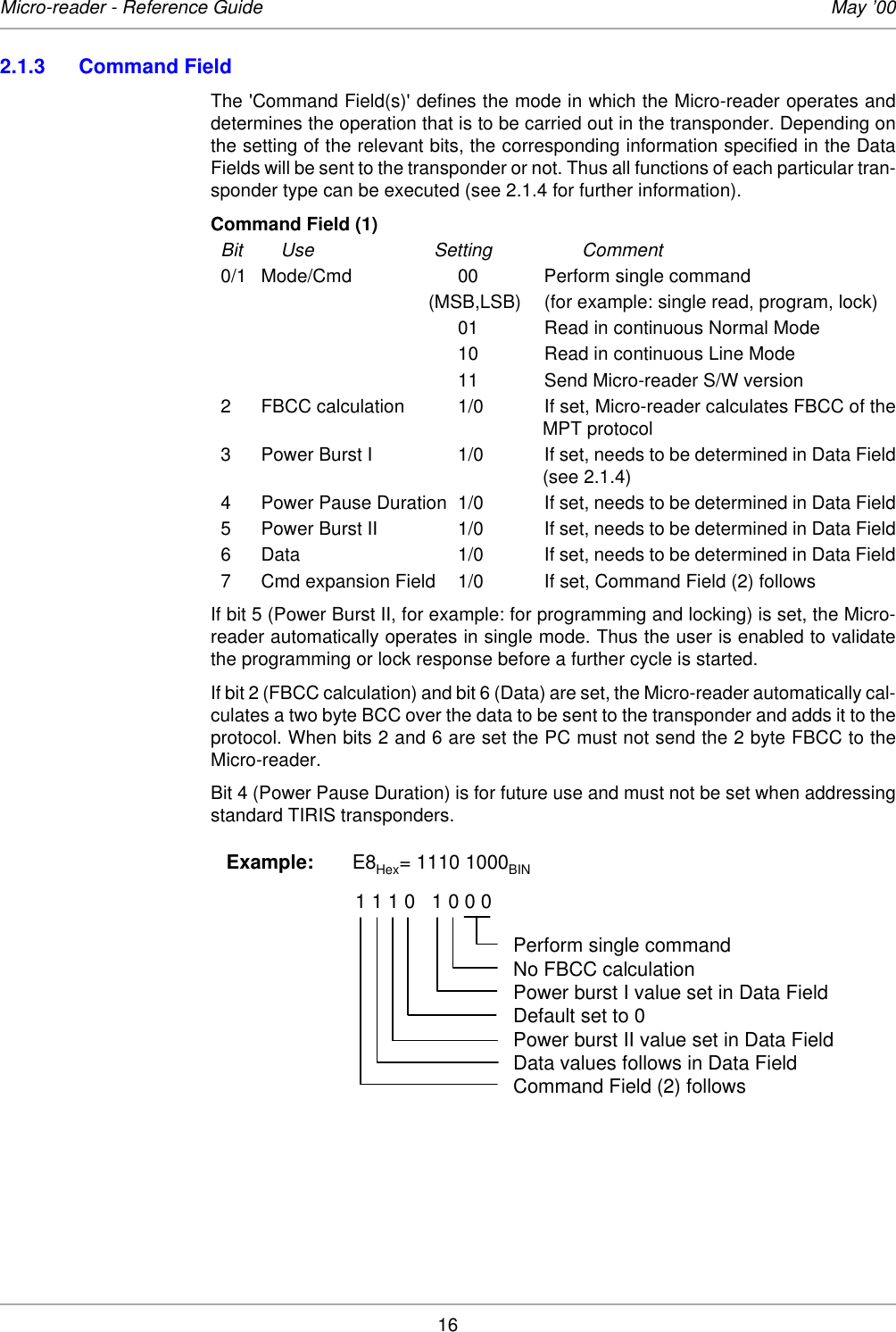 16Micro-reader - Reference Guide May ’002.1.3 Command FieldThe &apos;Command Field(s)&apos; defines the mode in which the Micro-reader operates anddetermines the operation that is to be carried out in the transponder. Depending onthe setting of the relevant bits, the corresponding information specified in the DataFields will be sent to the transponder or not. Thus all functions of each particular tran-sponder type can be executed (see 2.1.4 for further information).Command Field (1) Bit Use Setting Comment0/1 Mode/Cmd 00  Perform single command(MSB,LSB) (for example: single read, program, lock)01 Read in continuous Normal Mode10 Read in continuous Line Mode11 Send Micro-reader S/W version2 FBCC calculation 1/0 If set, Micro-reader calculates FBCC of theMPT protocol3 Power Burst I 1/0 If set, needs to be determined in Data Field(see 2.1.4) 4 Power Pause Duration 1/0 If set, needs to be determined in Data Field5 Power Burst II 1/0 If set, needs to be determined in Data Field6 Data  1/0 If set, needs to be determined in Data Field7 Cmd expansion Field 1/0 If set, Command Field (2) followsIf bit 5 (Power Burst II, for example: for programming and locking) is set, the Micro-reader automatically operates in single mode. Thus the user is enabled to validatethe programming or lock response before a further cycle is started. If bit 2 (FBCC calculation) and bit 6 (Data) are set, the Micro-reader automatically cal-culates a two byte BCC over the data to be sent to the transponder and adds it to theprotocol. When bits 2 and 6 are set the PC must not send the 2 byte FBCC to theMicro-reader. Bit 4 (Power Pause Duration) is for future use and must not be set when addressingstandard TIRIS transponders. Example:       E8Hex= 1110 1000BIN                                   1 1 1 0   1 0 0 0Perform single commandNo FBCC calculationPower burst I value set in Data FieldDefault set to 0Power burst II value set in Data FieldData values follows in Data FieldCommand Field (2) follows 