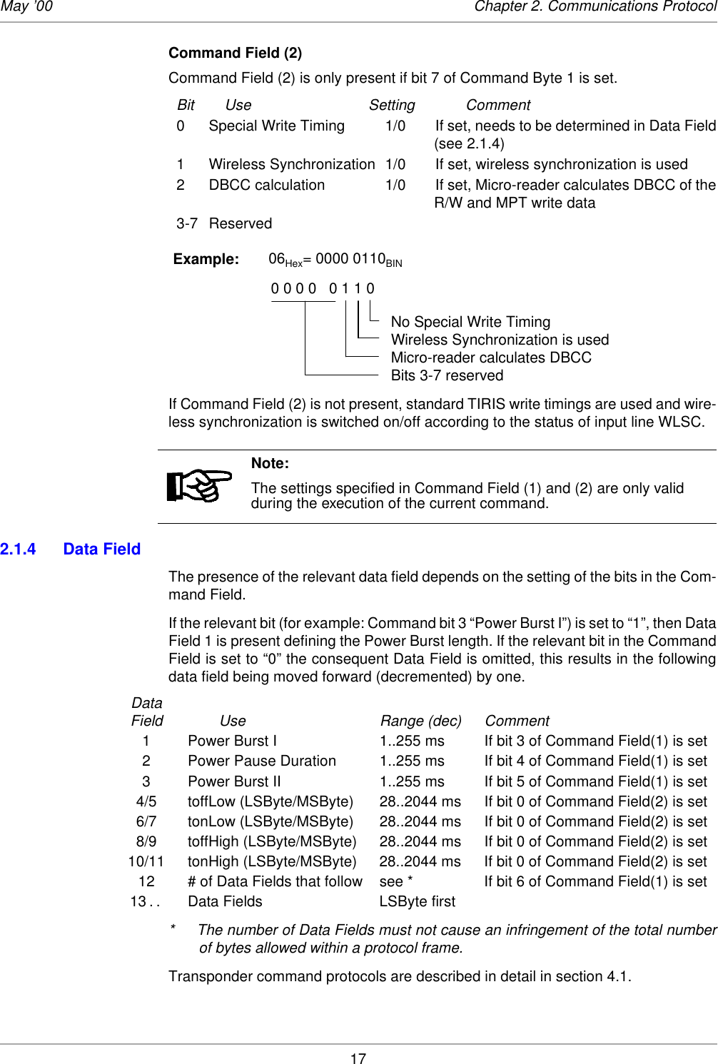 17May ’00 Chapter 2. Communications ProtocolCommand Field (2) Command Field (2) is only present if bit 7 of Command Byte 1 is set. Bit Use Setting Comment0 Special Write Timing 1/0  If set, needs to be determined in Data Field(see 2.1.4)1 Wireless Synchronization 1/0 If set, wireless synchronization is used2 DBCC calculation 1/0 If set, Micro-reader calculates DBCC of theR/W and MPT write data3-7 ReservedIf Command Field (2) is not present, standard TIRIS write timings are used and wire-less synchronization is switched on/off according to the status of input line WLSC.2.1.4 Data FieldThe presence of the relevant data field depends on the setting of the bits in the Com-mand Field. If the relevant bit (for example: Command bit 3 “Power Burst I”) is set to “1”, then DataField 1 is present defining the Power Burst length. If the relevant bit in the CommandField is set to “0” the consequent Data Field is omitted, this results in the followingdata field being moved forward (decremented) by one. DataField Use Range (dec) Comment1 Power Burst I 1..255 ms If bit 3 of Command Field(1) is set2 Power Pause Duration 1..255 ms If bit 4 of Command Field(1) is set3 Power Burst II 1..255 ms If bit 5 of Command Field(1) is set4/5 toffLow (LSByte/MSByte) 28..2044 ms If bit 0 of Command Field(2) is set6/7 tonLow (LSByte/MSByte) 28..2044 ms If bit 0 of Command Field(2) is set8/9 toffHigh (LSByte/MSByte) 28..2044 ms If bit 0 of Command Field(2) is set10/11 tonHigh (LSByte/MSByte) 28..2044 ms If bit 0 of Command Field(2) is set12 # of Data Fields that follow see * If bit 6 of Command Field(1) is set13 . .  Data Fields LSByte first* The number of Data Fields must not cause an infringement of the total numberof bytes allowed within a protocol frame. Transponder command protocols are described in detail in section 4.1. Note:The settings specified in Command Field (1) and (2) are only valid during the execution of the current command.Example:       06Hex= 0000 0110BIN                                   0 0 0 0   0 1 1 0No Special Write TimingWireless Synchronization is usedMicro-reader calculates DBCCBits 3-7 reserved