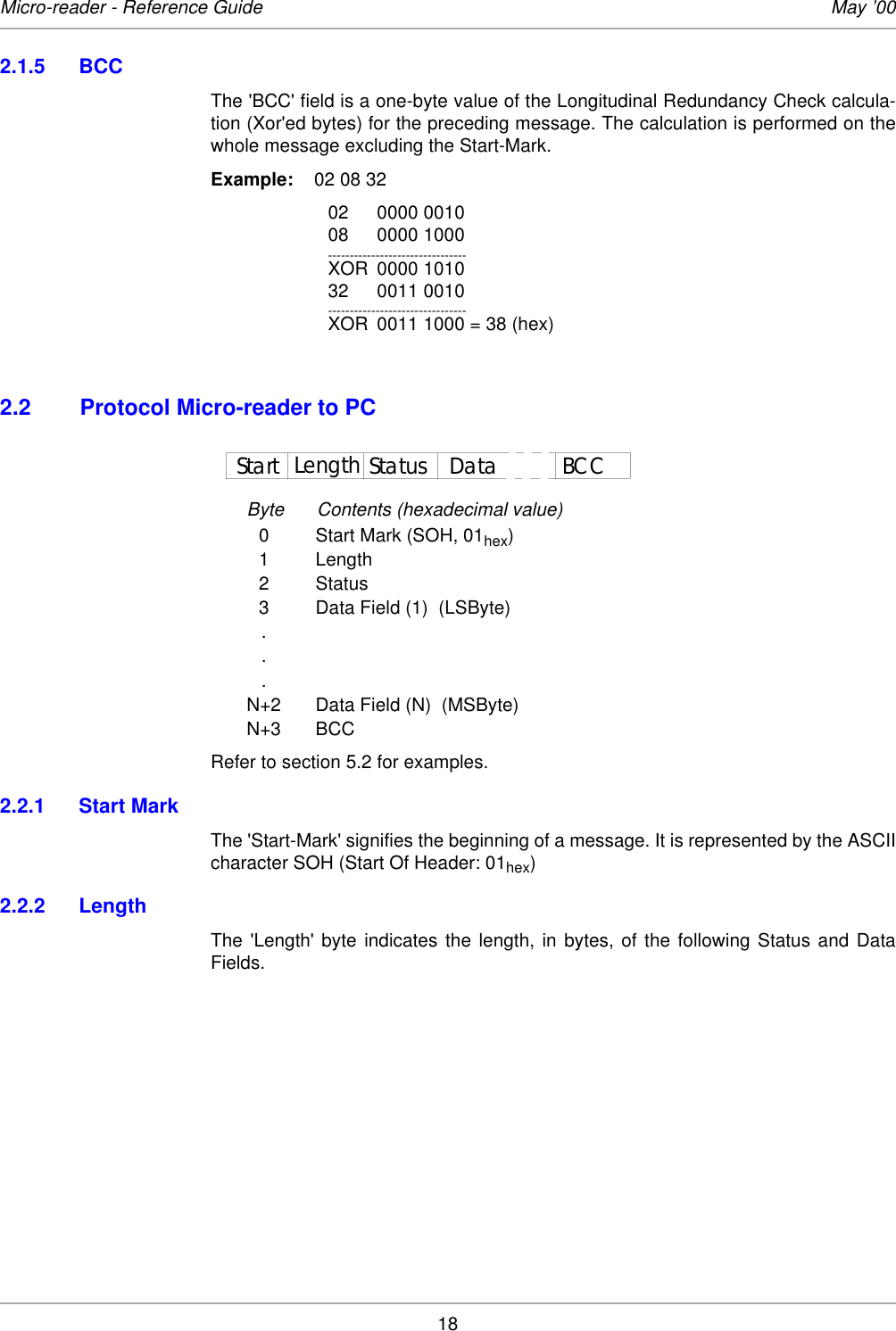 18Micro-reader - Reference Guide May ’002.1.5 BCCThe &apos;BCC&apos; field is a one-byte value of the Longitudinal Redundancy Check calcula-tion (Xor&apos;ed bytes) for the preceding message. The calculation is performed on thewhole message excluding the Start-Mark. Example:  02 08 3202 0000 001008 0000 1000--------------------------------XOR 0000 101032 0011 0010--------------------------------XOR 0011 1000 = 38 (hex)2.2 Protocol Micro-reader to PCByte Contents (hexadecimal value)0 Start Mark (SOH, 01hex)1 Length2Status3 Data Field (1)  (LSByte)...N+2 Data Field (N)  (MSByte)N+3 BCCRefer to section 5.2 for examples.2.2.1 Start MarkThe &apos;Start-Mark&apos; signifies the beginning of a message. It is represented by the ASCIIcharacter SOH (Start Of Header: 01hex) 2.2.2 LengthThe &apos;Length&apos; byte indicates the length, in bytes, of the following Status and DataFields. Start Length BCCStatus Data