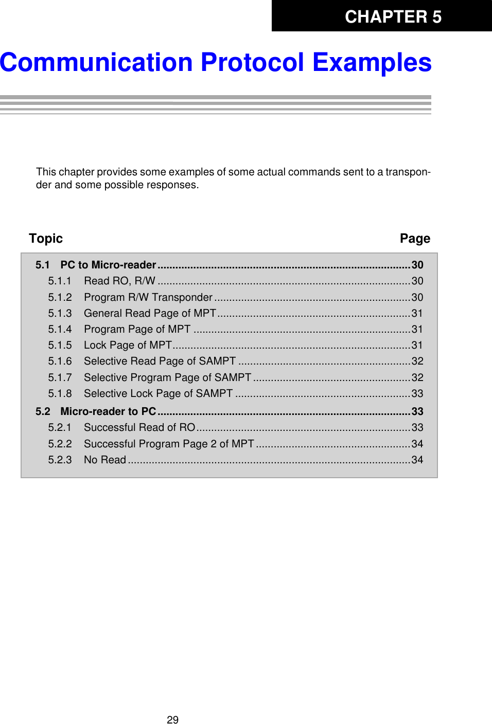 CHAPTER 529Communication Protocol ExamplesChapter 5: Communication Protocol ExamplesThis chapter provides some examples of some actual commands sent to a transpon-der and some possible responses. Topic Page5.1 PC to Micro-reader.....................................................................................305.1.1 Read RO, R/W .....................................................................................305.1.2 Program R/W Transponder ..................................................................305.1.3 General Read Page of MPT.................................................................315.1.4 Program Page of MPT .........................................................................315.1.5 Lock Page of MPT................................................................................315.1.6 Selective Read Page of SAMPT ..........................................................325.1.7 Selective Program Page of SAMPT .....................................................325.1.8 Selective Lock Page of SAMPT ...........................................................335.2 Micro-reader to PC.....................................................................................335.2.1 Successful Read of RO........................................................................335.2.2 Successful Program Page 2 of MPT ....................................................345.2.3 No Read ...............................................................................................34