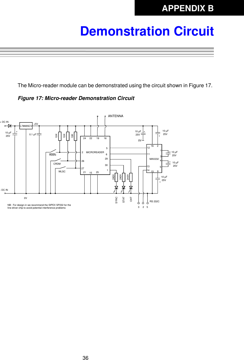 APPENDIX B36Demonstration CircuitAppendix B: Demonstration CircuitThe Micro-reader module can be demonstrated using the circuit shown in Figure 17. Figure 17: Micro-reader Demonstration CircuitL78M05CV24 22 19 16ANTENNAMICROREADER +++6151413+121116 21345+RS 232C+5V0.1 µF10 µF 25V10 µF 25V10 µF 25V10 µF 25V10 µF 25V10 µF 25V240Ω240Ω240ΩSYNCSTATOKT562930121 15 252262710K10K10KRDENCRDMWLSCMAX2323     2    50V+ DC IN- DC INNB:  For design-in we recommend the SIPEX SP232 for the line driver chip to avoid potential interference problems+0V