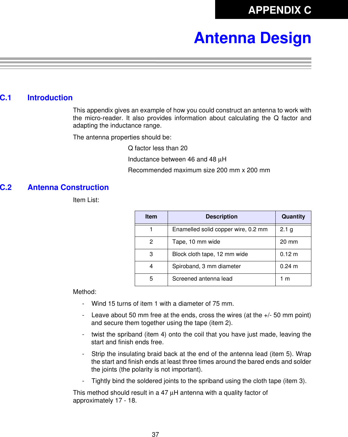 APPENDIX C37Antenna DesignAppendix C: Antenna DesignC.1 IntroductionThis appendix gives an example of how you could construct an antenna to work withthe micro-reader. It also provides information about calculating the Q factor andadapting the inductance range. The antenna properties should be: Q factor less than 20Inductance between 46 and 48 µHRecommended maximum size 200 mm x 200 mmC.2 Antenna ConstructionItem List: Method: - Wind 15 turns of item 1 with a diameter of 75 mm. - Leave about 50 mm free at the ends, cross the wires (at the +/- 50 mm point)and secure them together using the tape (item 2). - twist the spriband (item 4) onto the coil that you have just made, leaving thestart and finish ends free. - Strip the insulating braid back at the end of the antenna lead (item 5). Wrapthe start and finish ends at least three times around the bared ends and solderthe joints (the polarity is not important). - Tightly bind the soldered joints to the spriband using the cloth tape (item 3). This method should result in a 47 µH antenna with a quality factor of approximately 17 - 18. Item Description Quantity1 Enamelled solid copper wire, 0.2 mm 2.1 g2 Tape, 10 mm wide 20 mm3 Block cloth tape, 12 mm wide 0.12 m4 Spiroband, 3 mm diameter 0.24 m5 Screened antenna lead 1 m