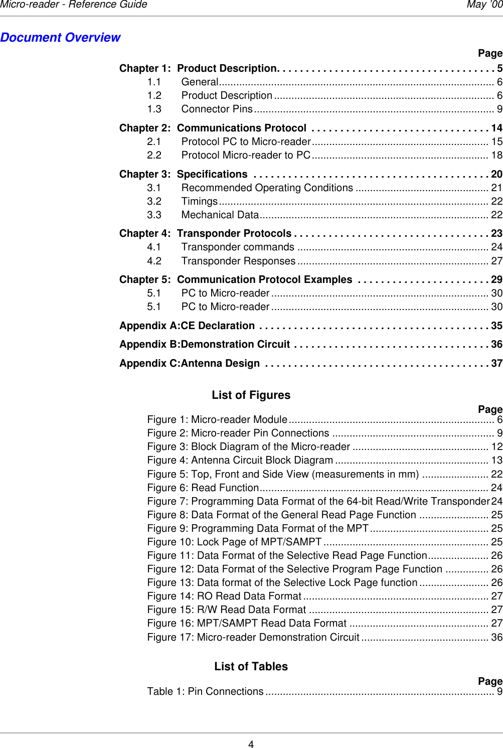 4Micro-reader - Reference Guide May ’00Document OverviewPageChapter 1: Product Description. . . . . . . . . . . . . . . . . . . . . . . . . . . . . . . . . . . . . . 51.1 General............................................................................................... 61.2 Product Description ............................................................................ 61.3 Connector Pins................................................................................... 9Chapter 2: Communications Protocol  . . . . . . . . . . . . . . . . . . . . . . . . . . . . . . . 142.1 Protocol PC to Micro-reader............................................................. 152.2 Protocol Micro-reader to PC............................................................. 18Chapter 3: Specifications  . . . . . . . . . . . . . . . . . . . . . . . . . . . . . . . . . . . . . . . . . 203.1 Recommended Operating Conditions .............................................. 213.2 Timings............................................................................................. 223.3 Mechanical Data............................................................................... 22Chapter 4: Transponder Protocols . . . . . . . . . . . . . . . . . . . . . . . . . . . . . . . . . . 234.1 Transponder commands .................................................................. 244.2 Transponder Responses .................................................................. 27Chapter 5: Communication Protocol Examples  . . . . . . . . . . . . . . . . . . . . . . . 295.1 PC to Micro-reader ........................................................................... 305.1 PC to Micro-reader ........................................................................... 30Appendix A:CE Declaration . . . . . . . . . . . . . . . . . . . . . . . . . . . . . . . . . . . . . . . . 35Appendix B:Demonstration Circuit . . . . . . . . . . . . . . . . . . . . . . . . . . . . . . . . . . 36Appendix C:Antenna Design  . . . . . . . . . . . . . . . . . . . . . . . . . . . . . . . . . . . . . . . 37List of FiguresPageFigure 1: Micro-reader Module....................................................................... 6Figure 2: Micro-reader Pin Connections ........................................................ 9Figure 3: Block Diagram of the Micro-reader ............................................... 12Figure 4: Antenna Circuit Block Diagram ..................................................... 13Figure 5: Top, Front and Side View (measurements in mm) ....................... 22Figure 6: Read Function............................................................................... 24Figure 7: Programming Data Format of the 64-bit Read/Write Transponder24Figure 8: Data Format of the General Read Page Function ........................ 25Figure 9: Programming Data Format of the MPT......................................... 25Figure 10: Lock Page of MPT/SAMPT ......................................................... 25Figure 11: Data Format of the Selective Read Page Function..................... 26Figure 12: Data Format of the Selective Program Page Function ............... 26Figure 13: Data format of the Selective Lock Page function ........................ 26Figure 14: RO Read Data Format ................................................................ 27Figure 15: R/W Read Data Format .............................................................. 27Figure 16: MPT/SAMPT Read Data Format ................................................ 27Figure 17: Micro-reader Demonstration Circuit ............................................ 36List of TablesPageTable 1: Pin Connections ............................................................................... 9