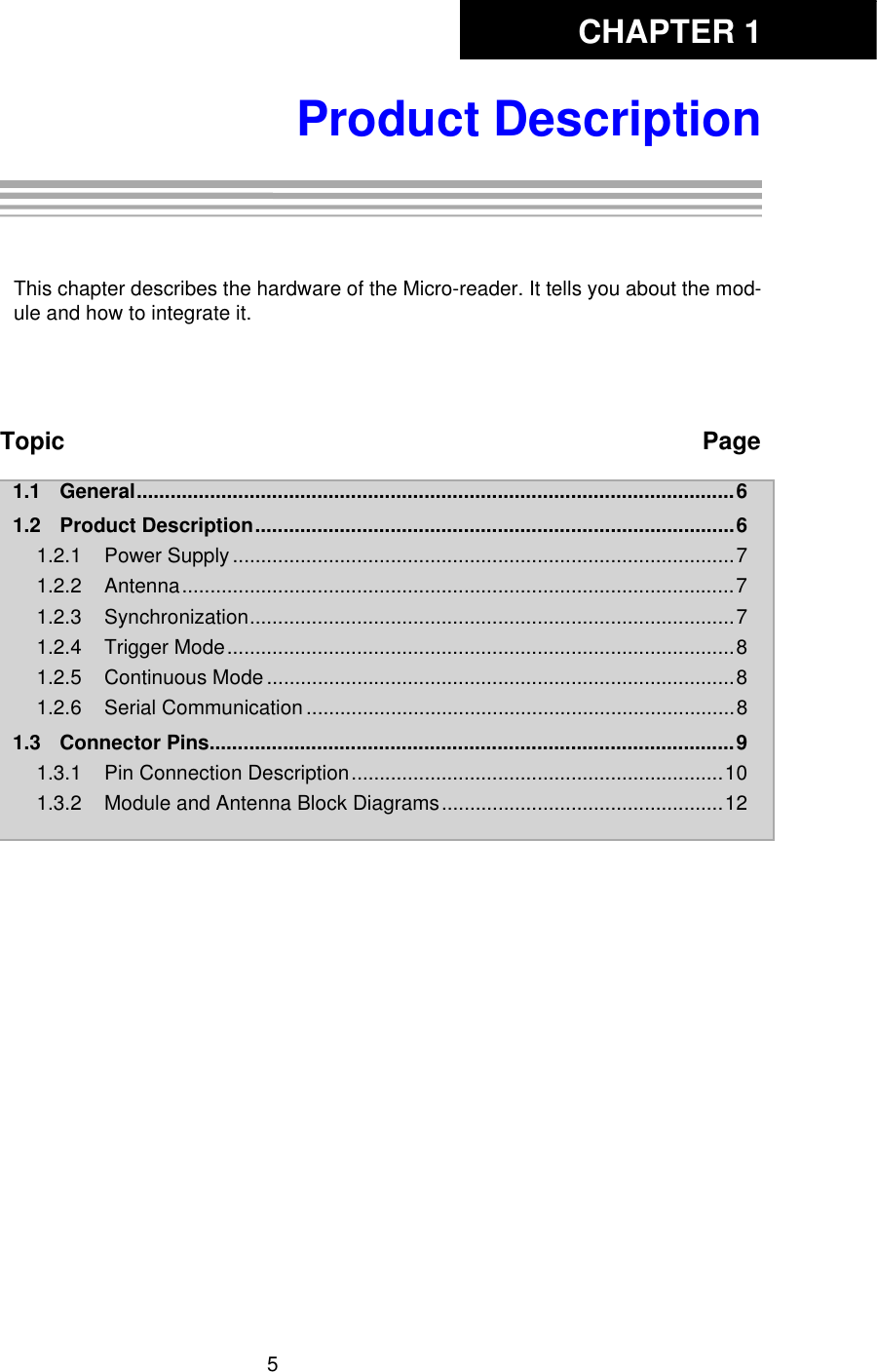 CHAPTER 15Product DescriptionChapter 1: Product DescriptionThis chapter describes the hardware of the Micro-reader. It tells you about the mod-ule and how to integrate it. Topic Page1.1 General..........................................................................................................61.2 Product Description.....................................................................................61.2.1 Power Supply .........................................................................................71.2.2 Antenna..................................................................................................71.2.3 Synchronization......................................................................................71.2.4 Trigger Mode..........................................................................................81.2.5 Continuous Mode ...................................................................................81.2.6 Serial Communication ............................................................................81.3 Connector Pins.............................................................................................91.3.1 Pin Connection Description..................................................................101.3.2 Module and Antenna Block Diagrams..................................................12