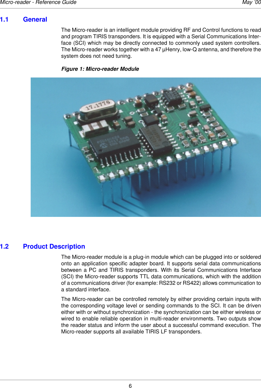 6Micro-reader - Reference Guide May ’001.1 General The Micro-reader is an intelligent module providing RF and Control functions to readand program TIRIS transponders. It is equipped with a Serial Communications Inter-face (SCI) which may be directly connected to commonly used system controllers.The Micro-reader works together with a 47 µHenry, low-Q antenna, and therefore thesystem does not need tuning. Figure 1: Micro-reader Module1.2 Product DescriptionThe Micro-reader module is a plug-in module which can be plugged into or solderedonto an application specific adapter board. It supports serial data communicationsbetween a PC and TIRIS transponders. With its Serial Communications Interface(SCI) the Micro-reader supports TTL data communications, which with the additionof a communications driver (for example: RS232 or RS422) allows communication toa standard interface. The Micro-reader can be controlled remotely by either providing certain inputs withthe corresponding voltage level or sending commands to the SCI. It can be driveneither with or without synchronization - the synchronization can be either wireless orwired to enable reliable operation in multi-reader environments. Two outputs showthe reader status and inform the user about a successful command execution. TheMicro-reader supports all available TIRIS LF transponders. 