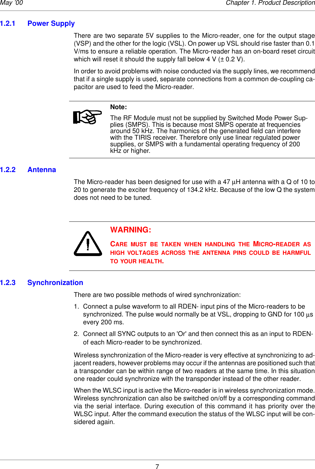 7May ’00 Chapter 1. Product Description1.2.1 Power SupplyThere are two separate 5V supplies to the Micro-reader, one for the output stage(VSP) and the other for the logic (VSL). On power up VSL should rise faster than 0.1V/ms to ensure a reliable operation. The Micro-reader has an on-board reset circuitwhich will reset it should the supply fall below 4 V (± 0.2 V). In order to avoid problems with noise conducted via the supply lines, we recommendthat if a single supply is used, separate connections from a common de-coupling ca-pacitor are used to feed the Micro-reader.1.2.2 Antenna The Micro-reader has been designed for use with a 47 µH antenna with a Q of 10 to20 to generate the exciter frequency of 134.2 kHz. Because of the low Q the systemdoes not need to be tuned. 1.2.3 SynchronizationThere are two possible methods of wired synchronization: 1. Connect a pulse waveform to all RDEN- input pins of the Micro-readers to be synchronized. The pulse would normally be at VSL, dropping to GND for 100 µs every 200 ms. 2. Connect all SYNC outputs to an &apos;Or&apos; and then connect this as an input to RDEN- of each Micro-reader to be synchronized. Wireless synchronization of the Micro-reader is very effective at synchronizing to ad-jacent readers, however problems may occur if the antennas are positioned such thata transponder can be within range of two readers at the same time. In this situationone reader could synchronize with the transponder instead of the other reader. When the WLSC input is active the Micro-reader is in wireless synchronization mode.Wireless synchronization can also be switched on/off by a corresponding commandvia the serial interface. During execution of this command it has priority over theWLSC input. After the command execution the status of the WLSC input will be con-sidered again. Note:The RF Module must not be supplied by Switched Mode Power Sup-plies (SMPS). This is because most SMPS operate at frequencies around 50 kHz. The harmonics of the generated field can interfere with the TIRIS receiver. Therefore only use linear regulated power supplies, or SMPS with a fundamental operating frequency of 200 kHz or higher. WARNING:CARE MUST BE TAKEN WHEN HANDLING THE MICRO-READER ASHIGH VOLTAGES ACROSS THE ANTENNA PINS COULD BE HARMFULTO YOUR HEALTH.