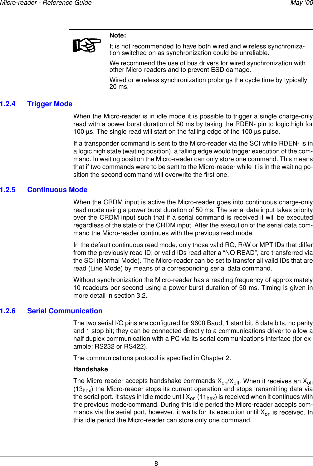 8Micro-reader - Reference Guide May ’001.2.4 Trigger ModeWhen the Micro-reader is in idle mode it is possible to trigger a single charge-onlyread with a power burst duration of 50 ms by taking the RDEN- pin to logic high for100 µs. The single read will start on the falling edge of the 100 µs pulse.If a transponder command is sent to the Micro-reader via the SCI while RDEN- is ina logic high state (waiting position), a falling edge would trigger execution of the com-mand. In waiting position the Micro-reader can only store one command. This meansthat if two commands were to be sent to the Micro-reader while it is in the waiting po-sition the second command will overwrite the first one. 1.2.5 Continuous ModeWhen the CRDM input is active the Micro-reader goes into continuous charge-onlyread mode using a power burst duration of 50 ms. The serial data input takes priorityover the CRDM input such that if a serial command is received it will be executedregardless of the state of the CRDM input. After the execution of the serial data com-mand the Micro-reader continues with the previous read mode.In the default continuous read mode, only those valid RO, R/W or MPT IDs that differfrom the previously read ID; or valid IDs read after a “NO READ”, are transferred viathe SCI (Normal Mode). The Micro-reader can be set to transfer all valid IDs that areread (Line Mode) by means of a corresponding serial data command. Without synchronization the Micro-reader has a reading frequency of approximately10 readouts per second using a power burst duration of 50 ms. Timing is given inmore detail in section 3.2. 1.2.6 Serial CommunicationThe two serial I/O pins are configured for 9600 Baud, 1 start bit, 8 data bits, no parityand 1 stop bit; they can be connected directly to a communications driver to allow ahalf duplex communication with a PC via its serial communications interface (for ex-ample: RS232 or RS422). The communications protocol is specified in Chapter 2. HandshakeThe Micro-reader accepts handshake commands Xon/Xoff. When it receives an Xoff(13hex) the Micro-reader stops its current operation and stops transmitting data viathe serial port. It stays in idle mode until Xon (11hex) is received when it continues withthe previous mode/command. During this idle period the Micro-reader accepts com-mands via the serial port, however, it waits for its execution until Xon is received. Inthis idle period the Micro-reader can store only one command. Note:It is not recommended to have both wired and wireless synchroniza-tion switched on as synchronization could be unreliable. We recommend the use of bus drivers for wired synchronization with other Micro-readers and to prevent ESD damage. Wired or wireless synchronization prolongs the cycle time by typically 20 ms.