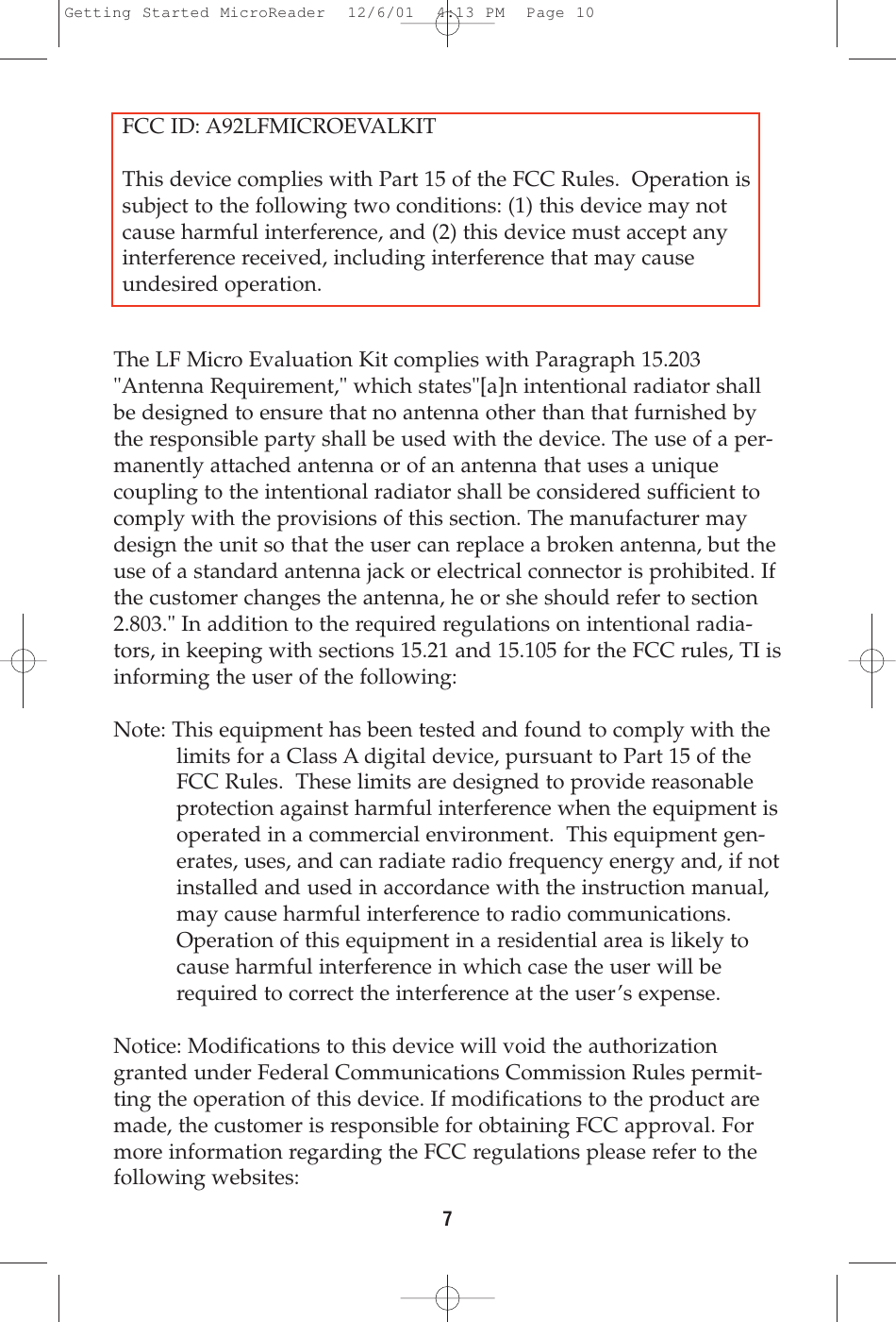 The LF Micro Evaluation Kit complies with Paragraph 15.203&quot;Antenna Requirement,&quot; which states&quot;[a]n intentional radiator shallbe designed to ensure that no antenna other than that furnished bythe responsible party shall be used with the device. The use of a per-manently attached antenna or of an antenna that uses a uniquecoupling to the intentional radiator shall be considered sufficient tocomply with the provisions of this section. The manufacturer maydesign the unit so that the user can replace a broken antenna, but theuse of a standard antenna jack or electrical connector is prohibited. Ifthe customer changes the antenna, he or she should refer to section2.803.&quot; In addition to the required regulations on intentional radia-tors, in keeping with sections 15.21 and 15.105 for the FCC rules, TI isinforming the user of the following:Note: This equipment has been tested and found to comply with thelimits for a Class A digital device, pursuant to Part 15 of theFCC Rules.  These limits are designed to provide reasonableprotection against harmful interference when the equipment isoperated in a commercial environment.  This equipment gen-erates, uses, and can radiate radio frequency energy and, if notinstalled and used in accordance with the instruction manual,may cause harmful interference to radio communications.Operation of this equipment in a residential area is likely tocause harmful interference in which case the user will berequired to correct the interference at the user’s expense.Notice: Modifications to this device will void the authorizationgranted under Federal Communications Commission Rules permit-ting the operation of this device. If modifications to the product aremade, the customer is responsible for obtaining FCC approval. Formore information regarding the FCC regulations please refer to thefollowing websites: 7FCC ID: A92LFMICROEVALKITThis device complies with Part 15 of the FCC Rules.  Operation issubject to the following two conditions: (1) this device may notcause harmful interference, and (2) this device must accept anyinterference received, including interference that may cause undesired operation.Getting Started MicroReader  12/6/01  4:13 PM  Page 10